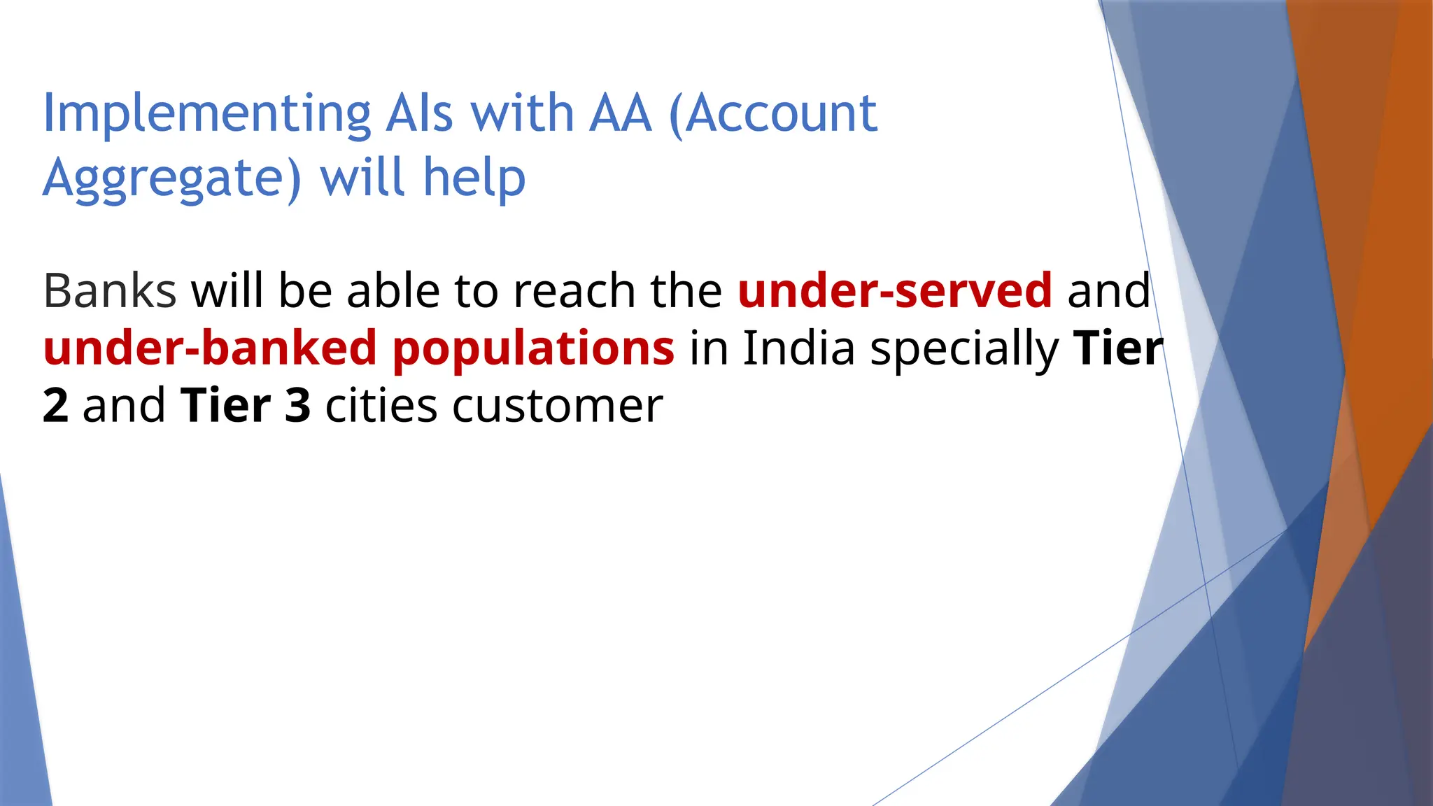 Implementing AIs with AA (Account
Aggregate) will help
Banks will be able to reach the under-served and
under-banked populations in India specially Tier
2 and Tier 3 cities customer
 