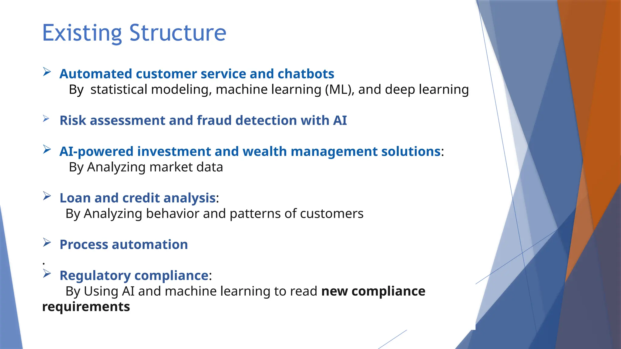 Existing Structure
 Automated customer service and chatbots
By statistical modeling, machine learning (ML), and deep learning
 Risk assessment and fraud detection with AI
 AI-powered investment and wealth management solutions:
By Analyzing market data
 Loan and credit analysis:
By Analyzing behavior and patterns of customers
 Process automation
.
 Regulatory compliance:
By Using AI and machine learning to read new compliance
requirements
 