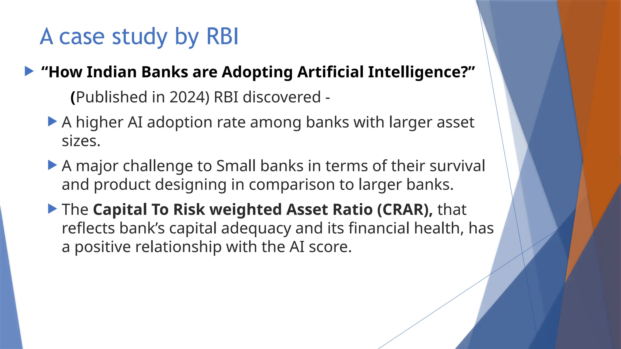 A case study by RBI
 “How Indian Banks are Adopting Artificial Intelligence?”
(Published in 2024) RBI discovered -
 A higher AI adoption rate among banks with larger asset
sizes.
 A major challenge to Small banks in terms of their survival
and product designing in comparison to larger banks.
 The Capital To Risk weighted Asset Ratio (CRAR), that
reflects bank’s capital adequacy and its financial health, has
a positive relationship with the AI score.
 