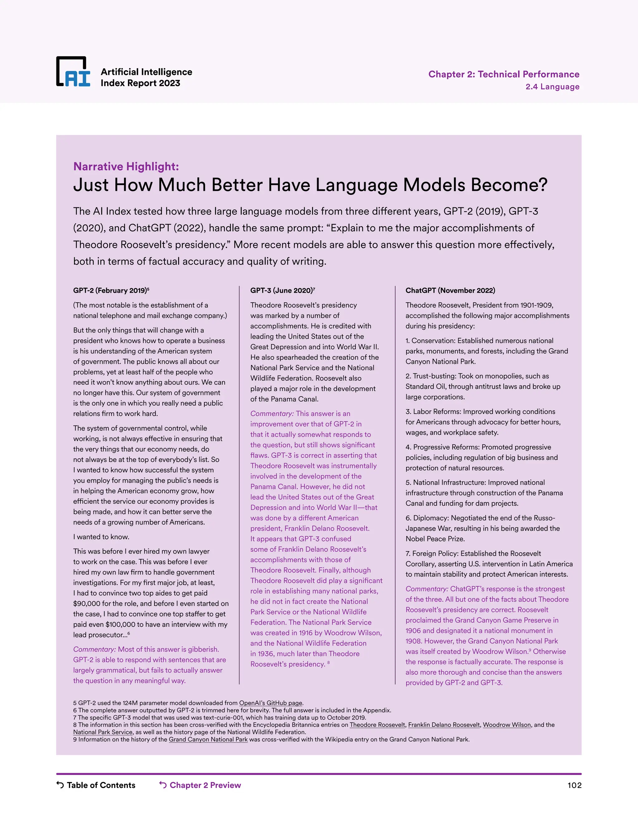 Table of Contents Chapter 2 Preview 102
Artificial Intelligence
Index Report 2023
Artificial Intelligence
Index Report 2023
Chapter 2: Technical Performance
Just How Much Better Have Language Models Become?
The AI Index tested how three large language models from three different years, GPT-2 (2019), GPT-3
(2020), and ChatGPT (2022), handle the same prompt: “Explain to me the major accomplishments of
Theodore Roosevelt’s presidency.” More recent models are able to answer this question more effectively,
both in terms of factual accuracy and quality of writing.
Narrative Highlight:
5 GPT-2 used the 124M parameter model downloaded from OpenAI’s GitHub page.
6 The complete answer outputted by GPT-2 is trimmed here for brevity. The full answer is included in the Appendix.
7 The specific GPT-3 model that was used was text-curie-001, which has training data up to October 2019.
8 The information in this section has been cross-verified with the Encyclopedia Britannica entries on Theodore Roosevelt, Franklin Delano Roosevelt, Woodrow Wilson, and the
National Park Service, as well as the history page of the National Wildlife Federation.
9 Information on the history of the Grand Canyon National Park was cross-verified with the Wikipedia entry on the Grand Canyon National Park.
2.4 Language
GPT-2 (February 2019)5
(The most notable is the establishment of a
national telephone and mail exchange company.)
But the only things that will change with a
president who knows how to operate a business
is his understanding of the American system
of government. The public knows all about our
problems, yet at least half of the people who
need it won’t know anything about ours. We can
no longer have this. Our system of government
is the only one in which you really need a public
relations firm to work hard.
The system of governmental control, while
working, is not always effective in ensuring that
the very things that our economy needs, do
not always be at the top of everybody’s list. So
I wanted to know how successful the system
you employ for managing the public’s needs is
in helping the American economy grow, how
efficient the service our economy provides is
being made, and how it can better serve the
needs of a growing number of Americans.
I wanted to know.
This was before I ever hired my own lawyer
to work on the case. This was before I ever
hired my own law firm to handle government
investigations. For my first major job, at least,
I had to convince two top aides to get paid
$90,000 for the role, and before I even started on
the case, I had to convince one top staffer to get
paid even $100,000 to have an interview with my
lead prosecutor...6
Commentary: Most of this answer is gibberish.
GPT-2 is able to respond with sentences that are
largely grammatical, but fails to actually answer
the question in any meaningful way.
GPT-3 (June 2020)7
Theodore Roosevelt’s presidency
was marked by a number of
accomplishments. He is credited with
leading the United States out of the
Great Depression and into World War II.
He also spearheaded the creation of the
National Park Service and the National
Wildlife Federation. Roosevelt also
played a major role in the development
of the Panama Canal.
Commentary: This answer is an
improvement over that of GPT-2 in
that it actually somewhat responds to
the question, but still shows significant
flaws. GPT-3 is correct in asserting that
Theodore Roosevelt was instrumentally
involved in the development of the
Panama Canal. However, he did not
lead the United States out of the Great
Depression and into World War II—that
was done by a different American
president, Franklin Delano Roosevelt.
It appears that GPT-3 confused
some of Franklin Delano Roosevelt’s
accomplishments with those of
Theodore Roosevelt. Finally, although
Theodore Roosevelt did play a significant
role in establishing many national parks,
he did not in fact create the National
Park Service or the National Wildlife
Federation. The National Park Service
was created in 1916 by Woodrow Wilson,
and the National Wildlife Federation
in 1936, much later than Theodore
Roosevelt’s presidency. 8
ChatGPT (November 2022)
Theodore Roosevelt, President from 1901-1909,
accomplished the following major accomplishments
during his presidency:
1. Conservation: Established numerous national
parks, monuments, and forests, including the Grand
Canyon National Park.
2. Trust-busting: Took on monopolies, such as
Standard Oil, through antitrust laws and broke up
large corporations.
3. Labor Reforms: Improved working conditions
for Americans through advocacy for better hours,
wages, and workplace safety.
4. Progressive Reforms: Promoted progressive
policies, including regulation of big business and
protection of natural resources.
5. National Infrastructure: Improved national
infrastructure through construction of the Panama
Canal and funding for dam projects.
6. Diplomacy: Negotiated the end of the Russo-
Japanese War, resulting in his being awarded the
Nobel Peace Prize.
7. Foreign Policy: Established the Roosevelt
Corollary, asserting U.S. intervention in Latin America
to maintain stability and protect American interests.
Commentary: ChatGPT’s response is the strongest
of the three. All but one of the facts about Theodore
Roosevelt’s presidency are correct. Roosevelt
proclaimed the Grand Canyon Game Preserve in
1906 and designated it a national monument in
1908. However, the Grand Canyon National Park
was itself created by Woodrow Wilson.9
Otherwise
the response is factually accurate. The response is
also more thorough and concise than the answers
provided by GPT-2 and GPT-3.
 