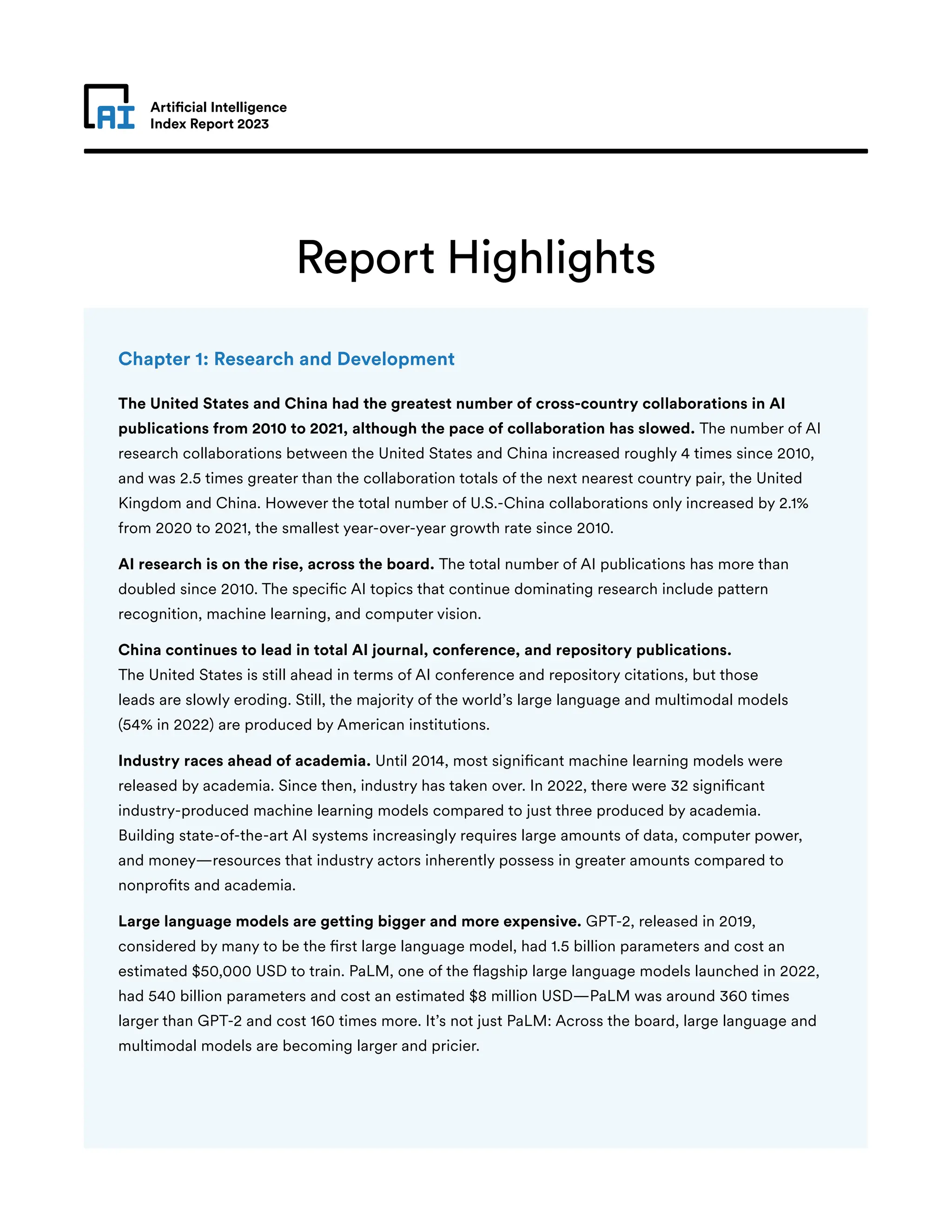 Artificial Intelligence
Index Report 2023
Report Highlights
Chapter 1: Research and Development
The United States and China had the greatest number of cross-country collaborations in AI
publications from 2010 to 2021, although the pace of collaboration has slowed. The number of AI
research collaborations between the United States and China increased roughly 4 times since 2010,
and was 2.5 times greater than the collaboration totals of the next nearest country pair, the United
Kingdom and China. However the total number of U.S.-China collaborations only increased by 2.1%
from 2020 to 2021, the smallest year-over-year growth rate since 2010.
AI research is on the rise, across the board. The total number of AI publications has more than
doubled since 2010. The specific AI topics that continue dominating research include pattern
recognition, machine learning, and computer vision.
China continues to lead in total AI journal, conference, and repository publications.
The United States is still ahead in terms of AI conference and repository citations, but those
leads are slowly eroding. Still, the majority of the world’s large language and multimodal models
(54% in 2022) are produced by American institutions.
Industry races ahead of academia. Until 2014, most significant machine learning models were
released by academia. Since then, industry has taken over. In 2022, there were 32 significant
industry-produced machine learning models compared to just three produced by academia.
Building state-of-the-art AI systems increasingly requires large amounts of data, computer power,
and money—resources that industry actors inherently possess in greater amounts compared to
nonprofits and academia.
Large language models are getting bigger and more expensive. GPT-2, released in 2019,
considered by many to be the first large language model, had 1.5 billion parameters and cost an
estimated $50,000 USD to train. PaLM, one of the flagship large language models launched in 2022,
had 540 billion parameters and cost an estimated $8 million USD—PaLM was around 360 times
larger than GPT-2 and cost 160 times more. It’s not just PaLM: Across the board, large language and
multimodal models are becoming larger and pricier.
 