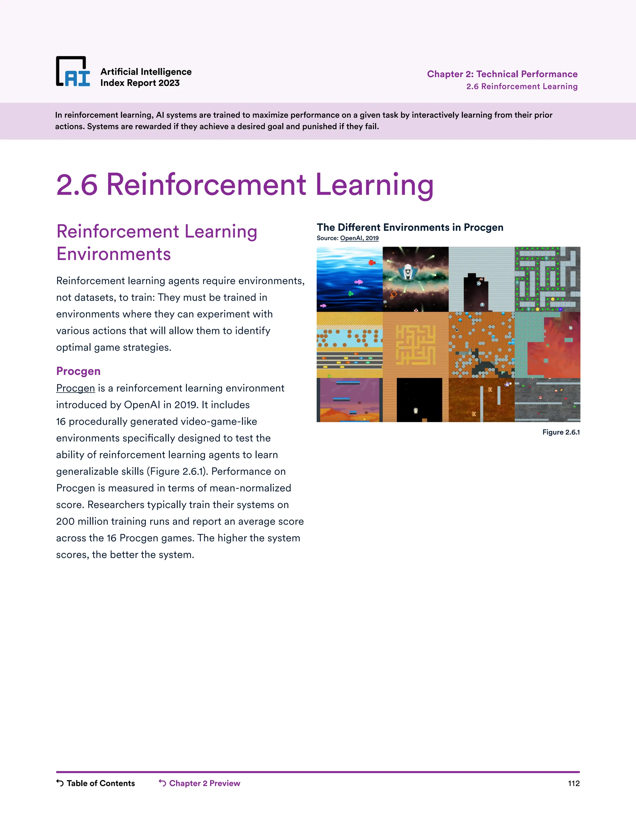 Table of Contents Chapter 2 Preview 112
Artificial Intelligence
Index Report 2023
Artificial Intelligence
Index Report 2023 2.6 Reinforcement Learning
Chapter 2: Technical Performance
Reinforcement Learning
Environments
Reinforcement learning agents require environments,
not datasets, to train: They must be trained in
environments where they can experiment with
various actions that will allow them to identify
optimal game strategies.
Procgen
Procgen is a reinforcement learning environment
introduced by OpenAI in 2019. It includes
16 procedurally generated video-game-like
environments specifically designed to test the
ability of reinforcement learning agents to learn
generalizable skills (Figure 2.6.1). Performance on
Procgen is measured in terms of mean-normalized
score. Researchers typically train their systems on
200 million training runs and report an average score
across the 16 Procgen games. The higher the system
scores, the better the system.
2.6 Reinforcement Learning
In reinforcement learning, AI systems are trained to maximize performance on a given task by interactively learning from their prior
actions. Systems are rewarded if they achieve a desired goal and punished if they fail.
The Different Environments in Procgen
Source: OpenAI, 2019
Figure 2.6.1
 