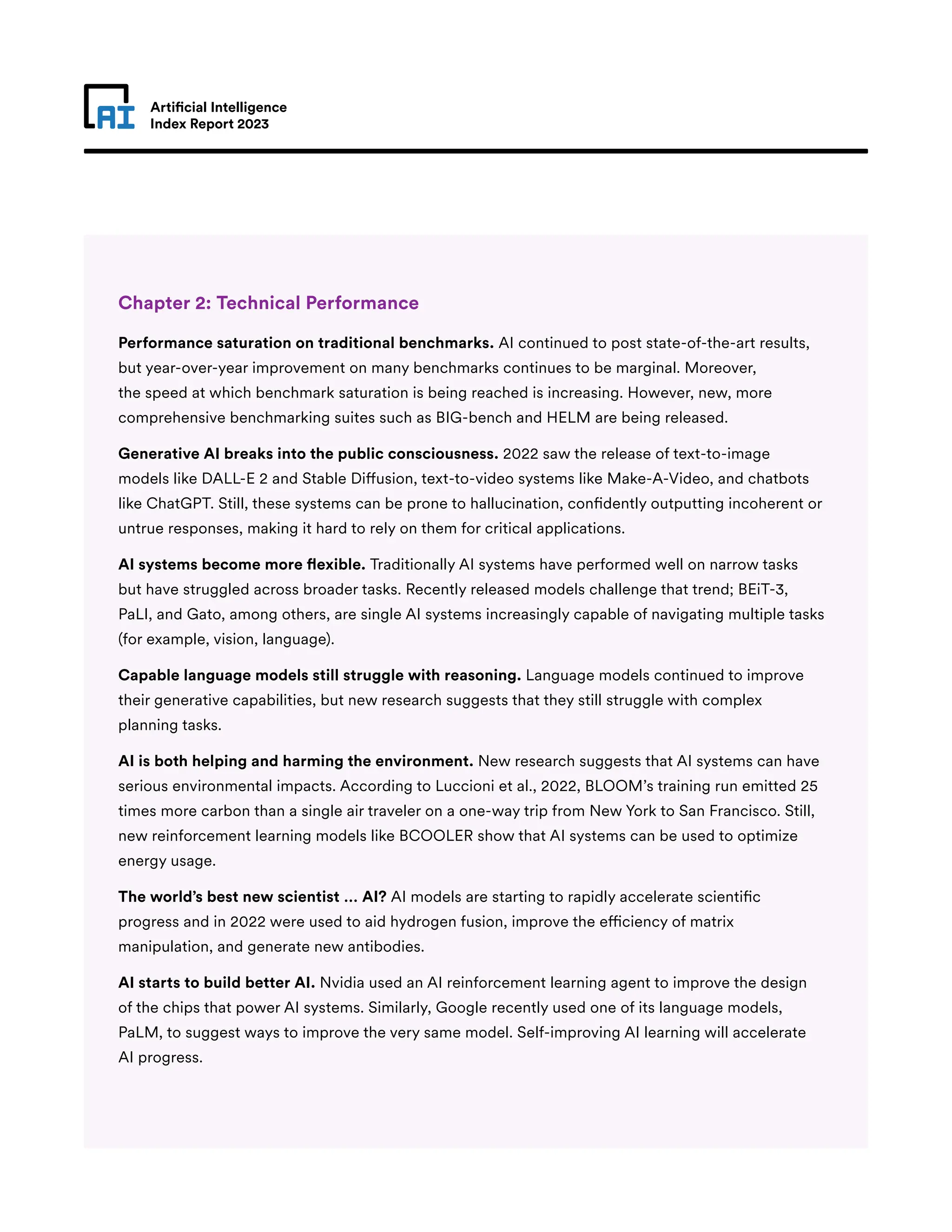 Artificial Intelligence
Index Report 2023
Chapter 2: Technical Performance
Performance saturation on traditional benchmarks. AI continued to post state-of-the-art results,
but year-over-year improvement on many benchmarks continues to be marginal. Moreover,
the speed at which benchmark saturation is being reached is increasing. However, new, more
comprehensive benchmarking suites such as BIG-bench and HELM are being released.
Generative AI breaks into the public consciousness. 2022 saw the release of text-to-image
models like DALL-E 2 and Stable Diffusion, text-to-video systems like Make-A-Video, and chatbots
like ChatGPT. Still, these systems can be prone to hallucination, confidently outputting incoherent or
untrue responses, making it hard to rely on them for critical applications.
AI systems become more flexible. Traditionally AI systems have performed well on narrow tasks
but have struggled across broader tasks. Recently released models challenge that trend; BEiT-3,
PaLI, and Gato, among others, are single AI systems increasingly capable of navigating multiple tasks
(for example, vision, language).
Capable language models still struggle with reasoning. Language models continued to improve
their generative capabilities, but new research suggests that they still struggle with complex
planning tasks.
AI is both helping and harming the environment. New research suggests that AI systems can have
serious environmental impacts. According to Luccioni et al., 2022, BLOOM’s training run emitted 25
times more carbon than a single air traveler on a one-way trip from New York to San Francisco. Still,
new reinforcement learning models like BCOOLER show that AI systems can be used to optimize
energy usage.
The world’s best new scientist … AI? AI models are starting to rapidly accelerate scientific
progress and in 2022 were used to aid hydrogen fusion, improve the efficiency of matrix
manipulation, and generate new antibodies.
AI starts to build better AI. Nvidia used an AI reinforcement learning agent to improve the design
of the chips that power AI systems. Similarly, Google recently used one of its language models,
PaLM, to suggest ways to improve the very same model. Self-improving AI learning will accelerate
AI progress.
 