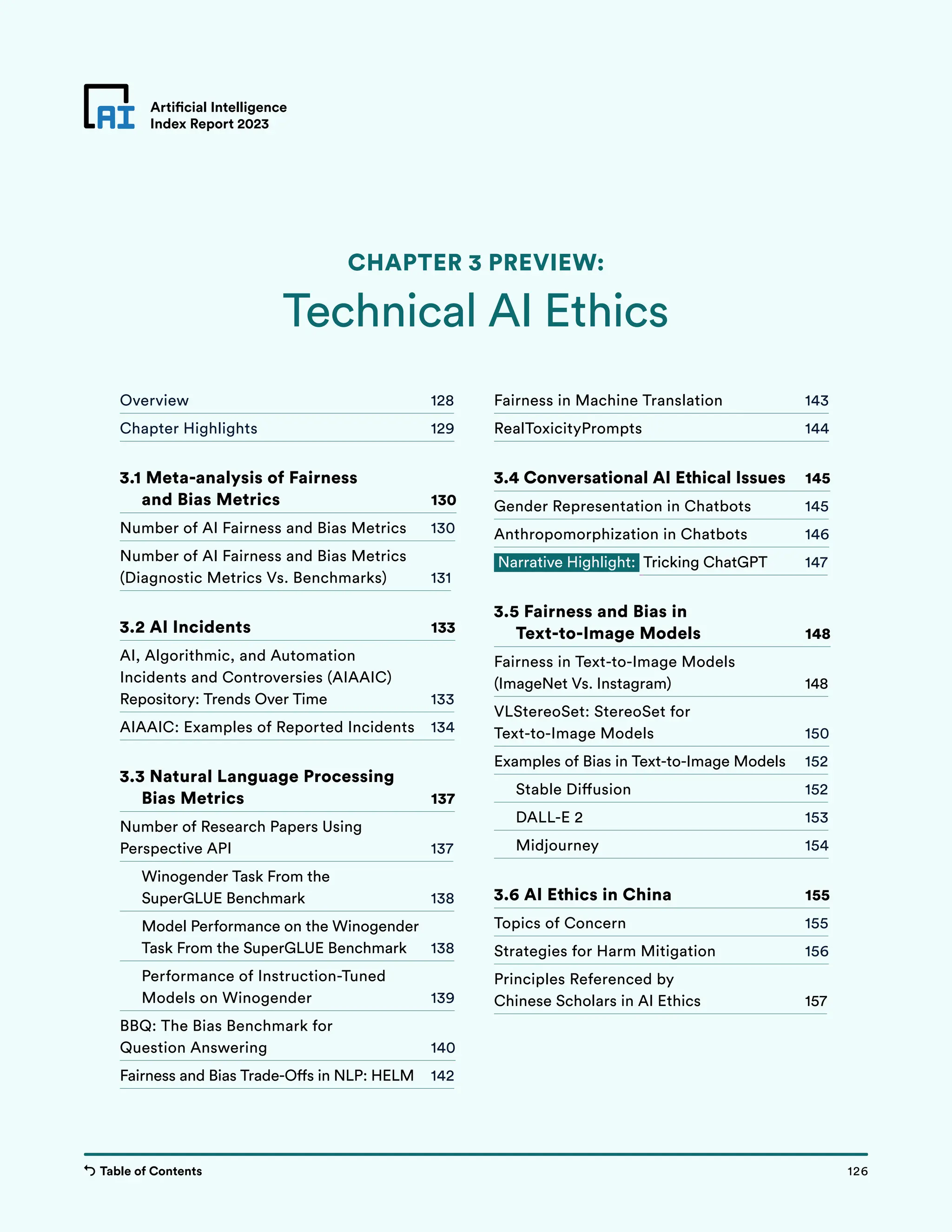 Table of Contents 126
Artificial Intelligence
Index Report 2023
Chapter 3 Preview
Overview 128
Chapter Highlights 129
3.1 
Meta-analysis of Fairness
and Bias Metrics 130
Number of AI Fairness and Bias Metrics 130
Number of AI Fairness and Bias Metrics
(Diagnostic Metrics Vs. Benchmarks) 131
3.2 AI Incidents 133
AI, Algorithmic, and Automation
Incidents and Controversies (AIAAIC)
Repository: Trends Over Time 133
AIAAIC: Examples of Reported Incidents 134
3.3 Natural Language Processing
Bias Metrics 137
Number of Research Papers Using
Perspective API 137
Winogender Task From the
SuperGLUE Benchmark 138
Model Performance on the Winogender
Task From the SuperGLUE Benchmark 138
Performance of Instruction-Tuned
Models on Winogender 139
BBQ: The Bias Benchmark for
Question Answering 140
Fairness and Bias Trade-Offs in NLP: HELM 142
Fairness in Machine Translation 143
RealToxicityPrompts 144
3.4 Conversational AI Ethical Issues 145
Gender Representation in Chatbots 145
Anthropomorphization in Chatbots 146
Narrative Highlight: Tricking ChatGPT 147
3.5 Fairness and Bias in
Text-to-Image Models 148
Fairness in Text-to-Image Models
(ImageNet Vs. Instagram) 148
VLStereoSet: StereoSet for
Text-to-Image Models 150
Examples of Bias in Text-to-Image Models 152
Stable Diffusion 152
DALL-E 2 153
Midjourney 154
3.6 AI Ethics in China 155
Topics of Concern 155
Strategies for Harm Mitigation 156
Principles Referenced by
Chinese Scholars in AI Ethics 157
Artificial Intelligence
Index Report 2023
Technical AI Ethics
CHAPTER 3 PREVIEW:
126
Table of Contents
 