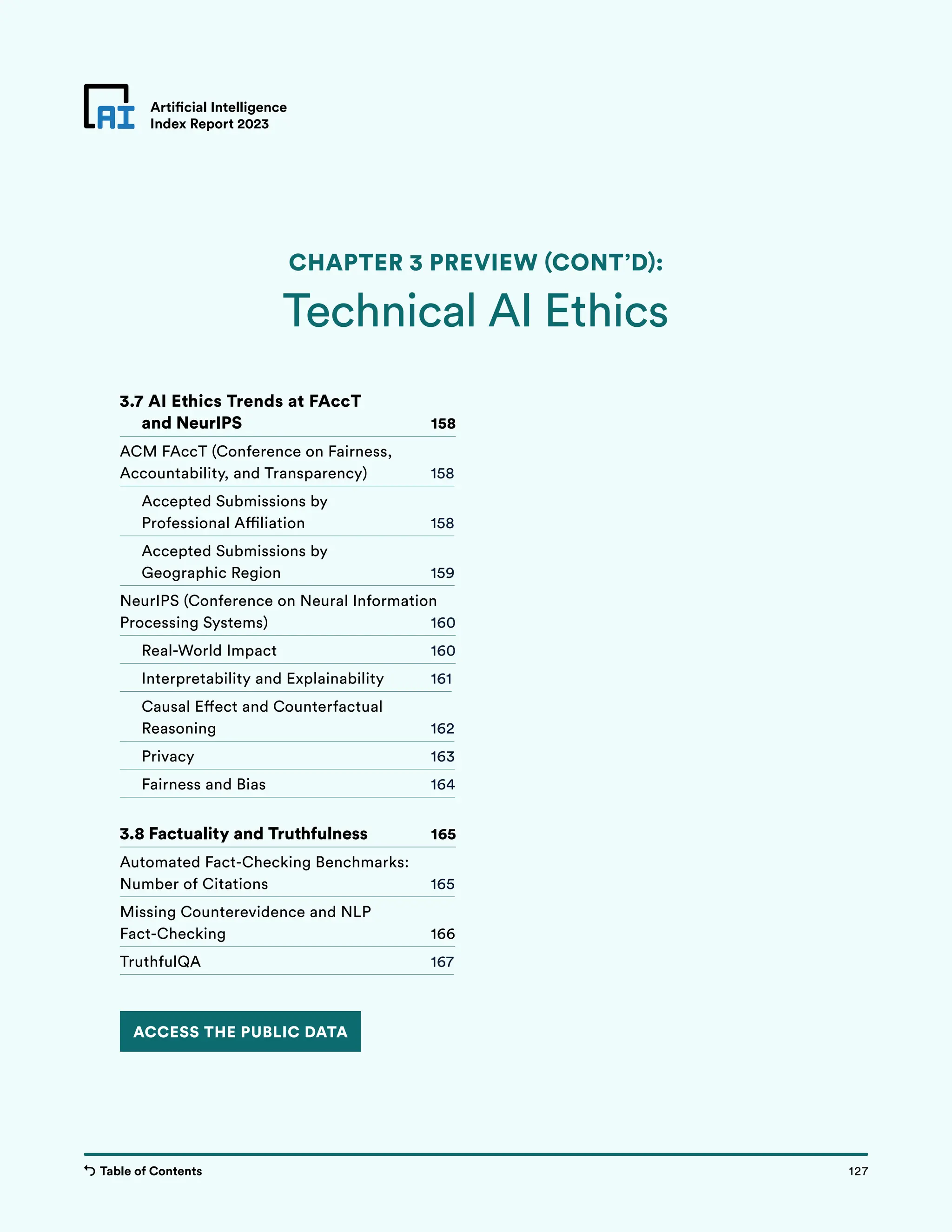 Table of Contents 127
Artificial Intelligence
Index Report 2023
Chapter 3 Preview
Artificial Intelligence
Index Report 2023
Technical AI Ethics
CHAPTER 3 PREVIEW (CONT’D):
127
Table of Contents
ACCESS THE PUBLIC DATA
3.7 AI Ethics Trends at FAccT
and NeurIPS 158
ACM FAccT (Conference on Fairness,
Accountability, and Transparency) 158
Accepted Submissions by
Professional Affiliation 158
Accepted Submissions by
Geographic Region 159
NeurIPS (Conference on Neural Information
Processing Systems) 160
Real-World Impact 160
Interpretability and Explainability 161
Causal Effect and Counterfactual
Reasoning 162
Privacy 163
Fairness and Bias 164
3.8 Factuality and Truthfulness 165
Automated Fact-Checking Benchmarks:
Number of Citations 165
Missing Counterevidence and NLP
Fact-Checking 166
TruthfulQA 167
 
