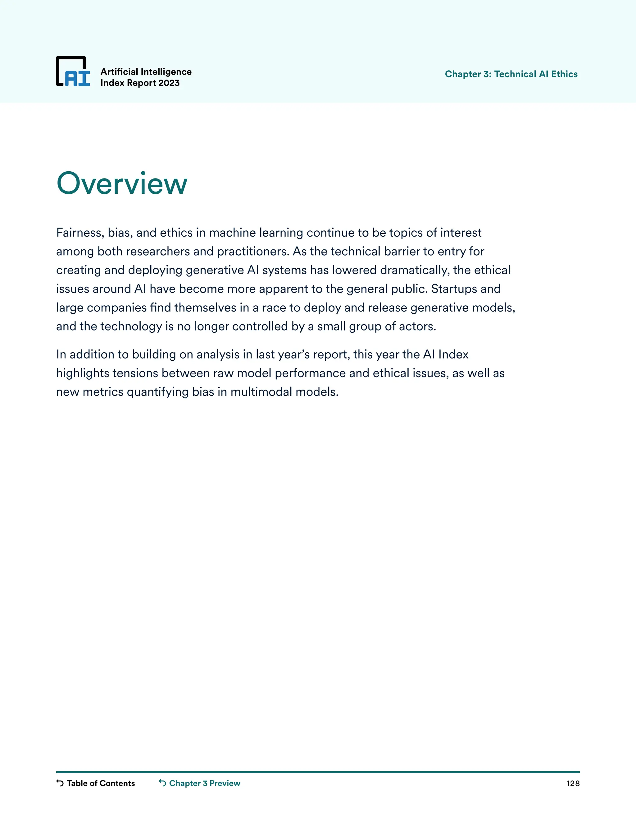 Table of Contents 128
Artificial Intelligence
Index Report 2023
Chapter 3 Preview
Overview
Fairness, bias, and ethics in machine learning continue to be topics of interest
among both researchers and practitioners. As the technical barrier to entry for
creating and deploying generative AI systems has lowered dramatically, the ethical
issues around AI have become more apparent to the general public. Startups and
large companies find themselves in a race to deploy and release generative models,
and the technology is no longer controlled by a small group of actors.
In addition to building on analysis in last year’s report, this year the AI Index
highlights tensions between raw model performance and ethical issues, as well as
new metrics quantifying bias in multimodal models.
Chapter 3: Technical AI Ethics
 
