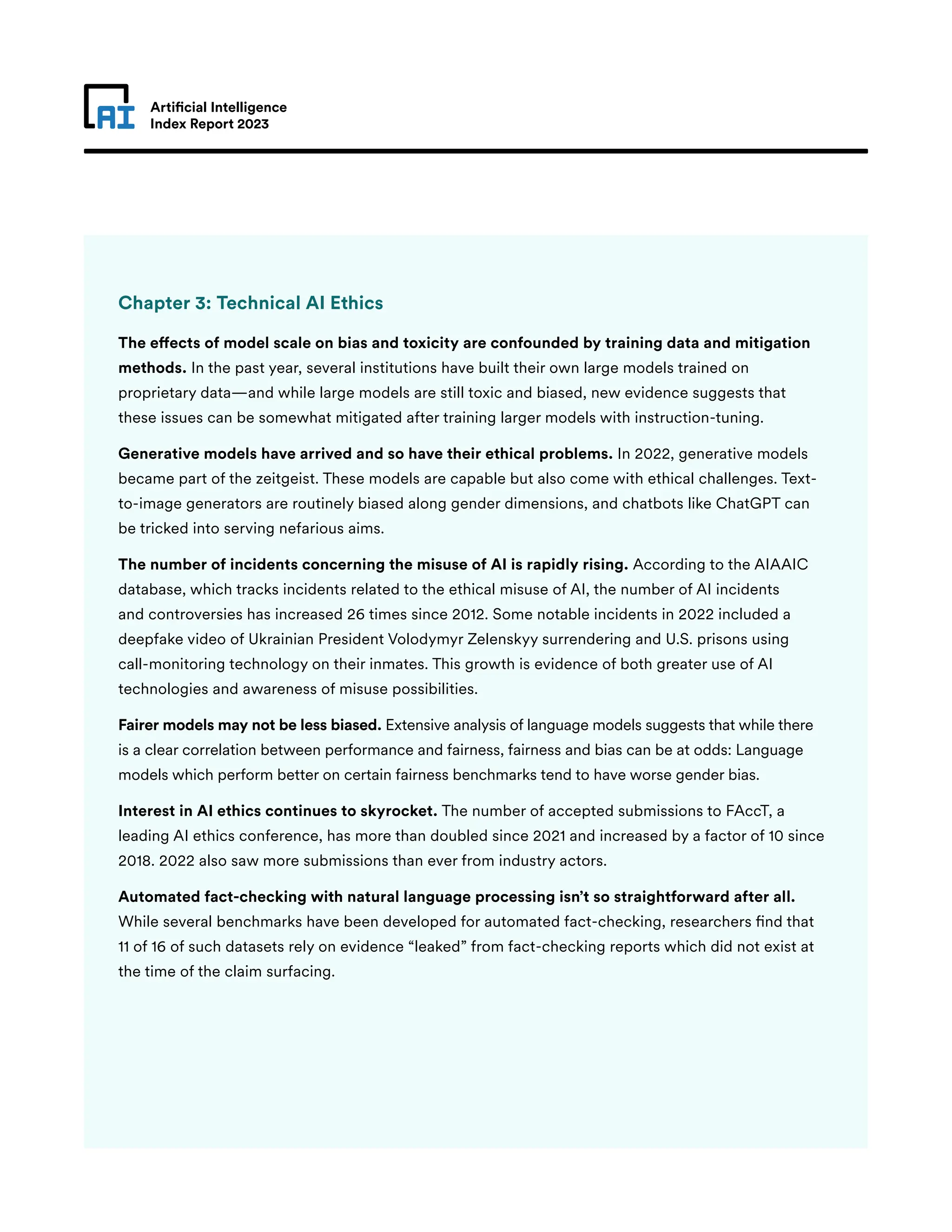 Artificial Intelligence
Index Report 2023
Chapter 3: Technical AI Ethics
The effects of model scale on bias and toxicity are confounded by training data and mitigation
methods. In the past year, several institutions have built their own large models trained on
proprietary data—and while large models are still toxic and biased, new evidence suggests that
these issues can be somewhat mitigated after training larger models with instruction-tuning.
Generative models have arrived and so have their ethical problems. In 2022, generative models
became part of the zeitgeist. These models are capable but also come with ethical challenges. Text-
to-image generators are routinely biased along gender dimensions, and chatbots like ChatGPT can
be tricked into serving nefarious aims.
The number of incidents concerning the misuse of AI is rapidly rising. According to the AIAAIC
database, which tracks incidents related to the ethical misuse of AI, the number of AI incidents
and controversies has increased 26 times since 2012. Some notable incidents in 2022 included a
deepfake video of Ukrainian President Volodymyr Zelenskyy surrendering and U.S. prisons using
call-monitoring technology on their inmates. This growth is evidence of both greater use of AI
technologies and awareness of misuse possibilities.
Fairer models may not be less biased. Extensive analysis of language models suggests that while there
is a clear correlation between performance and fairness, fairness and bias can be at odds: Language
models which perform better on certain fairness benchmarks tend to have worse gender bias.
Interest in AI ethics continues to skyrocket. The number of accepted submissions to FAccT, a
leading AI ethics conference, has more than doubled since 2021 and increased by a factor of 10 since
2018. 2022 also saw more submissions than ever from industry actors.
Automated fact-checking with natural language processing isn’t so straightforward after all.
While several benchmarks have been developed for automated fact-checking, researchers find that
11 of 16 of such datasets rely on evidence “leaked” from fact-checking reports which did not exist at
the time of the claim surfacing.
 