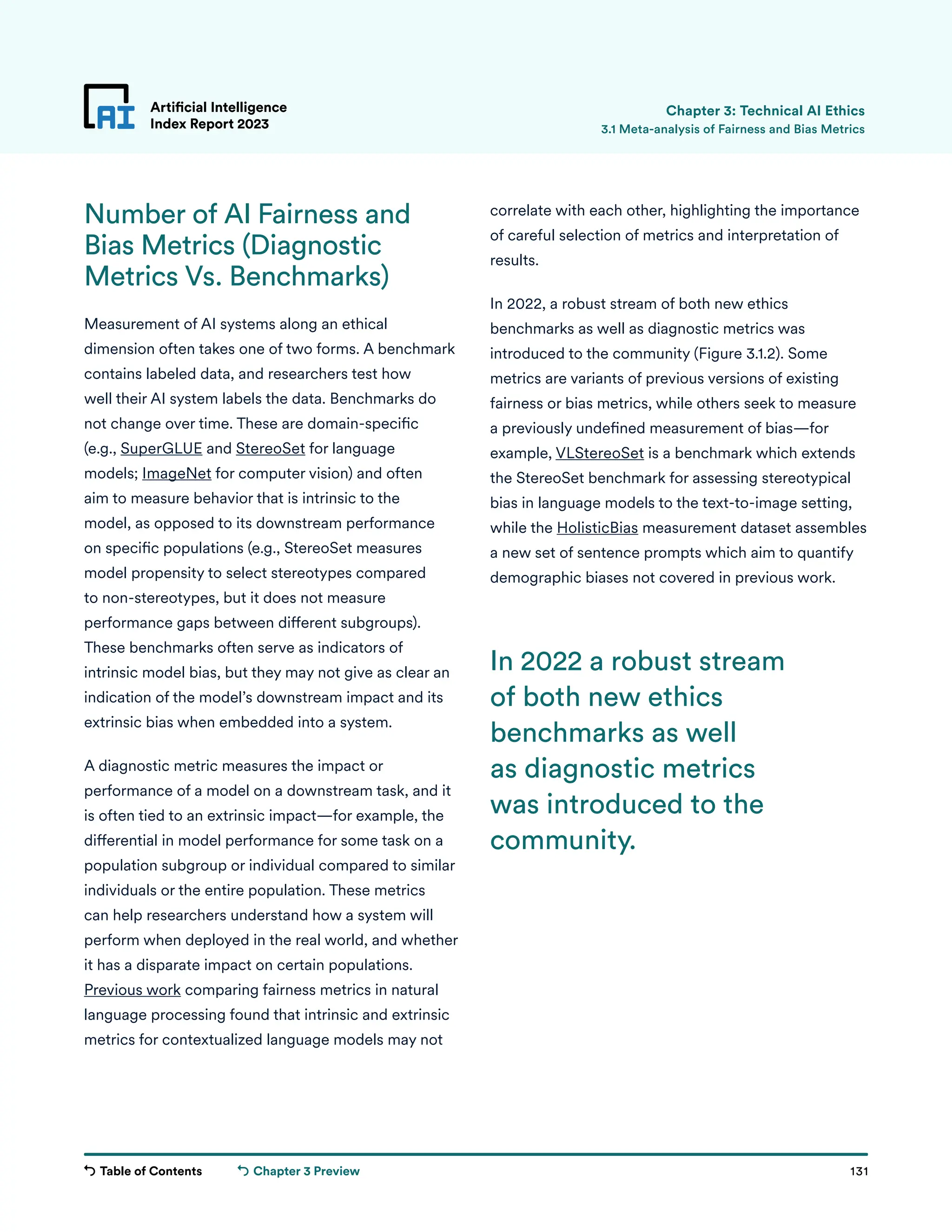 Table of Contents 131
Artificial Intelligence
Index Report 2023
Chapter 3 Preview
Artificial Intelligence
Index Report 2023
In 2022 a robust stream
of both new ethics
benchmarks as well
as diagnostic metrics
was introduced to the
community.
Number of AI Fairness and
Bias Metrics (Diagnostic
Metrics Vs. Benchmarks)
Measurement of AI systems along an ethical
dimension often takes one of two forms. A benchmark
contains labeled data, and researchers test how
well their AI system labels the data. Benchmarks do
not change over time. These are domain-specific
(e.g., SuperGLUE and StereoSet for language
models; ImageNet for computer vision) and often
aim to measure behavior that is intrinsic to the
model, as opposed to its downstream performance
on specific populations (e.g., StereoSet measures
model propensity to select stereotypes compared
to non-stereotypes, but it does not measure
performance gaps between different subgroups).
These benchmarks often serve as indicators of
intrinsic model bias, but they may not give as clear an
indication of the model’s downstream impact and its
extrinsic bias when embedded into a system.
A diagnostic metric measures the impact or
performance of a model on a downstream task, and it
is often tied to an extrinsic impact—for example, the
differential in model performance for some task on a
population subgroup or individual compared to similar
individuals or the entire population. These metrics
can help researchers understand how a system will
perform when deployed in the real world, and whether
it has a disparate impact on certain populations.
Previous work comparing fairness metrics in natural
language processing found that intrinsic and extrinsic
metrics for contextualized language models may not
Chapter 3: Technical AI Ethics
correlate with each other, highlighting the importance
of careful selection of metrics and interpretation of
results.
In 2022, a robust stream of both new ethics
benchmarks as well as diagnostic metrics was
introduced to the community (Figure 3.1.2). Some
metrics are variants of previous versions of existing
fairness or bias metrics, while others seek to measure
a previously undefined measurement of bias—for
example, VLStereoSet is a benchmark which extends
the StereoSet benchmark for assessing stereotypical
bias in language models to the text-to-image setting,
while the HolisticBias measurement dataset assembles
a new set of sentence prompts which aim to quantify
demographic biases not covered in previous work.
3.1 Meta-analysis of Fairness and Bias Metrics
 