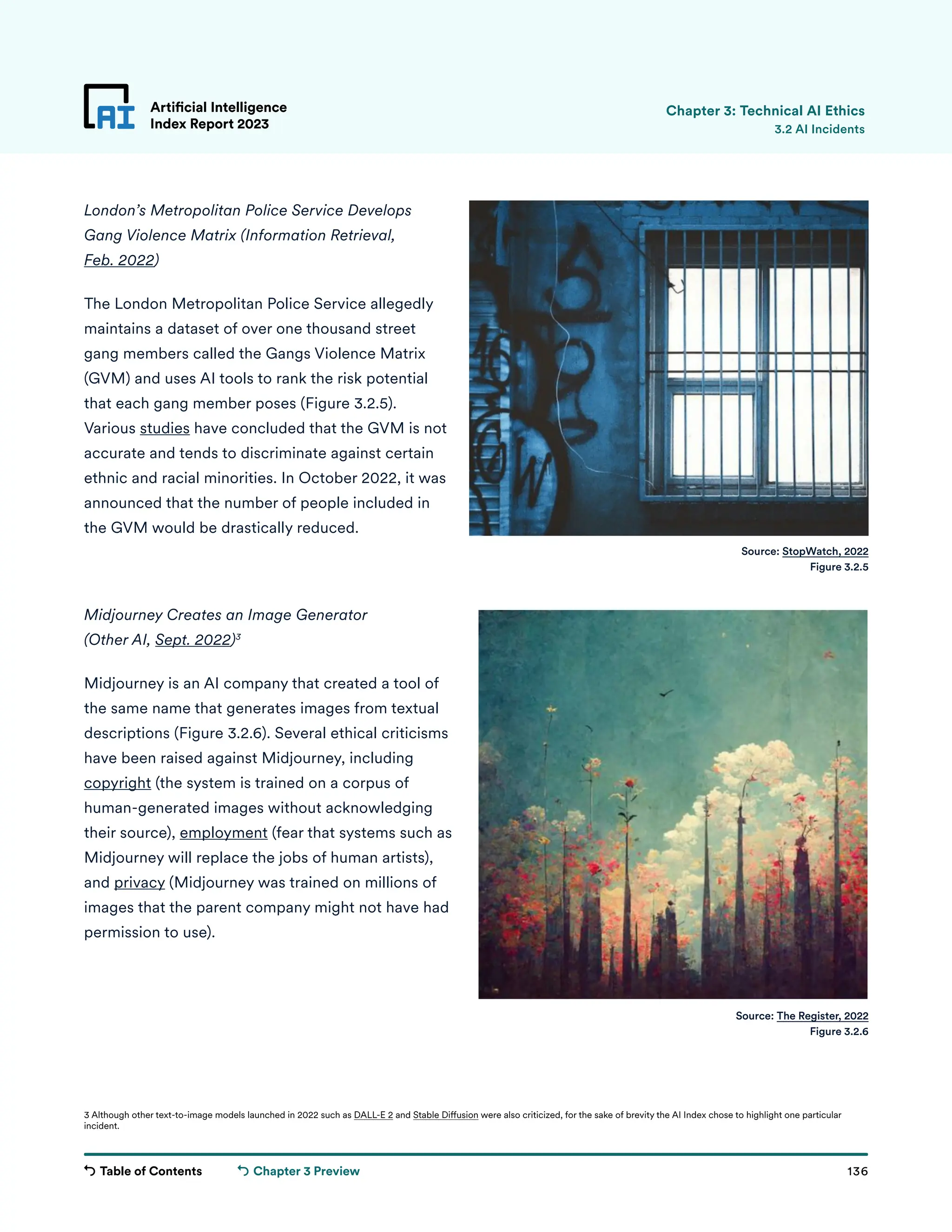 Table of Contents 136
Artificial Intelligence
Index Report 2023
Chapter 3 Preview
London’s Metropolitan Police Service Develops
Gang Violence Matrix (Information Retrieval,
Feb. 2022)
The London Metropolitan Police Service allegedly
maintains a dataset of over one thousand street
gang members called the Gangs Violence Matrix
(GVM) and uses AI tools to rank the risk potential
that each gang member poses (Figure 3.2.5).
Various studies have concluded that the GVM is not
accurate and tends to discriminate against certain
ethnic and racial minorities. In October 2022, it was
announced that the number of people included in
the GVM would be drastically reduced.
Midjourney Creates an Image Generator
(Other AI, Sept. 2022)3
Midjourney is an AI company that created a tool of
the same name that generates images from textual
descriptions (Figure 3.2.6). Several ethical criticisms
have been raised against Midjourney, including
copyright (the system is trained on a corpus of
human-generated images without acknowledging
their source), employment (fear that systems such as
Midjourney will replace the jobs of human artists),
and privacy (Midjourney was trained on millions of
images that the parent company might not have had
permission to use).
Artificial Intelligence
Index Report 2023 3.2 AI Incidents
Source: StopWatch, 2022
Figure 3.2.5
Source: The Register, 2022
Figure 3.2.6
Chapter 3: Technical AI Ethics
3 Although other text-to-image models launched in 2022 such as DALL-E 2 and Stable Diffusion were also criticized, for the sake of brevity the AI Index chose to highlight one particular
incident.
 