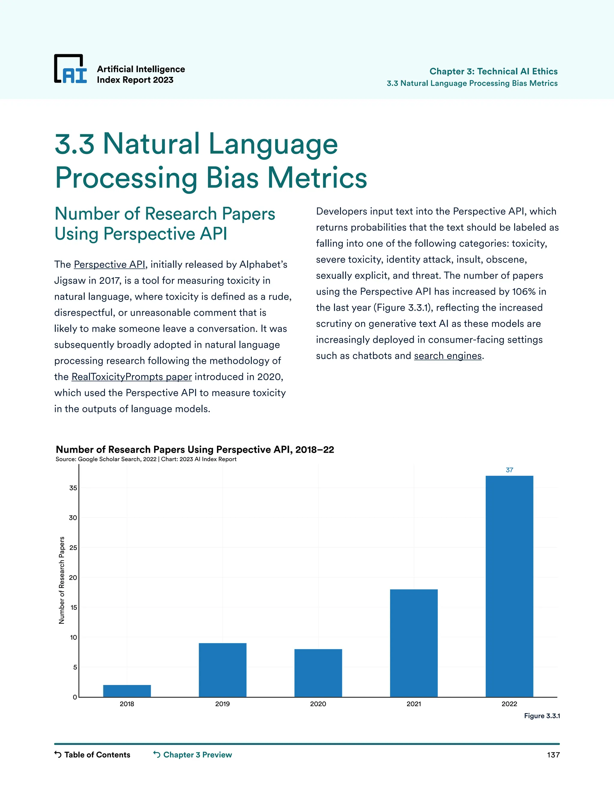 Table of Contents 137
Artificial Intelligence
Index Report 2023
Chapter 3 Preview
37
2018 2019 2020 2021 2022
0
5
10
15
20
25
30
35
Number
of
Research
Papers
Number of Research Papers Using Perspective API, 2018–22
Source: Google Scholar Search, 2022 | Chart: 2023 AI Index Report
Number of Research Papers
Using Perspective API
The Perspective API, initially released by Alphabet’s
Jigsaw in 2017, is a tool for measuring toxicity in
natural language, where toxicity is defined as a rude,
disrespectful, or unreasonable comment that is
likely to make someone leave a conversation. It was
subsequently broadly adopted in natural language
processing research following the methodology of
the RealToxicityPrompts paper introduced in 2020,
which used the Perspective API to measure toxicity
in the outputs of language models.
Artificial Intelligence
Index Report 2023
3.3 Natural Language
Processing Bias Metrics
3.3 Natural Language Processing Bias Metrics
Developers input text into the Perspective API, which
returns probabilities that the text should be labeled as
falling into one of the following categories: toxicity,
severe toxicity, identity attack, insult, obscene,
sexually explicit, and threat. The number of papers
using the Perspective API has increased by 106% in
the last year (Figure 3.3.1), reflecting the increased
scrutiny on generative text AI as these models are
increasingly deployed in consumer-facing settings
such as chatbots and search engines.
Figure 3.3.1
Chapter 3: Technical AI Ethics
 