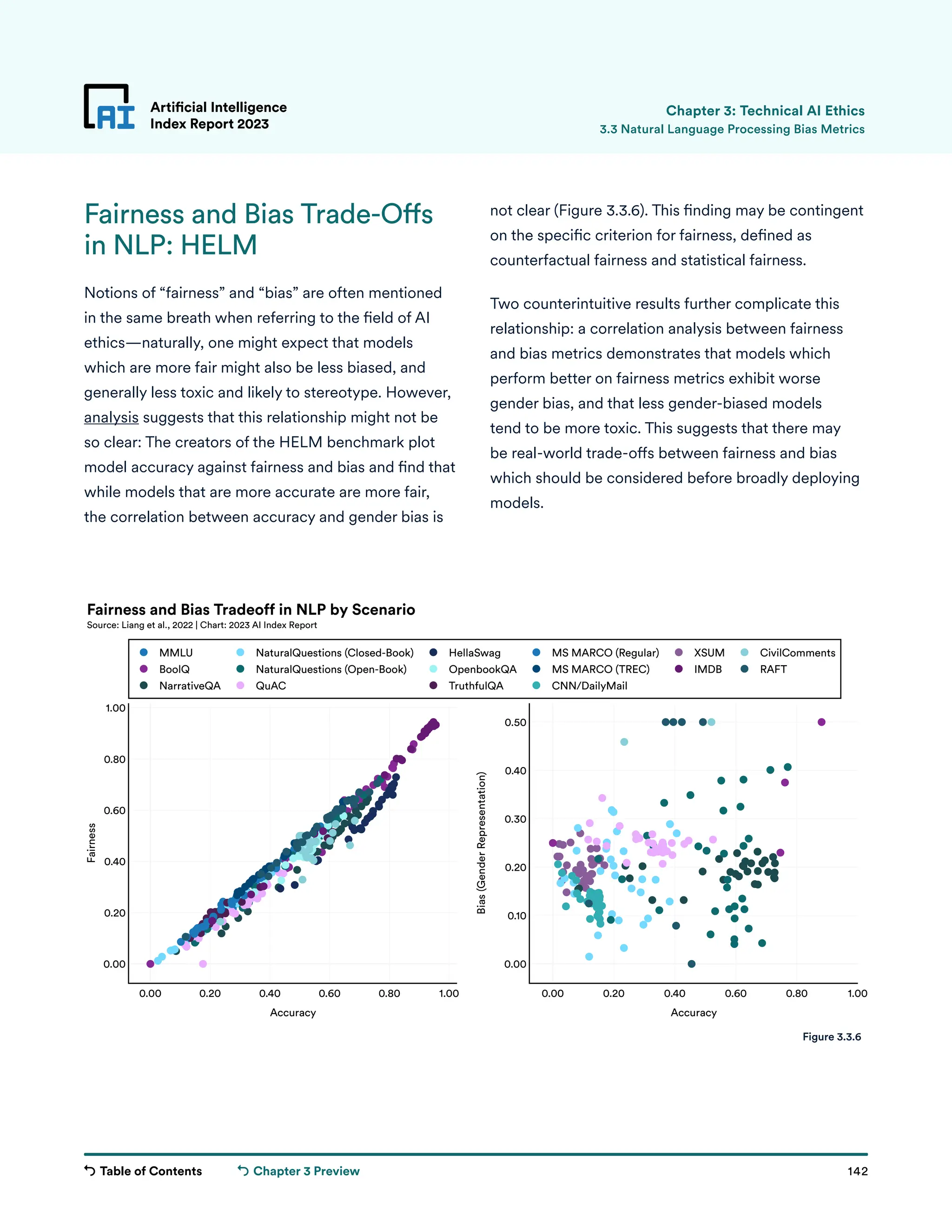 Table of Contents 142
Artificial Intelligence
Index Report 2023
Chapter 3 Preview
Artificial Intelligence
Index Report 2023
Fairness and Bias Trade-Offs
in NLP: HELM
Notions of “fairness” and “bias” are often mentioned
in the same breath when referring to the field of AI
ethics—naturally, one might expect that models
which are more fair might also be less biased, and
generally less toxic and likely to stereotype. However,
analysis suggests that this relationship might not be
so clear: The creators of the HELM benchmark plot
model accuracy against fairness and bias and find that
while models that are more accurate are more fair,
the correlation between accuracy and gender bias is
Chapter 3: Technical AI Ethics
not clear (Figure 3.3.6). This finding may be contingent
on the specific criterion for fairness, defined as
counterfactual fairness and statistical fairness.
Two counterintuitive results further complicate this
relationship: a correlation analysis between fairness
and bias metrics demonstrates that models which
perform better on fairness metrics exhibit worse
gender bias, and that less gender-biased models
tend to be more toxic. This suggests that there may
be real-world trade-offs between fairness and bias
which should be considered before broadly deploying
models.
3.3 Natural Language Processing Bias Metrics
0.00 0.20 0.40 0.60 0.80 1.00
0.00
0.20
0.40
0.60
0.80
1.00
0.00 0.20 0.40 0.60 0.80 1.00
0.00
0.10
0.20
0.30
0.40
0.50
MMLU
BoolQ
NarrativeQA
NaturalQuestions (Closed-Book)
NaturalQuestions (Open-Book)
QuAC
HellaSwag
OpenbookQA
TruthfulQA
MS MARCO (Regular)
MS MARCO (TREC)
CNN/DailyMail
XSUM
IMDB
CivilComments
RAFT
Accuracy Accuracy
Fairness
Bias
(Gender
Representation)
Fairness and Bias Tradeoff in NLP by Scenario
Source: Liang et al., 2022 | Chart: 2023 AI Index Report
Figure 3.3.6
 