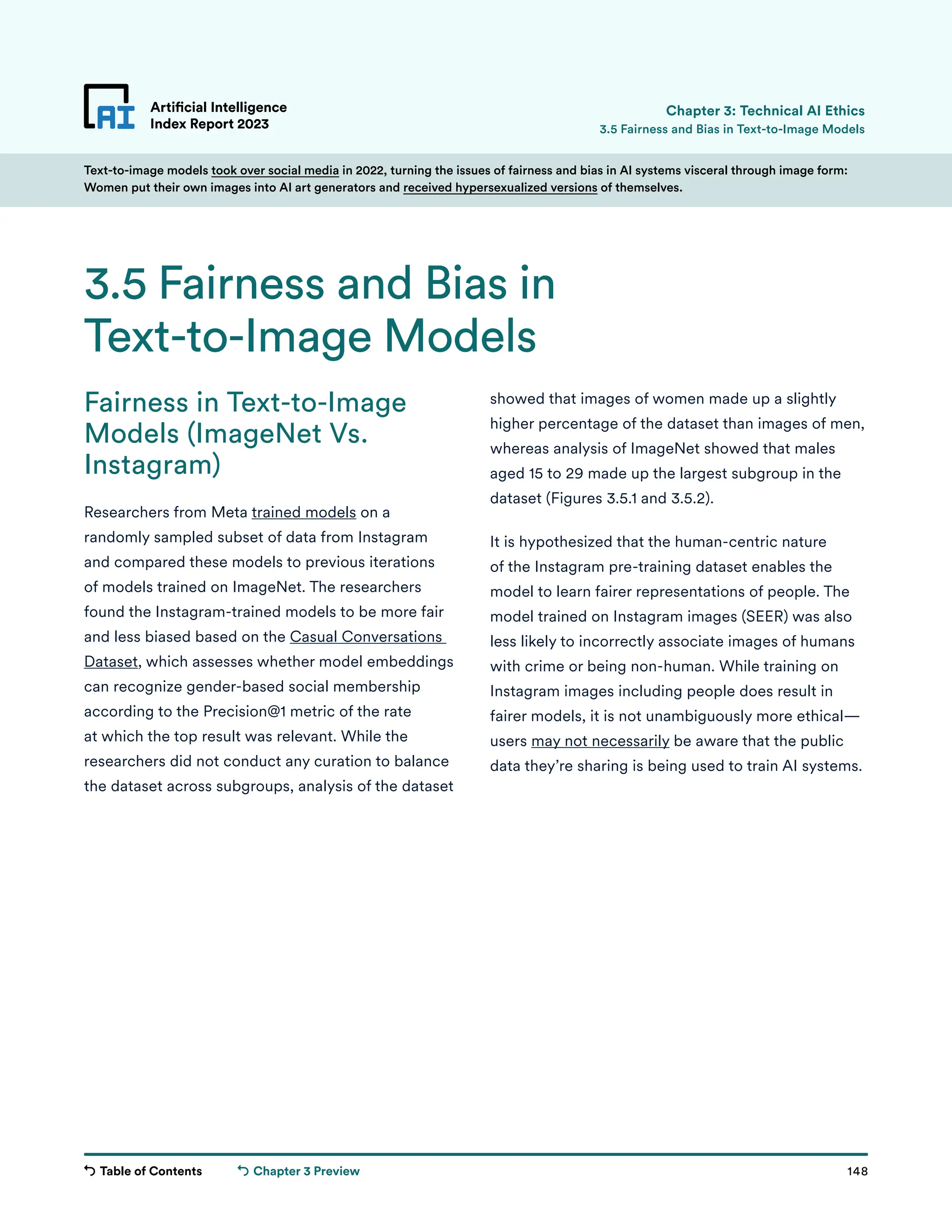 Table of Contents 148
Artificial Intelligence
Index Report 2023
Chapter 3 Preview
Text-to-image models took over social media in 2022, turning the issues of fairness and bias in AI systems visceral through image form:
Women put their own images into AI art generators and received hypersexualized versions of themselves.
showed that images of women made up a slightly
higher percentage of the dataset than images of men,
whereas analysis of ImageNet showed that males
aged 15 to 29 made up the largest subgroup in the
dataset (Figures 3.5.1 and 3.5.2).
It is hypothesized that the human-centric nature
of the Instagram pre-training dataset enables the
model to learn fairer representations of people. The
model trained on Instagram images (SEER) was also
less likely to incorrectly associate images of humans
with crime or being non-human. While training on
Instagram images including people does result in
fairer models, it is not unambiguously more ethical—
users may not necessarily be aware that the public
data they’re sharing is being used to train AI systems.
Fairness in Text-to-Image
Models (ImageNet Vs.
Instagram)
Researchers from Meta trained models on a
randomly sampled subset of data from Instagram
and compared these models to previous iterations
of models trained on ImageNet. The researchers
found the Instagram-trained models to be more fair
and less biased based on the Casual Conversations
Dataset, which assesses whether model embeddings
can recognize gender-based social membership
according to the Precision@1 metric of the rate
at which the top result was relevant. While the
researchers did not conduct any curation to balance
the dataset across subgroups, analysis of the dataset
Artificial Intelligence
Index Report 2023
3.5 Fairness and Bias in
Text-to-Image Models
3.5 Fairness and Bias in Text-to-Image Models
Chapter 3: Technical AI Ethics
 