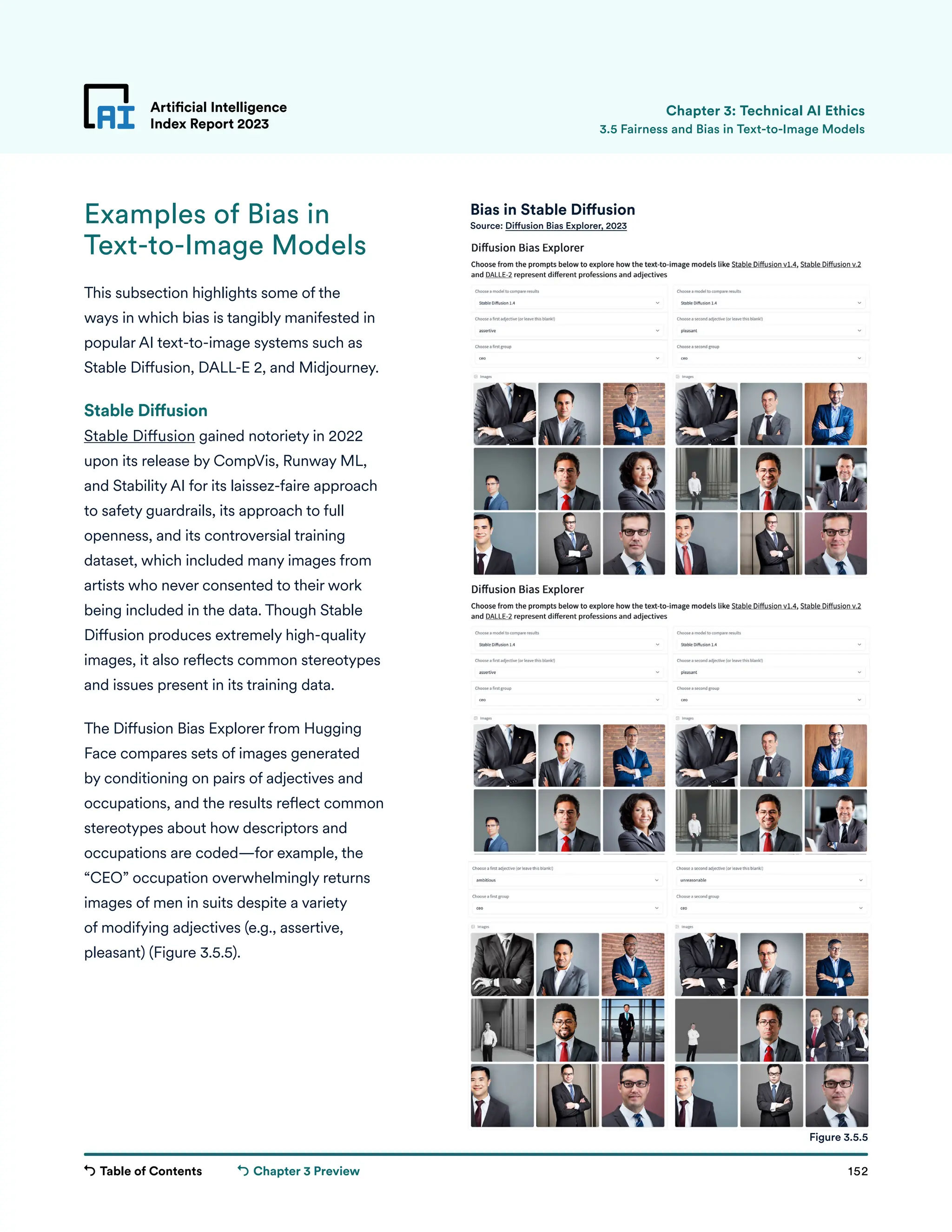 Table of Contents 152
Artificial Intelligence
Index Report 2023
Chapter 3 Preview
Examples of Bias in
Text-to-Image Models
This subsection highlights some of the
ways in which bias is tangibly manifested in
popular AI text-to-image systems such as
Stable Diffusion, DALL-E 2, and Midjourney.
Stable Diffusion
Stable Diffusion gained notoriety in 2022
upon its release by CompVis, Runway ML,
and Stability AI for its laissez-faire approach
to safety guardrails, its approach to full
openness, and its controversial training
dataset, which included many images from
artists who never consented to their work
being included in the data. Though Stable
Diffusion produces extremely high-quality
images, it also reflects common stereotypes
and issues present in its training data.
The Diffusion Bias Explorer from Hugging
Face compares sets of images generated
by conditioning on pairs of adjectives and
occupations, and the results reflect common
stereotypes about how descriptors and
occupations are coded—for example, the
“CEO” occupation overwhelmingly returns
images of men in suits despite a variety
of modifying adjectives (e.g., assertive,
pleasant) (Figure 3.5.5).
Artificial Intelligence
Index Report 2023 3.5 Fairness and Bias in Text-to-Image Models
Chapter 3: Technical AI Ethics
Figure 3.5.5
Bias in Stable Diffusion
Source: Diffusion Bias Explorer, 2023
 