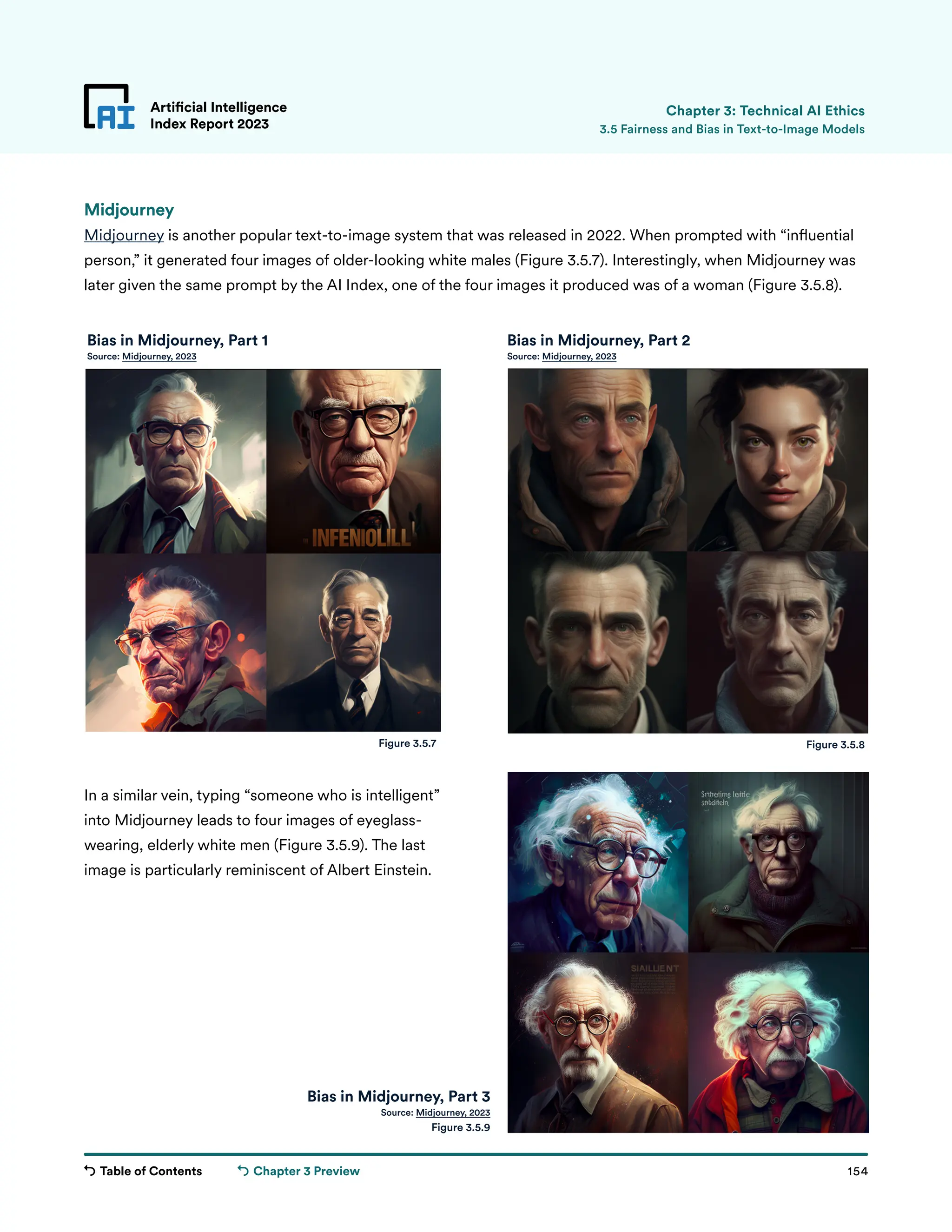 Table of Contents 154
Artificial Intelligence
Index Report 2023
Chapter 3 Preview
Artificial Intelligence
Index Report 2023 3.5 Fairness and Bias in Text-to-Image Models
Chapter 3: Technical AI Ethics
Figure 3.5.7 Figure 3.5.8
Bias in Midjourney, Part 3
Source: Midjourney, 2023
Figure 3.5.9
Midjourney
Midjourney is another popular text-to-image system that was released in 2022. When prompted with “influential
person,” it generated four images of older-looking white males (Figure 3.5.7). Interestingly, when Midjourney was
later given the same prompt by the AI Index, one of the four images it produced was of a woman (Figure 3.5.8).
In a similar vein, typing “someone who is intelligent”
into Midjourney leads to four images of eyeglass-
wearing, elderly white men (Figure 3.5.9). The last
image is particularly reminiscent of Albert Einstein.
Bias in Midjourney, Part 1
Source: Midjourney, 2023
Bias in Midjourney, Part 2
Source: Midjourney, 2023
 