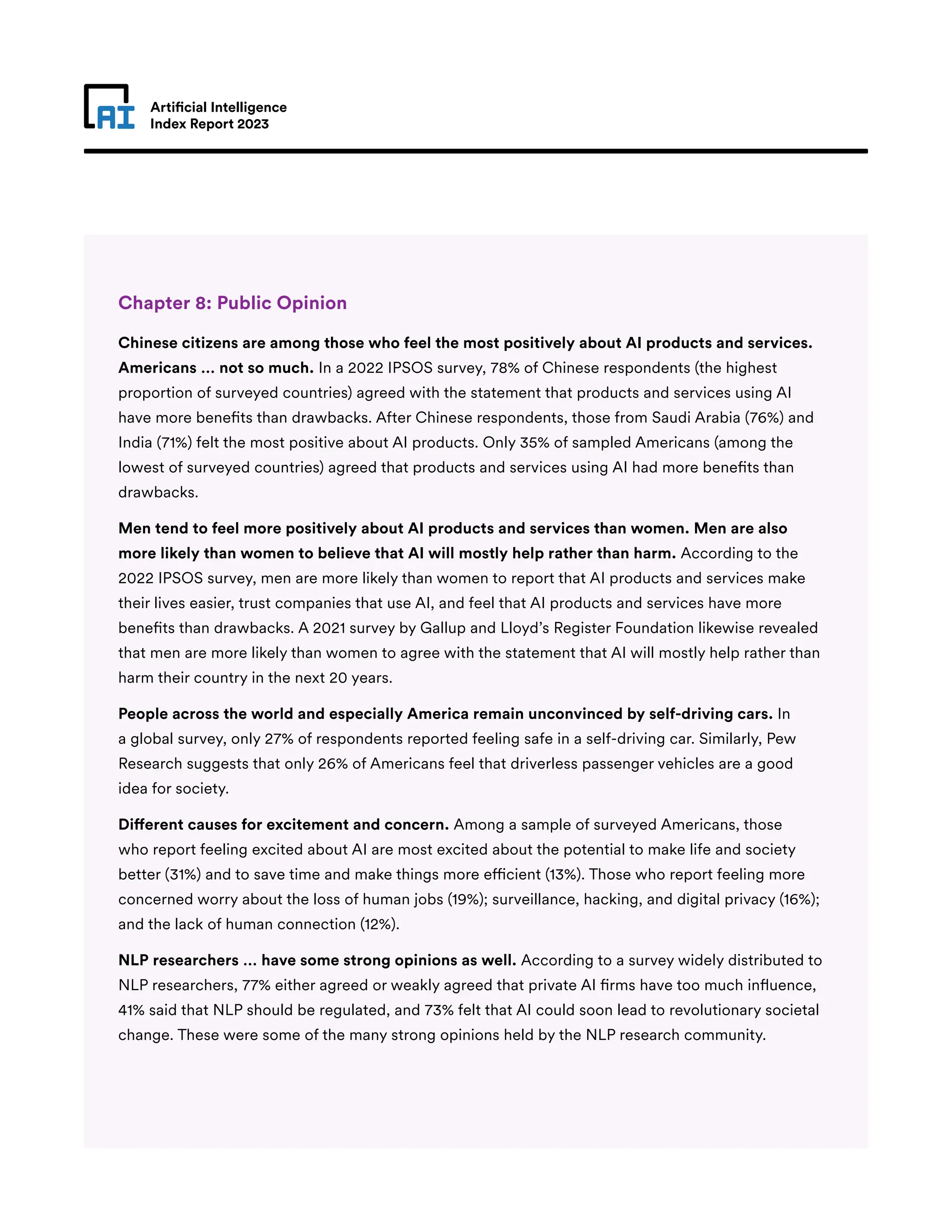 Artificial Intelligence
Index Report 2023
Chapter 8: Public Opinion
Chinese citizens are among those who feel the most positively about AI products and services.
Americans … not so much. In a 2022 IPSOS survey, 78% of Chinese respondents (the highest
proportion of surveyed countries) agreed with the statement that products and services using AI
have more benefits than drawbacks. After Chinese respondents, those from Saudi Arabia (76%) and
India (71%) felt the most positive about AI products. Only 35% of sampled Americans (among the
lowest of surveyed countries) agreed that products and services using AI had more benefits than
drawbacks.
Men tend to feel more positively about AI products and services than women. Men are also
more likely than women to believe that AI will mostly help rather than harm. According to the
2022 IPSOS survey, men are more likely than women to report that AI products and services make
their lives easier, trust companies that use AI, and feel that AI products and services have more
benefits than drawbacks. A 2021 survey by Gallup and Lloyd’s Register Foundation likewise revealed
that men are more likely than women to agree with the statement that AI will mostly help rather than
harm their country in the next 20 years.
People across the world and especially America remain unconvinced by self-driving cars. In
a global survey, only 27% of respondents reported feeling safe in a self-driving car. Similarly, Pew
Research suggests that only 26% of Americans feel that driverless passenger vehicles are a good
idea for society.
Different causes for excitement and concern. Among a sample of surveyed Americans, those
who report feeling excited about AI are most excited about the potential to make life and society
better (31%) and to save time and make things more efficient (13%). Those who report feeling more
concerned worry about the loss of human jobs (19%); surveillance, hacking, and digital privacy (16%);
and the lack of human connection (12%).
NLP researchers … have some strong opinions as well. According to a survey widely distributed to
NLP researchers, 77% either agreed or weakly agreed that private AI firms have too much influence,
41% said that NLP should be regulated, and 73% felt that AI could soon lead to revolutionary societal
change. These were some of the many strong opinions held by the NLP research community.
 