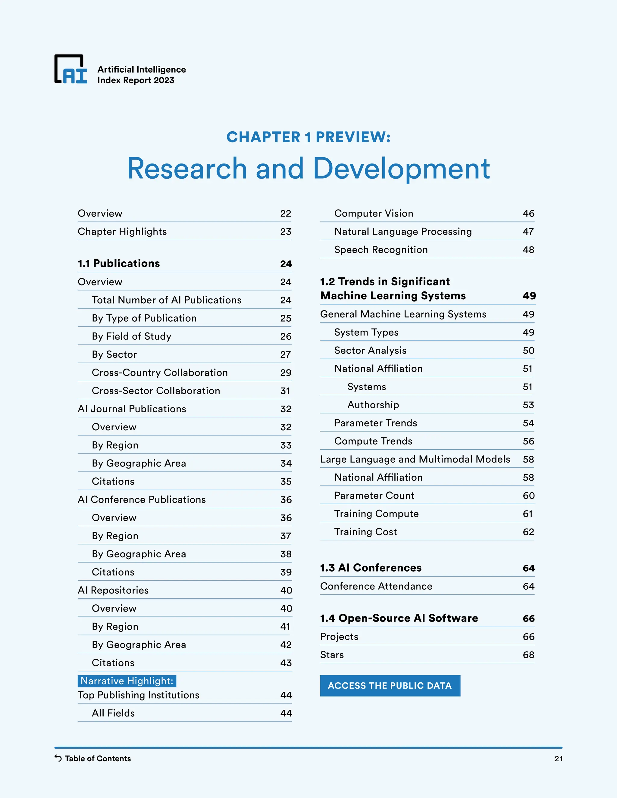 Table of Contents Chapter 1 Preview 21
Artificial Intelligence
Index Report 2023
Overview 22
Chapter Highlights 23
1.1 Publications 24
Overview 24
Total Number of AI Publications 24
By Type of Publication 25
By Field of Study 26
By Sector 27
Cross-Country Collaboration 29
Cross-Sector Collaboration 31
AI Journal Publications 32
Overview 32
By Region 33
By Geographic Area 34
Citations 35
AI Conference Publications 36
Overview 36
By Region 37
By Geographic Area 38
Citations 39
AI Repositories 40
Overview 40
By Region 41
By Geographic Area 42
Citations 43
Narrative Highlight:
Top Publishing Institutions 44
All Fields 44
Computer Vision 46
Natural Language Processing 47
Speech Recognition 48
1.2 Trends in Significant
Machine Learning Systems 49
General Machine Learning Systems 49
System Types 49
Sector Analysis 50
National Affiliation 51
		Systems 51
		Authorship 53
Parameter Trends 54
Compute Trends 56
Large Language and Multimodal Models 58
National Affiliation 58
Parameter Count 60
Training Compute 61
Training Cost 62
1.3 AI Conferences 64
Conference Attendance 64
1.4 Open-Source AI Software 66
Projects 66
Stars 68
Research and Development
CHAPTER 1 PREVIEW:
ACCESS THE PUBLIC DATA
21
Table of Contents
 