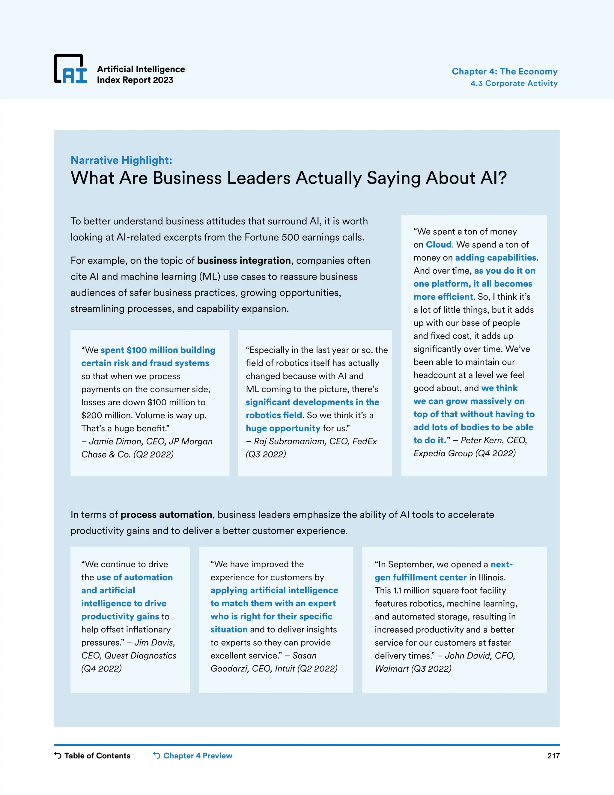 Table of Contents Chapter 4 Preview 217
Artificial Intelligence
Index Report 2023
Artificial Intelligence
Index Report 2023
To better understand business attitudes that surround AI, it is worth
looking at AI-related excerpts from the Fortune 500 earnings calls.
For example, on the topic of business integration, companies often
cite AI and machine learning (ML) use cases to reassure business
audiences of safer business practices, growing opportunities,
streamlining processes, and capability expansion.
4.3 Corporate Activity
Chapter 4: The Economy
What Are Business Leaders Actually Saying About AI?
Narrative Highlight:
“In September, we opened a next-
gen fulfillment center in Illinois.
This 1.1 million square foot facility
features robotics, machine learning,
and automated storage, resulting in
increased productivity and a better
service for our customers at faster
delivery times.” – John David, CFO,
Walmart (Q3 2022)
In terms of process automation, business leaders emphasize the ability of AI tools to accelerate
productivity gains and to deliver a better customer experience.
“We spent $100 million building
certain risk and fraud systems
so that when we process
payments on the consumer side,
losses are down $100 million to
$200 million. Volume is way up.
That’s a huge benefit.”
– Jamie Dimon, CEO, JP Morgan
Chase  Co. (Q2 2022)
“We spent a ton of money
on Cloud. We spend a ton of
money on adding capabilities.
And over time, as you do it on
one platform, it all becomes
more efficient. So, I think it’s
a lot of little things, but it adds
up with our base of people
and fixed cost, it adds up
significantly over time. We’ve
been able to maintain our
headcount at a level we feel
good about, and we think
we can grow massively on
top of that without having to
add lots of bodies to be able
to do it.” – Peter Kern, CEO,
Expedia Group (Q4 2022)
“Especially in the last year or so, the
field of robotics itself has actually
changed because with AI and
ML coming to the picture, there’s
significant developments in the
robotics field. So we think it’s a
huge opportunity for us.”
– Raj Subramaniam, CEO, FedEx
(Q3 2022)
“We continue to drive
the use of automation
and artificial
intelligence to drive
productivity gains to
help offset inflationary
pressures.” – Jim Davis,
CEO, Quest Diagnostics
(Q4 2022)
“We have improved the
experience for customers by
applying artificial intelligence
to match them with an expert
who is right for their specific
situation and to deliver insights
to experts so they can provide
excellent service.” – Sasan
Goodarzi, CEO, Intuit (Q2 2022)
 