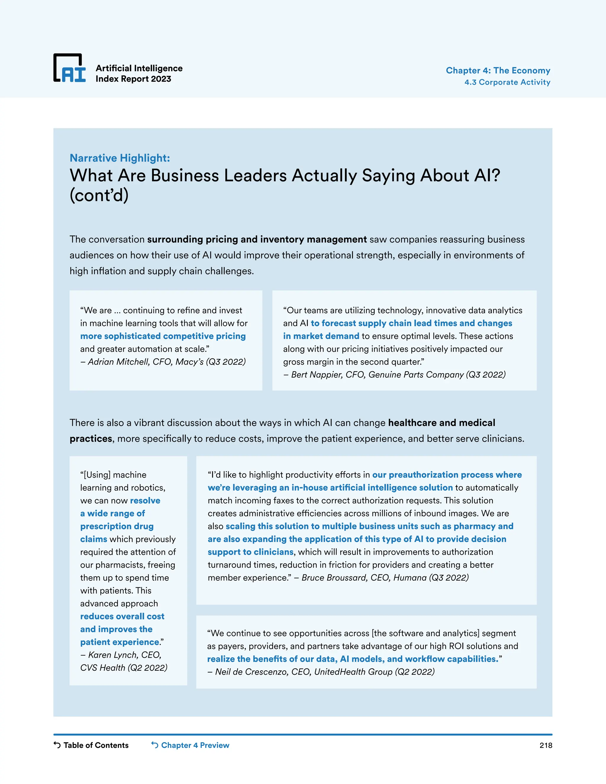 Table of Contents Chapter 4 Preview 218
Artificial Intelligence
Index Report 2023
Artificial Intelligence
Index Report 2023
The conversation surrounding pricing and inventory management saw companies reassuring business
audiences on how their use of AI would improve their operational strength, especially in environments of
high inflation and supply chain challenges.
4.3 Corporate Activity
Chapter 4: The Economy
What Are Business Leaders Actually Saying About AI?
(cont’d)
Narrative Highlight:
“We continue to see opportunities across [the software and analytics] segment
as payers, providers, and partners take advantage of our high ROI solutions and
realize the benefits of our data, AI models, and workflow capabilities.”
– Neil de Crescenzo, CEO, UnitedHealth Group (Q2 2022)
There is also a vibrant discussion about the ways in which AI can change healthcare and medical
practices, more specifically to reduce costs, improve the patient experience, and better serve clinicians.
“We are … continuing to refine and invest
in machine learning tools that will allow for
more sophisticated competitive pricing
and greater automation at scale.”
– Adrian Mitchell, CFO, Macy’s (Q3 2022)
“Our teams are utilizing technology, innovative data analytics
and AI to forecast supply chain lead times and changes
in market demand to ensure optimal levels. These actions
along with our pricing initiatives positively impacted our
gross margin in the second quarter.”
– Bert Nappier, CFO, Genuine Parts Company (Q3 2022)
“[Using] machine
learning and robotics,
we can now resolve
a wide range of
prescription drug
claims which previously
required the attention of
our pharmacists, freeing
them up to spend time
with patients. This
advanced approach
reduces overall cost
and improves the
patient experience.”
– Karen Lynch, CEO,
CVS Health (Q2 2022)
“I’d like to highlight productivity efforts in our preauthorization process where
we’re leveraging an in-house artificial intelligence solution to automatically
match incoming faxes to the correct authorization requests. This solution
creates administrative efficiencies across millions of inbound images. We are
also scaling this solution to multiple business units such as pharmacy and
are also expanding the application of this type of AI to provide decision
support to clinicians, which will result in improvements to authorization
turnaround times, reduction in friction for providers and creating a better
member experience.” – Bruce Broussard, CEO, Humana (Q3 2022)
 