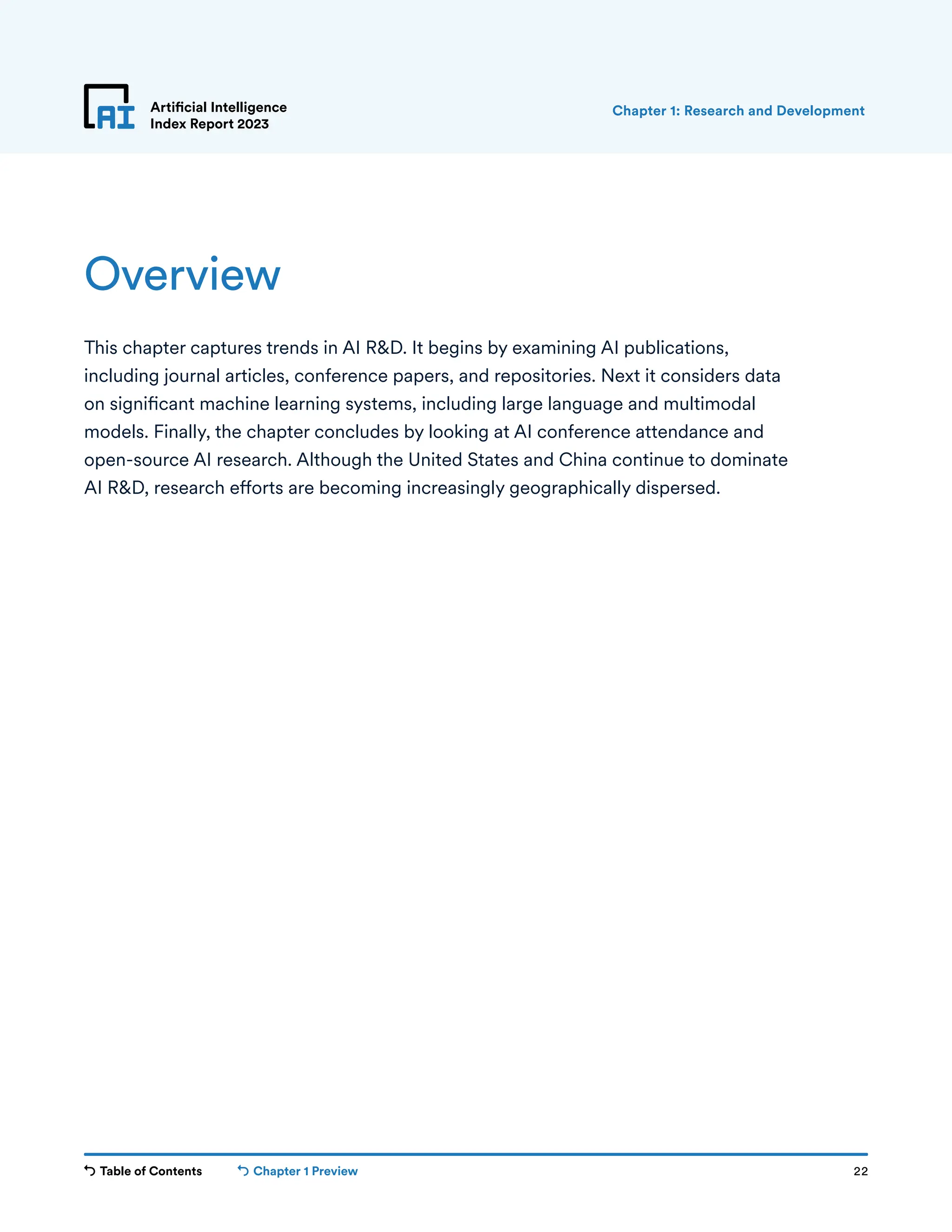 Table of Contents Chapter 1 Preview 22
Artificial Intelligence
Index Report 2023
Overview
This chapter captures trends in AI R&D. It begins by examining AI publications,
including journal articles, conference papers, and repositories. Next it considers data
on significant machine learning systems, including large language and multimodal
models. Finally, the chapter concludes by looking at AI conference attendance and
open-source AI research. Although the United States and China continue to dominate
AI R&D, research efforts are becoming increasingly geographically dispersed.
Chapter 1: Research and Development
 
