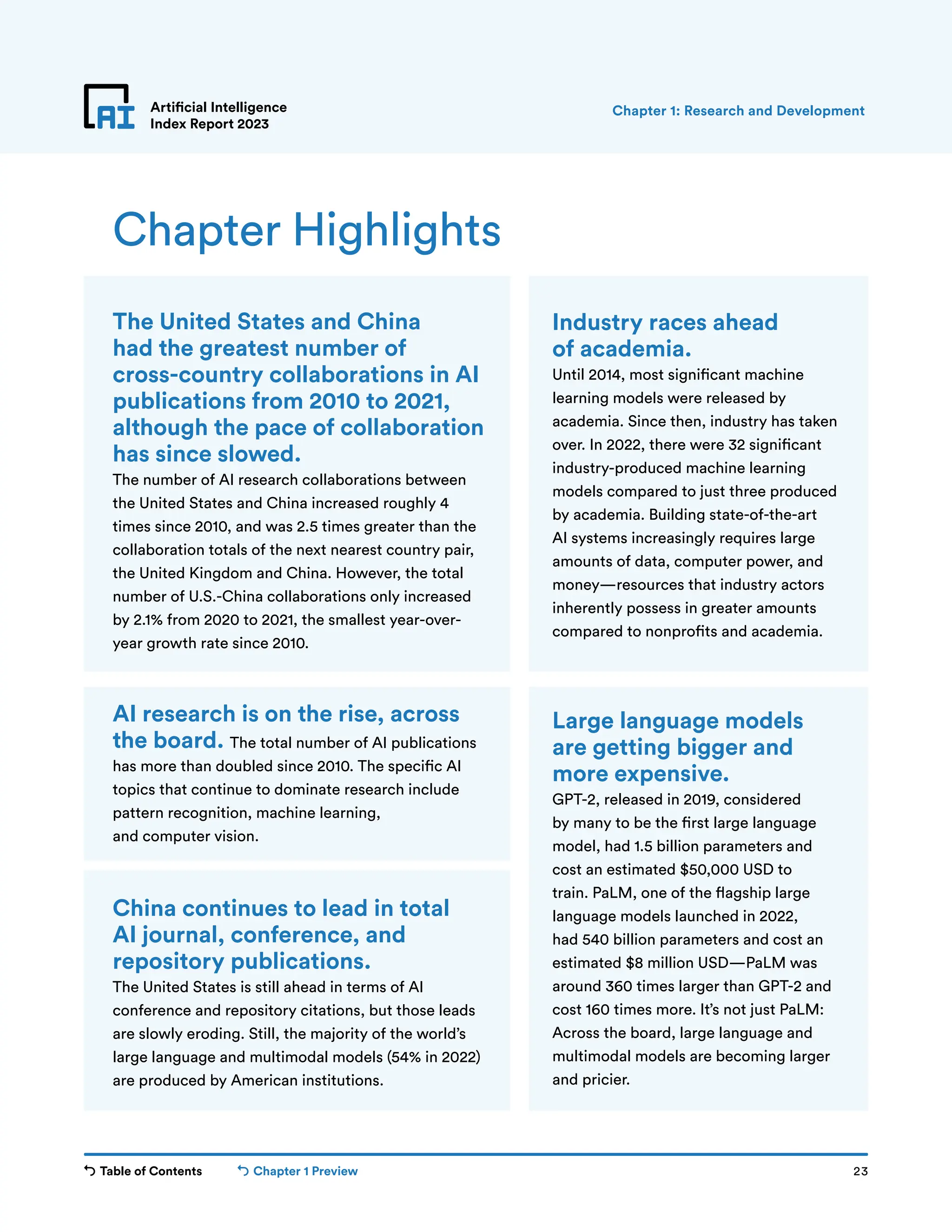 Table of Contents Chapter 1 Preview 23
Artificial Intelligence
Index Report 2023
Chapter Highlights
The United States and China
had the greatest number of
cross-country collaborations in AI
publications from 2010 to 2021,
although the pace of collaboration
has since slowed.
The number of AI research collaborations between
the United States and China increased roughly 4
times since 2010, and was 2.5 times greater than the
collaboration totals of the next nearest country pair,
the United Kingdom and China. However, the total
number of U.S.-China collaborations only increased
by 2.1% from 2020 to 2021, the smallest year-over-
year growth rate since 2010.
Industry races ahead
of academia.
Until 2014, most significant machine
learning models were released by
academia. Since then, industry has taken
over. In 2022, there were 32 significant
industry-produced machine learning
models compared to just three produced
by academia. Building state-of-the-art
AI systems increasingly requires large
amounts of data, computer power, and
money—resources that industry actors
inherently possess in greater amounts
compared to nonprofits and academia.
AI research is on the rise, across
the board. The total number of AI publications
has more than doubled since 2010. The specific AI
topics that continue to dominate research include
pattern recognition, machine learning,
and computer vision.
China continues to lead in total
AI journal, conference, and
repository publications.
The United States is still ahead in terms of AI
conference and repository citations, but those leads
are slowly eroding. Still, the majority of the world’s
large language and multimodal models (54% in 2022)
are produced by American institutions.
Large language models
are getting bigger and
more expensive.
GPT-2, released in 2019, considered
by many to be the first large language
model, had 1.5 billion parameters and
cost an estimated $50,000 USD to
train. PaLM, one of the flagship large
language models launched in 2022,
had 540 billion parameters and cost an
estimated $8 million USD—PaLM was
around 360 times larger than GPT-2 and
cost 160 times more. It’s not just PaLM:
Across the board, large language and
multimodal models are becoming larger
and pricier.
Chapter 1: Research and Development
 