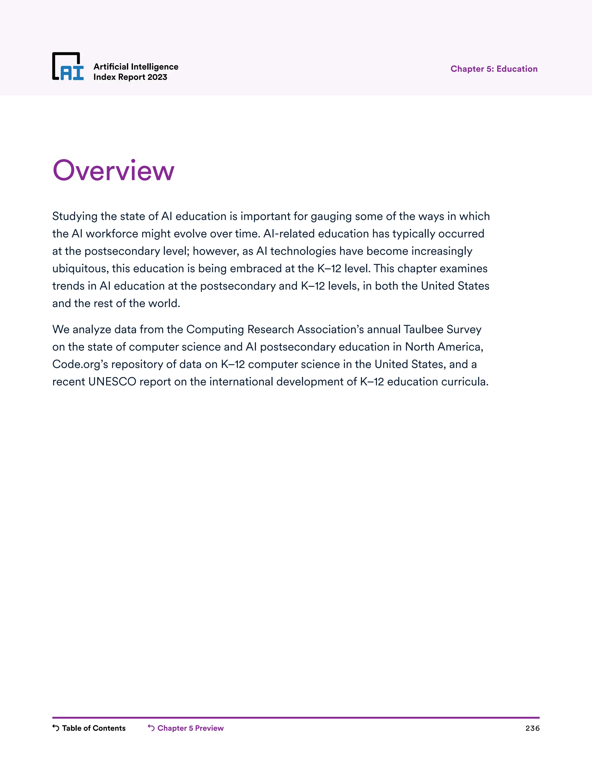 Table of Contents Chapter 5 Preview 236
Artificial Intelligence
Index Report 2023
Overview
Studying the state of AI education is important for gauging some of the ways in which
the AI workforce might evolve over time. AI-related education has typically occurred
at the postsecondary level; however, as AI technologies have become increasingly
ubiquitous, this education is being embraced at the K–12 level. This chapter examines
trends in AI education at the postsecondary and K–12 levels, in both the United States
and the rest of the world.
We analyze data from the Computing Research Association’s annual Taulbee Survey
on the state of computer science and AI postsecondary education in North America,
Code.org’s repository of data on K–12 computer science in the United States, and a
recent UNESCO report on the international development of K–12 education curricula.
Chapter 5: Education
 