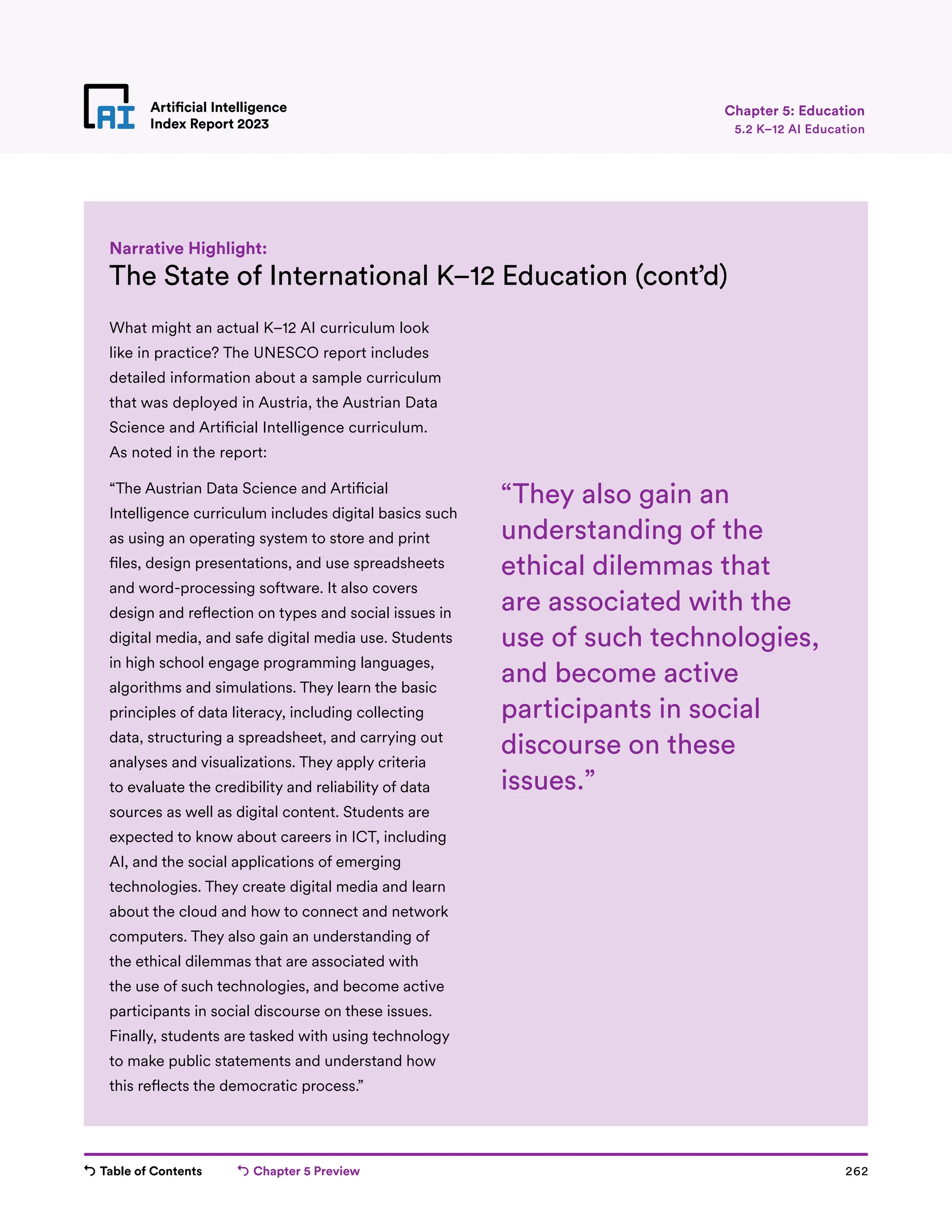 Table of Contents Chapter 5 Preview 262
Artificial Intelligence
Index Report 2023
Artificial Intelligence
Index Report 2023
The State of International K–12 Education (cont’d)
Narrative Highlight:
Chapter 5: Education
5.2 K–12 AI Education
What might an actual K–12 AI curriculum look
like in practice? The UNESCO report includes
detailed information about a sample curriculum
that was deployed in Austria, the Austrian Data
Science and Artificial Intelligence curriculum.
As noted in the report:
“The Austrian Data Science and Artificial
Intelligence curriculum includes digital basics such
as using an operating system to store and print
files, design presentations, and use spreadsheets
and word-processing software. It also covers
design and reflection on types and social issues in
digital media, and safe digital media use. Students
in high school engage programming languages,
algorithms and simulations. They learn the basic
principles of data literacy, including collecting
data, structuring a spreadsheet, and carrying out
analyses and visualizations. They apply criteria
to evaluate the credibility and reliability of data
sources as well as digital content. Students are
expected to know about careers in ICT, including
AI, and the social applications of emerging
technologies. They create digital media and learn
about the cloud and how to connect and network
computers. They also gain an understanding of
the ethical dilemmas that are associated with
the use of such technologies, and become active
participants in social discourse on these issues.
Finally, students are tasked with using technology
to make public statements and understand how
this reflects the democratic process.”
“They also gain an
understanding of the
ethical dilemmas that
are associated with the
use of such technologies,
and become active
participants in social
discourse on these
issues.”
 