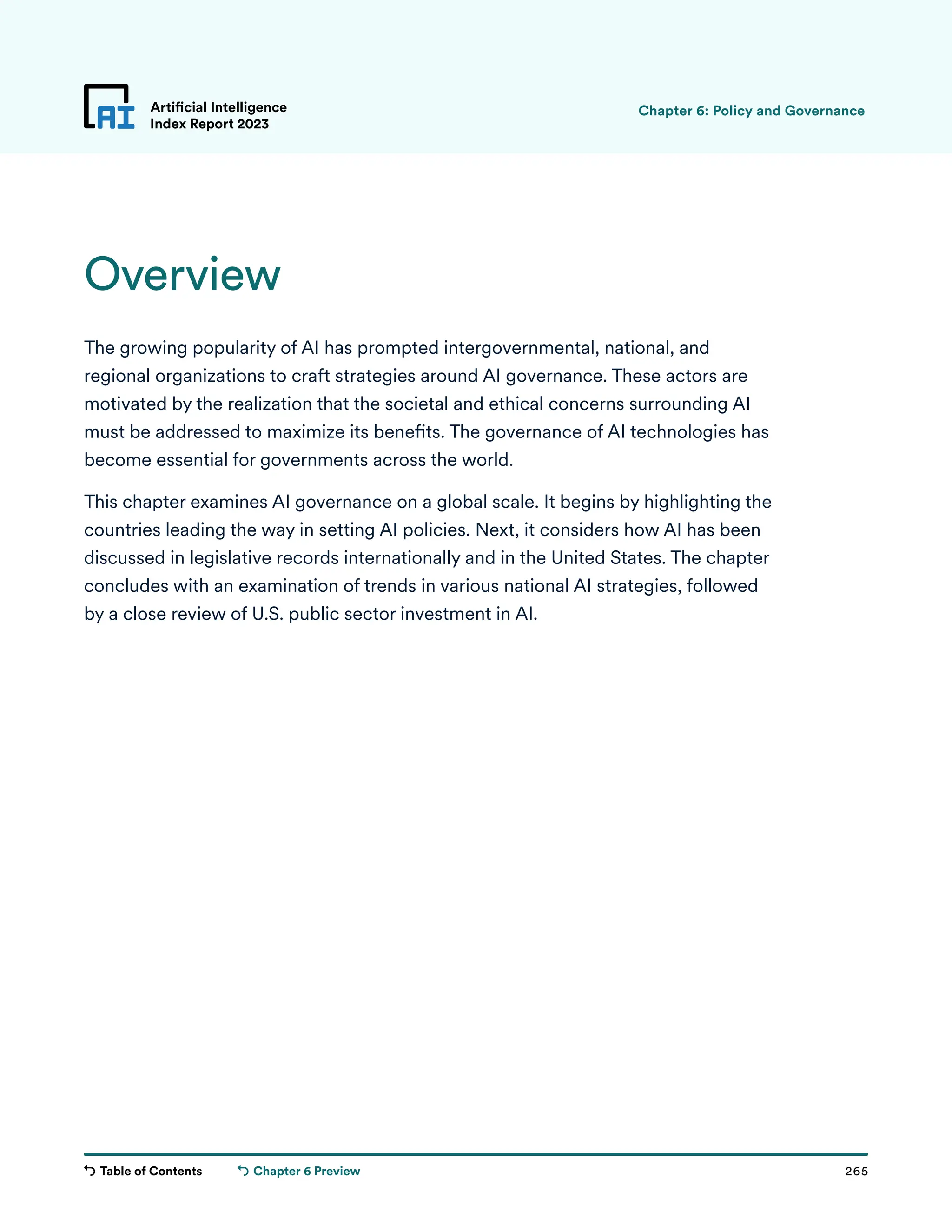 Table of Contents 265
Artificial Intelligence
Index Report 2023
Chapter 6 Preview
Overview
The growing popularity of AI has prompted intergovernmental, national, and
regional organizations to craft strategies around AI governance. These actors are
motivated by the realization that the societal and ethical concerns surrounding AI
must be addressed to maximize its benefits. The governance of AI technologies has
become essential for governments across the world.
This chapter examines AI governance on a global scale. It begins by highlighting the
countries leading the way in setting AI policies. Next, it considers how AI has been
discussed in legislative records internationally and in the United States. The chapter
concludes with an examination of trends in various national AI strategies, followed
by a close review of U.S. public sector investment in AI.
Chapter 6: Policy and Governance
 