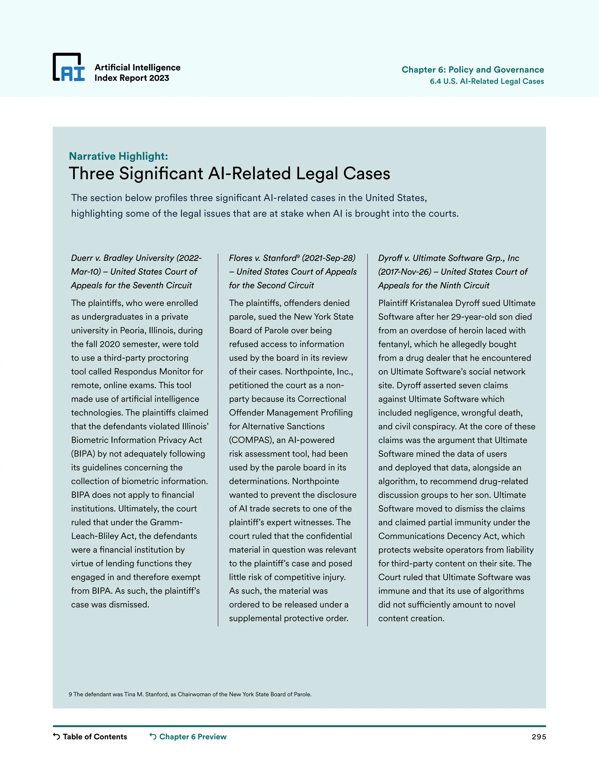 Table of Contents 295
Artificial Intelligence
Index Report 2023
Chapter 6 Preview
Three Significant AI-Related Legal Cases
Narrative Highlight:
The section below profiles three significant AI-related cases in the United States,
highlighting some of the legal issues that are at stake when AI is brought into the courts.
Artificial Intelligence
Index Report 2023 6.4 U.S. AI-Related Legal Cases
Chapter 6: Policy and Governance
9 The defendant was Tina M. Stanford, as Chairwoman of the New York State Board of Parole.
Duerr v. Bradley University (2022-
Mar-10) – United States Court of
Appeals for the Seventh Circuit
The plaintiffs, who were enrolled
as undergraduates in a private
university in Peoria, Illinois, during
the fall 2020 semester, were told
to use a third-party proctoring
tool called Respondus Monitor for
remote, online exams. This tool
made use of artificial intelligence
technologies. The plaintiffs claimed
that the defendants violated Illinois’
Biometric Information Privacy Act
(BIPA) by not adequately following
its guidelines concerning the
collection of biometric information.
BIPA does not apply to financial
institutions. Ultimately, the court
ruled that under the Gramm-
Leach-Bliley Act, the defendants
were a financial institution by
virtue of lending functions they
engaged in and therefore exempt
from BIPA. As such, the plaintiff’s
case was dismissed.
Flores v. Stanford9
(2021-Sep-28)
– United States Court of Appeals
for the Second Circuit
The plaintiffs, offenders denied
parole, sued the New York State
Board of Parole over being
refused access to information
used by the board in its review
of their cases. Northpointe, Inc.,
petitioned the court as a non-
party because its Correctional
Offender Management Profiling
for Alternative Sanctions
(COMPAS), an AI-powered
risk assessment tool, had been
used by the parole board in its
determinations. Northpointe
wanted to prevent the disclosure
of AI trade secrets to one of the
plaintiff’s expert witnesses. The
court ruled that the confidential
material in question was relevant
to the plaintiff’s case and posed
little risk of competitive injury.
As such, the material was
ordered to be released under a
supplemental protective order.
Dyroff v. Ultimate Software Grp., Inc
(2017-Nov-26) – United States Court of
Appeals for the Ninth Circuit
Plaintiff Kristanalea Dyroff sued Ultimate
Software after her 29-year-old son died
from an overdose of heroin laced with
fentanyl, which he allegedly bought
from a drug dealer that he encountered
on Ultimate Software’s social network
site. Dyroff asserted seven claims
against Ultimate Software which
included negligence, wrongful death,
and civil conspiracy. At the core of these
claims was the argument that Ultimate
Software mined the data of users
and deployed that data, alongside an
algorithm, to recommend drug-related
discussion groups to her son. Ultimate
Software moved to dismiss the claims
and claimed partial immunity under the
Communications Decency Act, which
protects website operators from liability
for third-party content on their site. The
Court ruled that Ultimate Software was
immune and that its use of algorithms
did not sufficiently amount to novel
content creation.
 