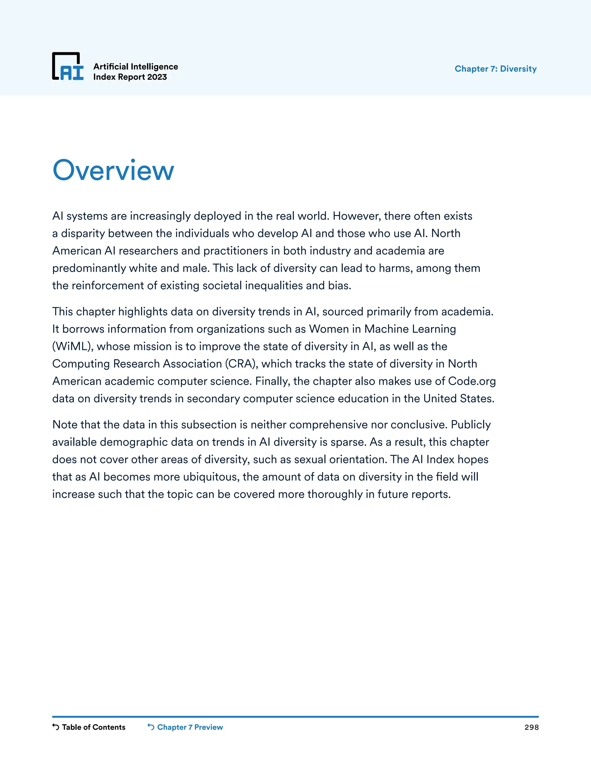 Table of Contents Chapter 7 Preview 298
Artificial Intelligence
Index Report 2023
Overview
AI systems are increasingly deployed in the real world. However, there often exists
a disparity between the individuals who develop AI and those who use AI. North
American AI researchers and practitioners in both industry and academia are
predominantly white and male. This lack of diversity can lead to harms, among them
the reinforcement of existing societal inequalities and bias.
This chapter highlights data on diversity trends in AI, sourced primarily from academia.
It borrows information from organizations such as Women in Machine Learning
(WiML), whose mission is to improve the state of diversity in AI, as well as the
Computing Research Association (CRA), which tracks the state of diversity in North
American academic computer science. Finally, the chapter also makes use of Code.org
data on diversity trends in secondary computer science education in the United States.
Note that the data in this subsection is neither comprehensive nor conclusive. Publicly
available demographic data on trends in AI diversity is sparse. As a result, this chapter
does not cover other areas of diversity, such as sexual orientation. The AI Index hopes
that as AI becomes more ubiquitous, the amount of data on diversity in the field will
increase such that the topic can be covered more thoroughly in future reports.
Chapter 7: Diversity
 