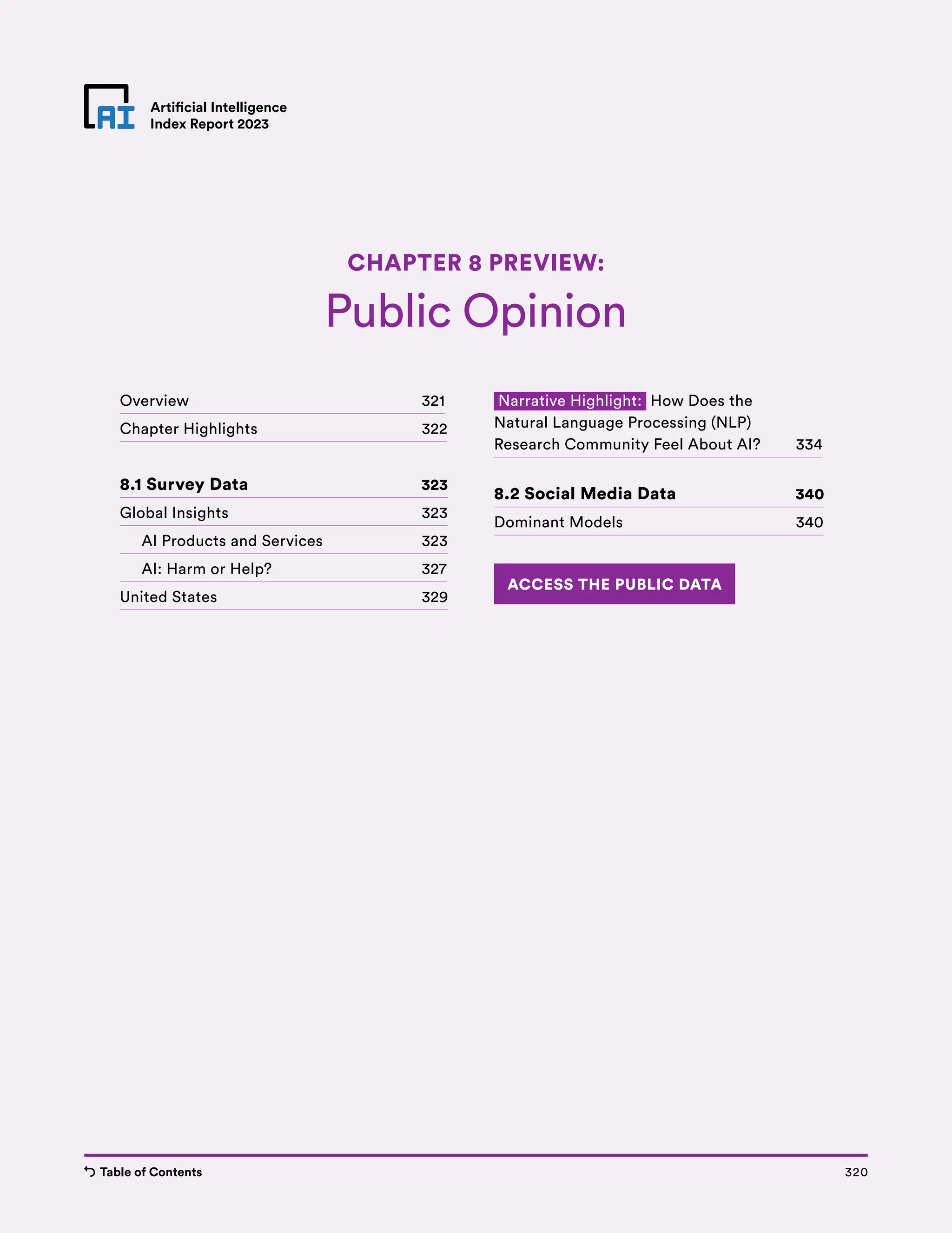 Table of Contents Chapter 8 Preview 320
Artificial Intelligence
Index Report 2023
Artificial Intelligence
Index Report 2023
Public Opinion
CHAPTER 8 PREVIEW:
320
Table of Contents
Overview 321
Chapter Highlights 322
8.1 Survey Data 323
Global Insights 323
AI Products and Services 323
AI: Harm or Help? 327
United States 329
Narrative Highlight: How Does the
Natural Language Processing (NLP)
Research Community Feel About AI? 334
8.2 Social Media Data 340
Dominant Models 340
ACCESS THE PUBLIC DATA
 