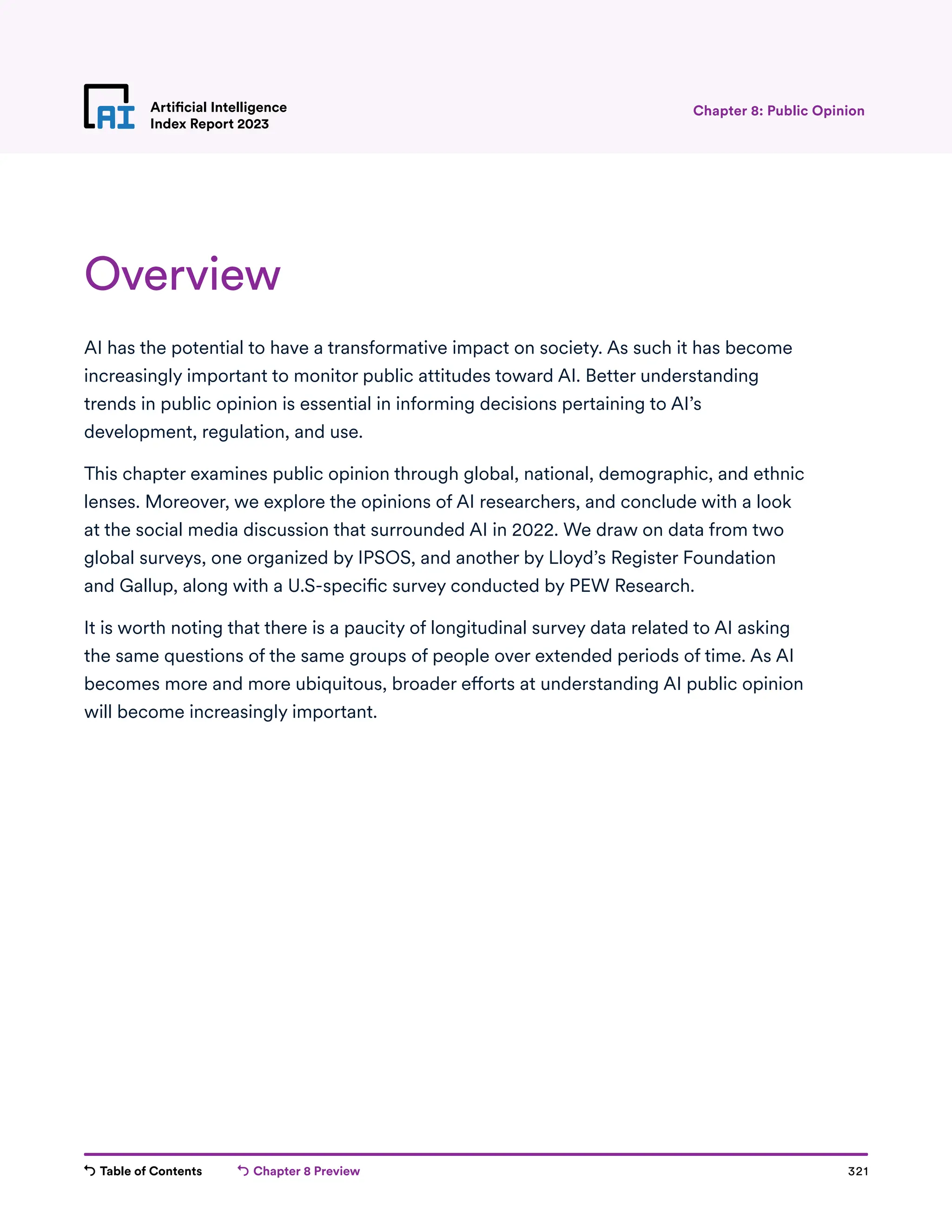 Table of Contents Chapter 8 Preview 321
Artificial Intelligence
Index Report 2023
Overview
AI has the potential to have a transformative impact on society. As such it has become
increasingly important to monitor public attitudes toward AI. Better understanding
trends in public opinion is essential in informing decisions pertaining to AI’s
development, regulation, and use.
This chapter examines public opinion through global, national, demographic, and ethnic
lenses. Moreover, we explore the opinions of AI researchers, and conclude with a look
at the social media discussion that surrounded AI in 2022. We draw on data from two
global surveys, one organized by IPSOS, and another by Lloyd’s Register Foundation
and Gallup, along with a U.S-specific survey conducted by PEW Research.
It is worth noting that there is a paucity of longitudinal survey data related to AI asking
the same questions of the same groups of people over extended periods of time. As AI
becomes more and more ubiquitous, broader efforts at understanding AI public opinion
will become increasingly important.
Chapter 8: Public Opinion
 