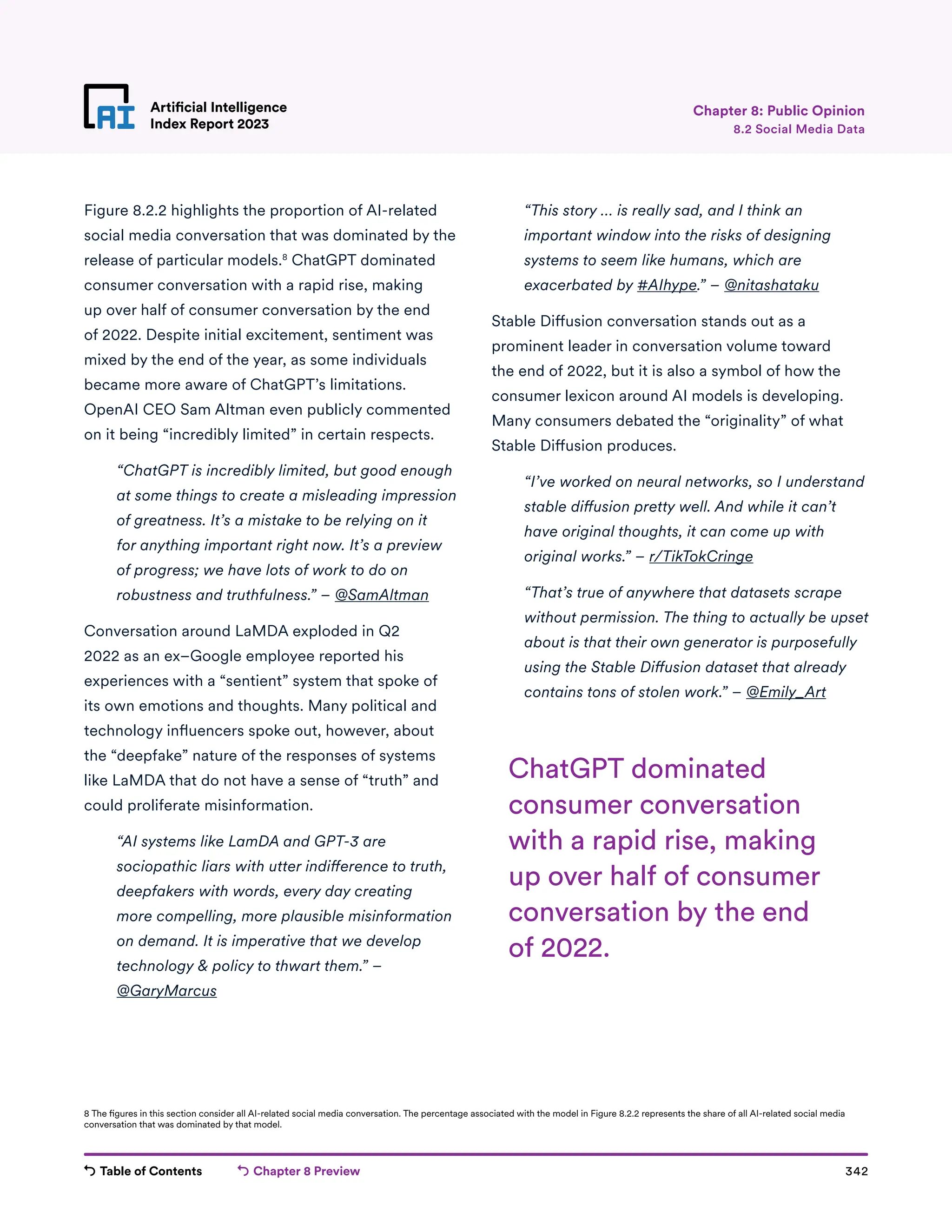 Table of Contents Chapter 8 Preview 342
Artificial Intelligence
Index Report 2023
Artificial Intelligence
Index Report 2023 8.2 Social Media Data
Chapter 8: Public Opinion
Figure 8.2.2 highlights the proportion of AI-related
social media conversation that was dominated by the
release of particular models.8
ChatGPT dominated
consumer conversation with a rapid rise, making
up over half of consumer conversation by the end
of 2022. Despite initial excitement, sentiment was
mixed by the end of the year, as some individuals
became more aware of ChatGPT’s limitations.
OpenAI CEO Sam Altman even publicly commented
on it being “incredibly limited” in certain respects.

“ChatGPT is incredibly limited, but good enough
at some things to create a misleading impression
of greatness. It’s a mistake to be relying on it
for anything important right now. It’s a preview
of progress; we have lots of work to do on
robustness and truthfulness.” – @SamAltman
Conversation around LaMDA exploded in Q2
2022 as an ex–Google employee reported his
experiences with a “sentient” system that spoke of
its own emotions and thoughts. Many political and
technology influencers spoke out, however, about
the “deepfake” nature of the responses of systems
like LaMDA that do not have a sense of “truth” and
could proliferate misinformation.

“AI systems like LamDA and GPT-3 are
sociopathic liars with utter indifference to truth,
deepfakers with words, every day creating
more compelling, more plausible misinformation
on demand. It is imperative that we develop
technology  policy to thwart them.” –
@GaryMarcus
	
“This story … is really sad, and I think an
important window into the risks of designing
systems to seem like humans, which are
exacerbated by #AIhype.” – @nitashataku
Stable Diffusion conversation stands out as a
prominent leader in conversation volume toward
the end of 2022, but it is also a symbol of how the
consumer lexicon around AI models is developing.
Many consumers debated the “originality” of what
Stable Diffusion produces.

“I’ve worked on neural networks, so I understand
stable diffusion pretty well. And while it can’t
have original thoughts, it can come up with
original works.” – r/TikTokCringe
	
“That’s true of anywhere that datasets scrape
without permission. The thing to actually be upset
about is that their own generator is purposefully
using the Stable Diffusion dataset that already
contains tons of stolen work.” – @Emily_Art
8 The figures in this section consider all AI-related social media conversation. The percentage associated with the model in Figure 8.2.2 represents the share of all AI-related social media
conversation that was dominated by that model.
ChatGPT dominated
consumer conversation
with a rapid rise, making
up over half of consumer
conversation by the end
of 2022.
 