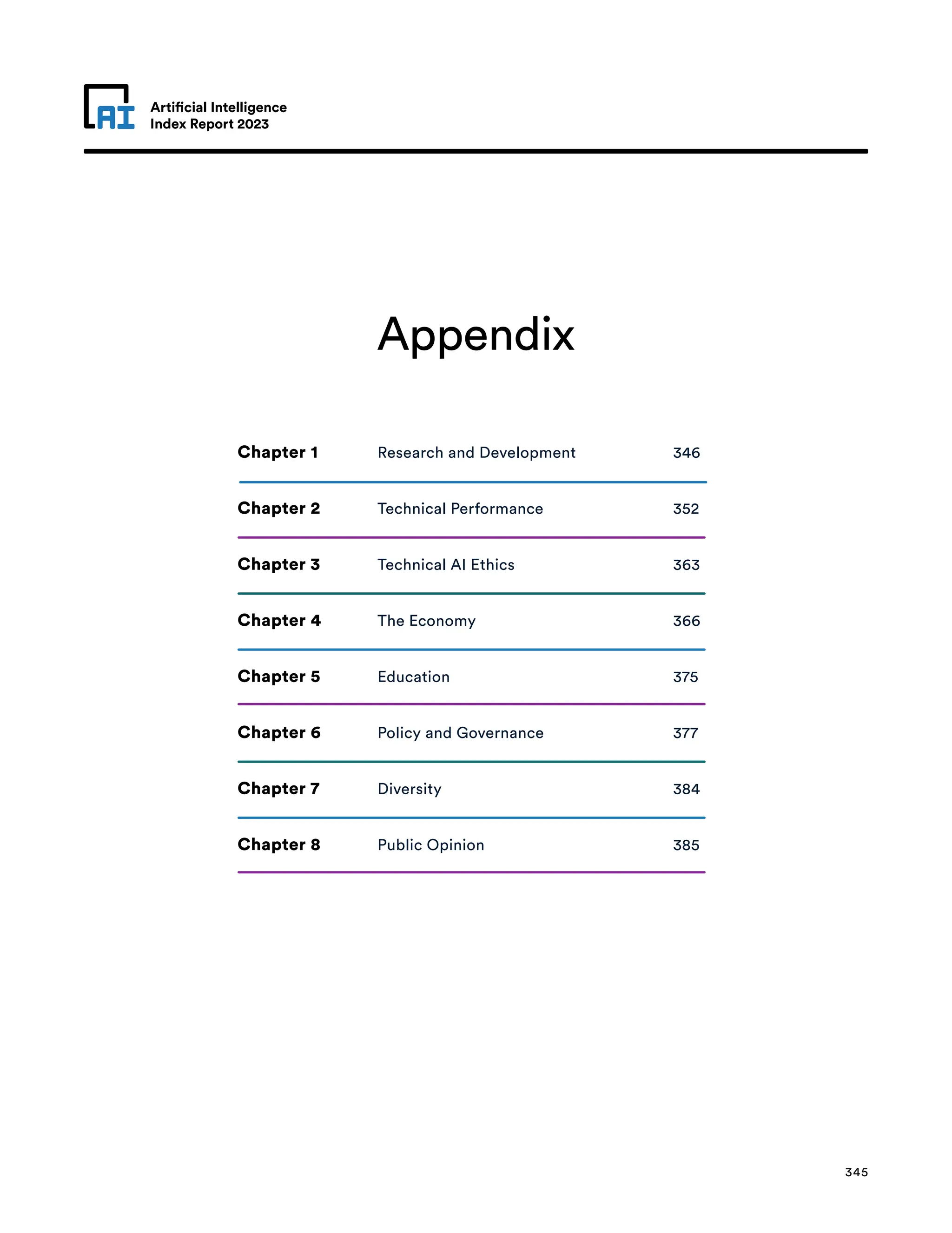 Artificial Intelligence
Index Report 2023
Artificial Intelligence
Index Report 2023
Appendix
345
Chapter 1 Research and Development 346
Chapter 2 Technical Performance 352
Chapter 3 Technical AI Ethics 363
Chapter 4 The Economy 366
Chapter 5 Education 375
Chapter 6 Policy and Governance 377
Chapter 7 Diversity 384
Chapter 8 Public Opinion 385
 