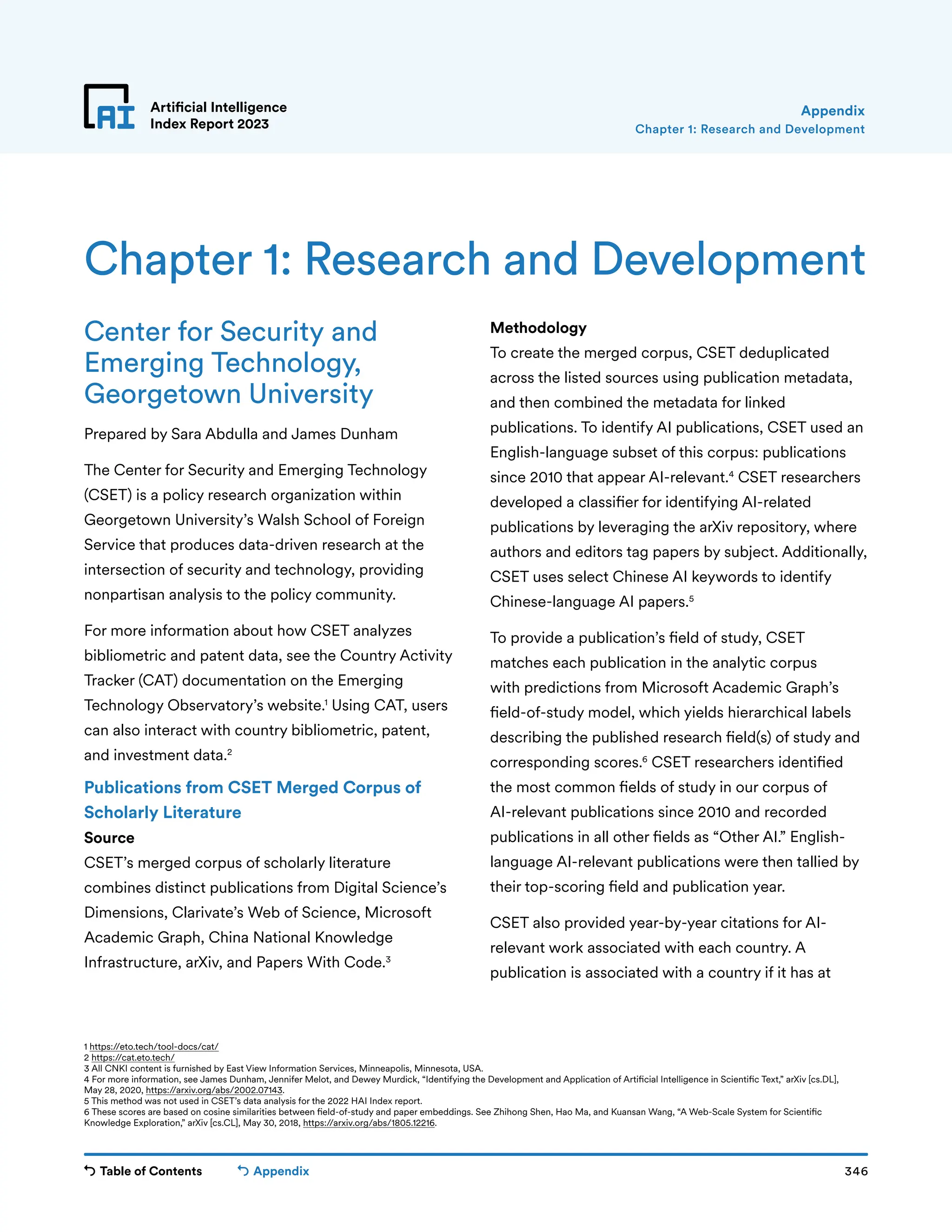 Table of Contents 346
Artificial Intelligence
Index Report 2023
Appendix
Center for Security and
Emerging Technology,
Georgetown University
Prepared by Sara Abdulla and James Dunham
The Center for Security and Emerging Technology
(CSET) is a policy research organization within
Georgetown University’s Walsh School of Foreign
Service that produces data-driven research at the
intersection of security and technology, providing
nonpartisan analysis to the policy community.
For more information about how CSET analyzes
bibliometric and patent data, see the Country Activity
Tracker (CAT) documentation on the Emerging
Technology Observatory’s website.1
Using CAT, users
can also interact with country bibliometric, patent,
and investment data.2
Publications from CSET Merged Corpus of
Scholarly Literature
Source
CSET’s merged corpus of scholarly literature
combines distinct publications from Digital Science’s
Dimensions, Clarivate’s Web of Science, Microsoft
Academic Graph, China National Knowledge
Infrastructure, arXiv, and Papers With Code.3
Methodology
To create the merged corpus, CSET deduplicated
across the listed sources using publication metadata,
and then combined the metadata for linked
publications. To identify AI publications, CSET used an
English-language subset of this corpus: publications
since 2010 that appear AI-relevant.4
CSET researchers
developed a classifier for identifying AI-related
publications by leveraging the arXiv repository, where
authors and editors tag papers by subject. Additionally,
CSET uses select Chinese AI keywords to identify
Chinese-language AI papers.5
To provide a publication’s field of study, CSET
matches each publication in the analytic corpus
with predictions from Microsoft Academic Graph’s
field-of-study model, which yields hierarchical labels
describing the published research field(s) of study and
corresponding scores.6
CSET researchers identified
the most common fields of study in our corpus of
AI-relevant publications since 2010 and recorded
publications in all other fields as “Other AI.” English-
language AI-relevant publications were then tallied by
their top-scoring field and publication year.
CSET also provided year-by-year citations for AI-
relevant work associated with each country. A
publication is associated with a country if it has at
Chapter 1: Research and Development
Chapter 1: Research and Development
Appendix
1 https://eto.tech/tool-docs/cat/
2 https://cat.eto.tech/
3 All CNKI content is furnished by East View Information Services, Minneapolis, Minnesota, USA.
4 For more information, see James Dunham, Jennifer Melot, and Dewey Murdick, “Identifying the Development and Application of Artificial Intelligence in Scientific Text,” arXiv [cs.DL],
May 28, 2020, https://arxiv.org/abs/2002.07143.
5 This method was not used in CSET’s data analysis for the 2022 HAI Index report.
6 These scores are based on cosine similarities between field-of-study and paper embeddings. See Zhihong Shen, Hao Ma, and Kuansan Wang, “A Web-Scale System for Scientific
Knowledge Exploration,” arXiv [cs.CL], May 30, 2018, https://arxiv.org/abs/1805.12216.
 