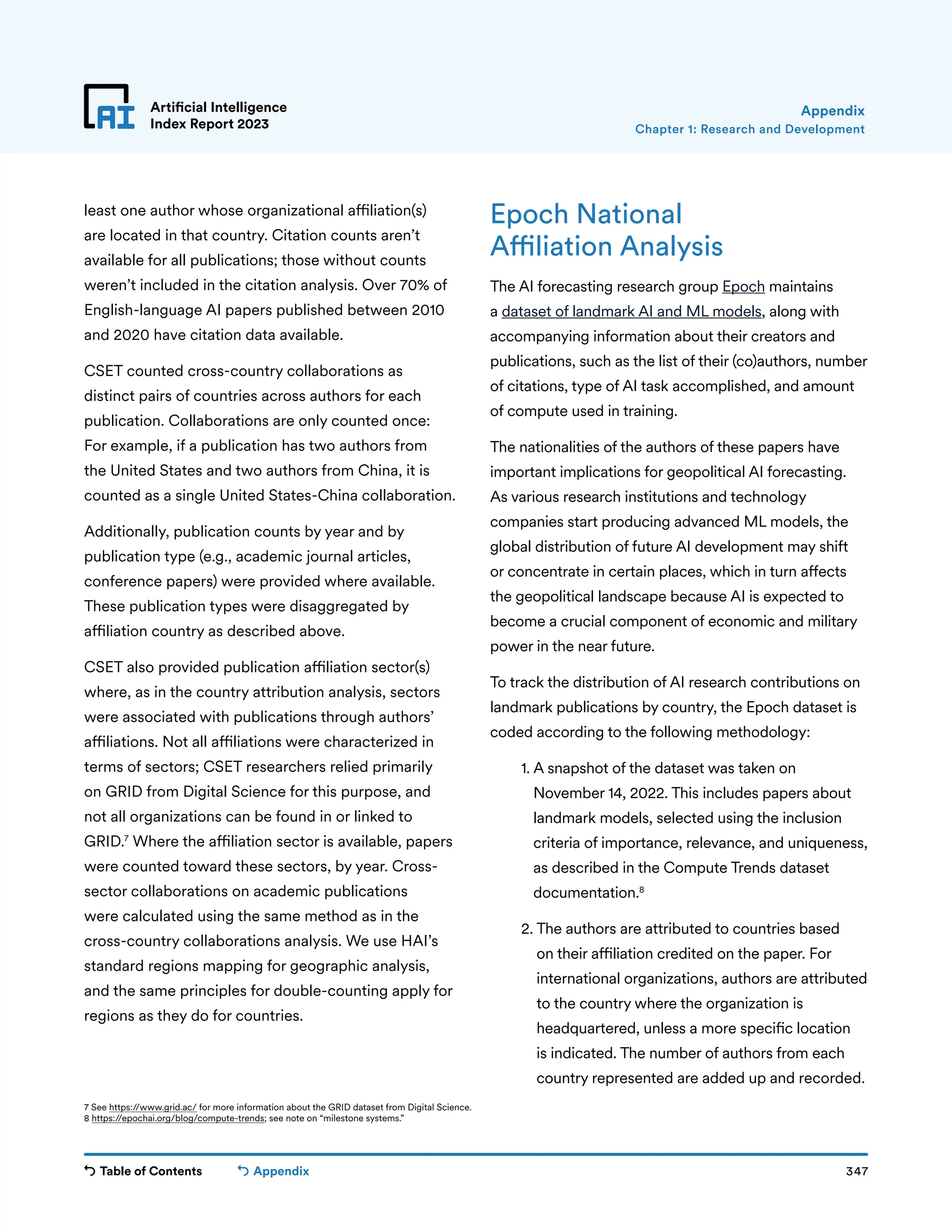 Table of Contents 347
Artificial Intelligence
Index Report 2023
Appendix
least one author whose organizational affiliation(s)
are located in that country. Citation counts aren’t
available for all publications; those without counts
weren’t included in the citation analysis. Over 70% of
English-language AI papers published between 2010
and 2020 have citation data available.
CSET counted cross-country collaborations as
distinct pairs of countries across authors for each
publication. Collaborations are only counted once:
For example, if a publication has two authors from
the United States and two authors from China, it is
counted as a single United States-China collaboration.
Additionally, publication counts by year and by
publication type (e.g., academic journal articles,
conference papers) were provided where available.
These publication types were disaggregated by
affiliation country as described above.
CSET also provided publication affiliation sector(s)
where, as in the country attribution analysis, sectors
were associated with publications through authors’
affiliations. Not all affiliations were characterized in
terms of sectors; CSET researchers relied primarily
on GRID from Digital Science for this purpose, and
not all organizations can be found in or linked to
GRID.7
Where the affiliation sector is available, papers
were counted toward these sectors, by year. Cross-
sector collaborations on academic publications
were calculated using the same method as in the
cross-country collaborations analysis. We use HAI’s
standard regions mapping for geographic analysis,
and the same principles for double-counting apply for
regions as they do for countries.
Epoch National
Affiliation Analysis
The AI forecasting research group Epoch maintains
a dataset of landmark AI and ML models, along with
accompanying information about their creators and
publications, such as the list of their (co)authors, number
of citations, type of AI task accomplished, and amount
of compute used in training.
The nationalities of the authors of these papers have
important implications for geopolitical AI forecasting.
As various research institutions and technology
companies start producing advanced ML models, the
global distribution of future AI development may shift
or concentrate in certain places, which in turn affects
the geopolitical landscape because AI is expected to
become a crucial component of economic and military
power in the near future.
To track the distribution of AI research contributions on
landmark publications by country, the Epoch dataset is
coded according to the following methodology:
1. 
A snapshot of the dataset was taken on
November 14, 2022. This includes papers about
landmark models, selected using the inclusion
criteria of importance, relevance, and uniqueness,
as described in the Compute Trends dataset
documentation.8
2. 
The authors are attributed to countries based
on their affiliation credited on the paper. For
international organizations, authors are attributed
to the country where the organization is
headquartered, unless a more specific location
is indicated. The number of authors from each
country represented are added up and recorded.
7 See https://www.grid.ac/ for more information about the GRID dataset from Digital Science.
8 https://epochai.org/blog/compute-trends; see note on “milestone systems.”
Chapter 1: Research and Development
Appendix
 
