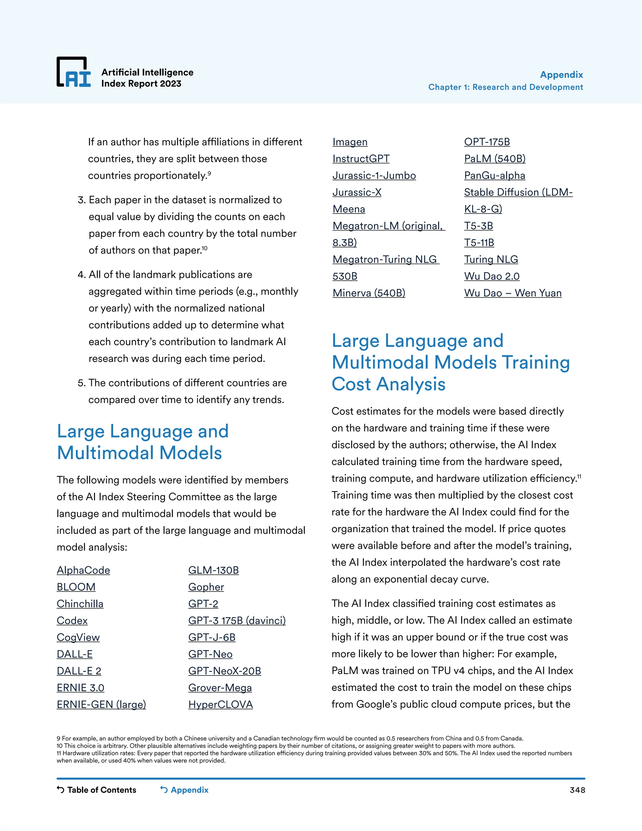 Table of Contents 348
Artificial Intelligence
Index Report 2023
Appendix
If an author has multiple affiliations in different
countries, they are split between those
countries proportionately.9
3. 
Each paper in the dataset is normalized to
equal value by dividing the counts on each
paper from each country by the total number
of authors on that paper.10
4. 
All of the landmark publications are
aggregated within time periods (e.g., monthly
or yearly) with the normalized national
contributions added up to determine what
each country’s contribution to landmark AI
research was during each time period.
5. 
The contributions of different countries are
compared over time to identify any trends.
Large Language and
Multimodal Models
The following models were identified by members
of the AI Index Steering Committee as the large
language and multimodal models that would be
included as part of the large language and multimodal
model analysis:
9 For example, an author employed by both a Chinese university and a Canadian technology firm would be counted as 0.5 researchers from China and 0.5 from Canada.
10 This choice is arbitrary. Other plausible alternatives include weighting papers by their number of citations, or assigning greater weight to papers with more authors.
11 Hardware utilization rates: Every paper that reported the hardware utilization efficiency during training provided values between 30% and 50%. The AI Index used the reported numbers
when available, or used 40% when values were not provided.
Chapter 1: Research and Development
Appendix
AlphaCode
BLOOM
Chinchilla
Codex
CogView
DALL-E
DALL-E 2
ERNIE 3.0
ERNIE-GEN (large)
GLM-130B
Gopher
GPT-2
GPT-3 175B (davinci)
GPT-J-6B
GPT-Neo
GPT-NeoX-20B
Grover-Mega
HyperCLOVA
Imagen
InstructGPT
Jurassic-1-Jumbo
Jurassic-X
Meena
Megatron-LM (original,
8.3B)
Megatron-Turing NLG
530B
Minerva (540B)
OPT-175B
PaLM (540B)
PanGu-alpha
Stable Diffusion (LDM-
KL-8-G)
T5-3B
T5-11B
Turing NLG
Wu Dao 2.0
Wu Dao – Wen Yuan
Large Language and
Multimodal Models Training
Cost Analysis
Cost estimates for the models were based directly
on the hardware and training time if these were
disclosed by the authors; otherwise, the AI Index
calculated training time from the hardware speed,
training compute, and hardware utilization efficiency.11
Training time was then multiplied by the closest cost
rate for the hardware the AI Index could find for the
organization that trained the model. If price quotes
were available before and after the model’s training,
the AI Index interpolated the hardware’s cost rate
along an exponential decay curve.
The AI Index classified training cost estimates as
high, middle, or low. The AI Index called an estimate
high if it was an upper bound or if the true cost was
more likely to be lower than higher: For example,
PaLM was trained on TPU v4 chips, and the AI Index
estimated the cost to train the model on these chips
from Google’s public cloud compute prices, but the
 