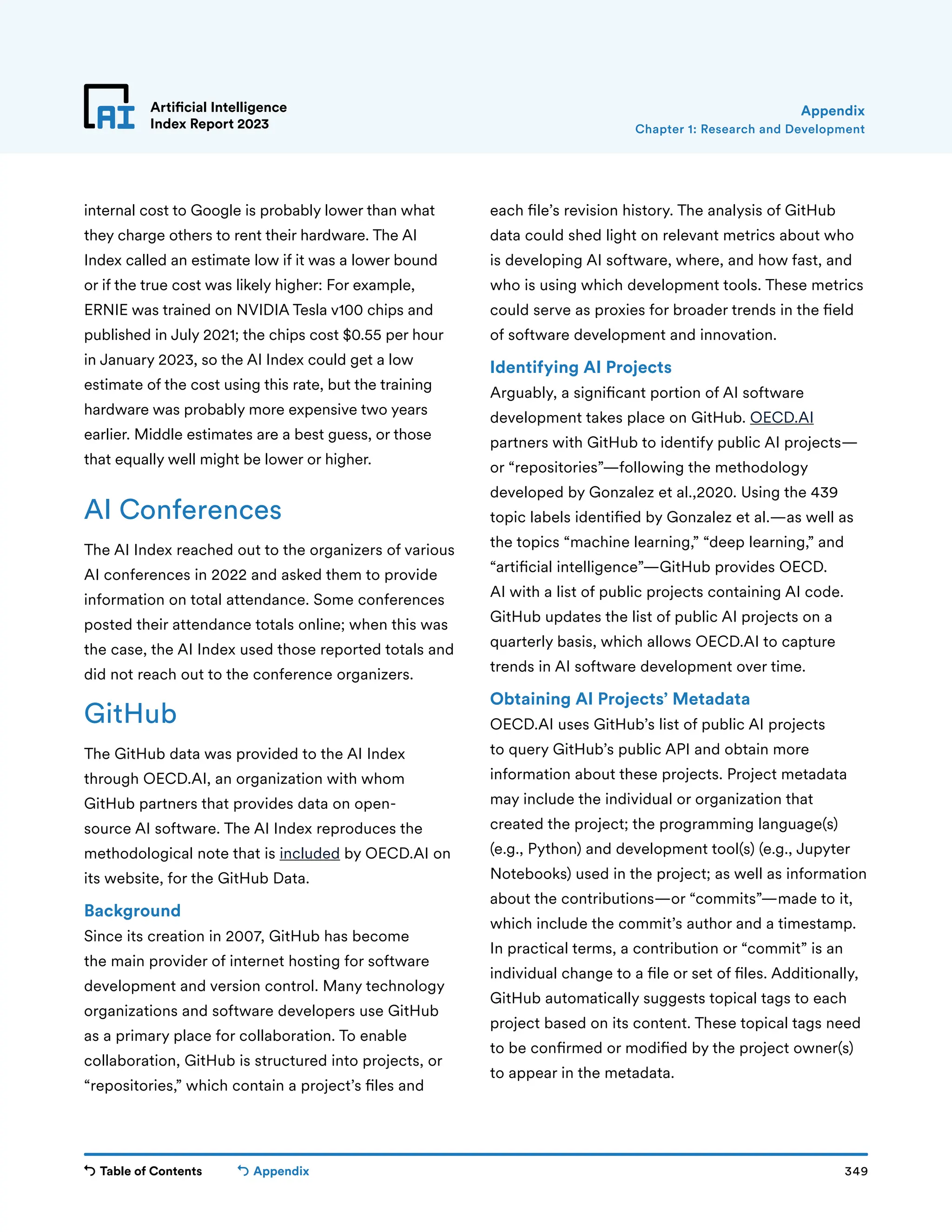 Table of Contents 349
Artificial Intelligence
Index Report 2023
Appendix
AI Conferences
The AI Index reached out to the organizers of various
AI conferences in 2022 and asked them to provide
information on total attendance. Some conferences
posted their attendance totals online; when this was
the case, the AI Index used those reported totals and
did not reach out to the conference organizers.
GitHub
The GitHub data was provided to the AI Index
through OECD.AI, an organization with whom
GitHub partners that provides data on open-
source AI software. The AI Index reproduces the
methodological note that is included by OECD.AI on
its website, for the GitHub Data.
Background
Since its creation in 2007, GitHub has become
the main provider of internet hosting for software
development and version control. Many technology
organizations and software developers use GitHub
as a primary place for collaboration. To enable
collaboration, GitHub is structured into projects, or
“repositories,” which contain a project’s files and
each file’s revision history. The analysis of GitHub
data could shed light on relevant metrics about who
is developing AI software, where, and how fast, and
who is using which development tools. These metrics
could serve as proxies for broader trends in the field
of software development and innovation.
Identifying AI Projects
Arguably, a significant portion of AI software
development takes place on GitHub. OECD.AI
partners with GitHub to identify public AI projects—
or “repositories”—following the methodology
developed by Gonzalez et al.,2020. Using the 439
topic labels identified by Gonzalez et al.—as well as
the topics “machine learning,” “deep learning,” and
“artificial intelligence”—GitHub provides OECD.
AI with a list of public projects containing AI code.
GitHub updates the list of public AI projects on a
quarterly basis, which allows OECD.AI to capture
trends in AI software development over time.
Obtaining AI Projects’ Metadata
OECD.AI uses GitHub’s list of public AI projects
to query GitHub’s public API and obtain more
information about these projects. Project metadata
may include the individual or organization that
created the project; the programming language(s)
(e.g., Python) and development tool(s) (e.g., Jupyter
Notebooks) used in the project; as well as information
about the contributions—or “commits”—made to it,
which include the commit’s author and a timestamp.
In practical terms, a contribution or “commit” is an
individual change to a file or set of files. Additionally,
GitHub automatically suggests topical tags to each
project based on its content. These topical tags need
to be confirmed or modified by the project owner(s)
to appear in the metadata.
Chapter 1: Research and Development
Appendix
internal cost to Google is probably lower than what
they charge others to rent their hardware. The AI
Index called an estimate low if it was a lower bound
or if the true cost was likely higher: For example,
ERNIE was trained on NVIDIA Tesla v100 chips and
published in July 2021; the chips cost $0.55 per hour
in January 2023, so the AI Index could get a low
estimate of the cost using this rate, but the training
hardware was probably more expensive two years
earlier. Middle estimates are a best guess, or those
that equally well might be lower or higher.
 