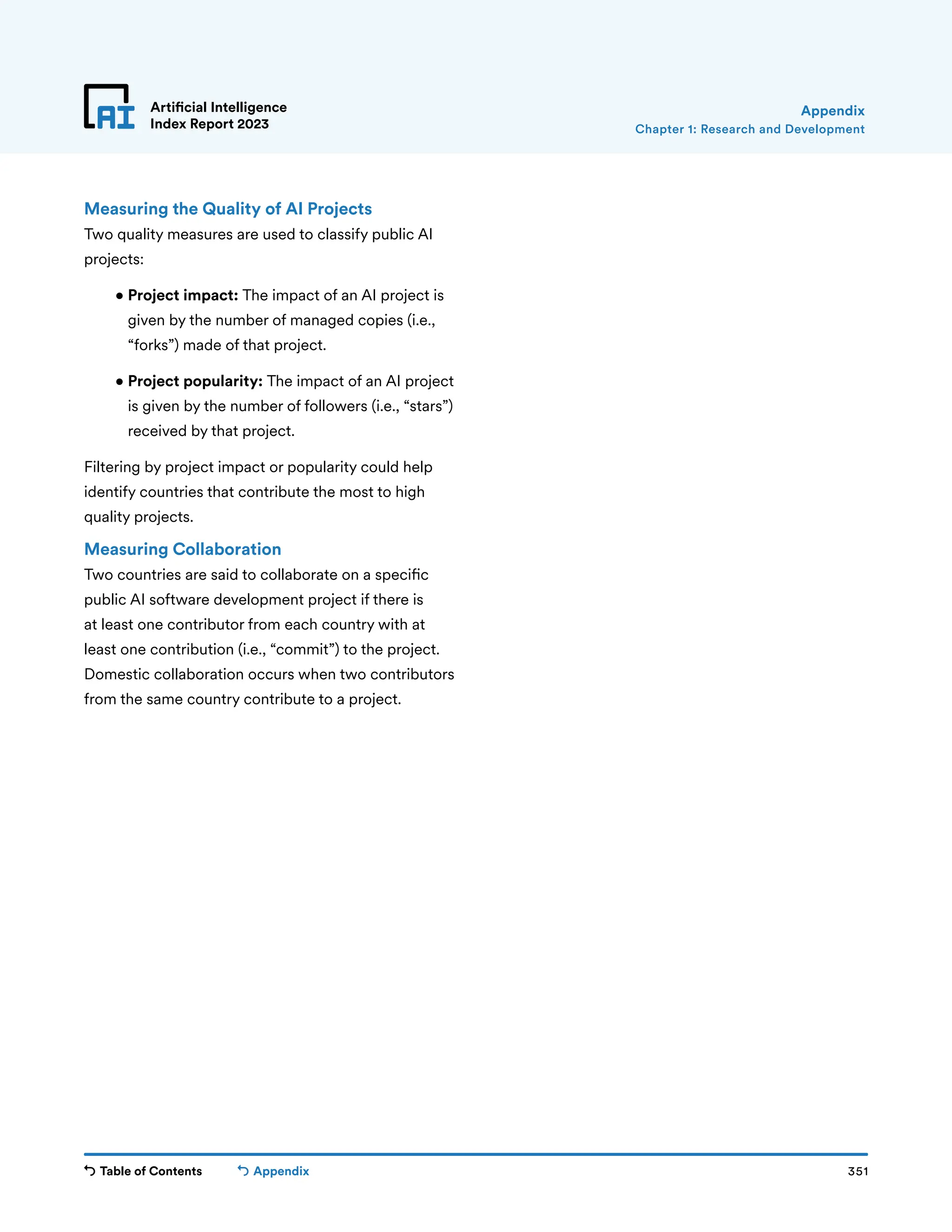 Table of Contents 351
Artificial Intelligence
Index Report 2023
Appendix
Measuring the Quality of AI Projects
Two quality measures are used to classify public AI
projects:
• 
Project impact: The impact of an AI project is
given by the number of managed copies (i.e.,
“forks”) made of that project.
• 
Project popularity: The impact of an AI project
is given by the number of followers (i.e., “stars”)
received by that project.
Filtering by project impact or popularity could help
identify countries that contribute the most to high
quality projects.
Measuring Collaboration
Two countries are said to collaborate on a specific
public AI software development project if there is
at least one contributor from each country with at
least one contribution (i.e., “commit”) to the project.
Domestic collaboration occurs when two contributors
from the same country contribute to a project.
Chapter 1: Research and Development
Appendix
 