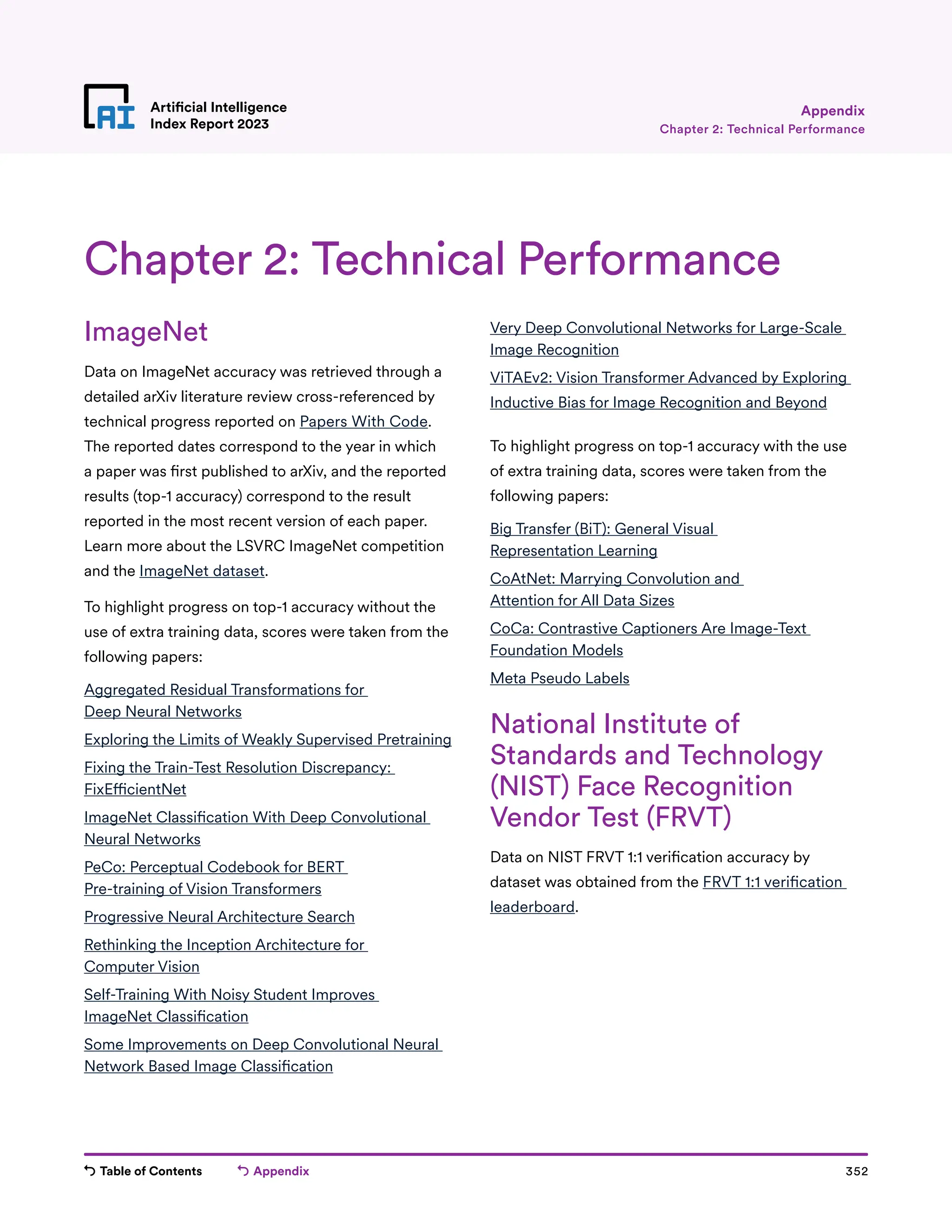 Table of Contents Appendix 352
Artificial Intelligence
Index Report 2023
ImageNet
Data on ImageNet accuracy was retrieved through a
detailed arXiv literature review cross-referenced by
technical progress reported on Papers With Code.
The reported dates correspond to the year in which
a paper was first published to arXiv, and the reported
results (top-1 accuracy) correspond to the result
reported in the most recent version of each paper.
Learn more about the LSVRC ImageNet competition
and the ImageNet dataset.
To highlight progress on top-1 accuracy without the
use of extra training data, scores were taken from the
following papers:
Aggregated Residual Transformations for
Deep Neural Networks
Exploring the Limits of Weakly Supervised Pretraining
Fixing the Train-Test Resolution Discrepancy:
FixEfficientNet
ImageNet Classification With Deep Convolutional
Neural Networks
PeCo: Perceptual Codebook for BERT
Pre-training of Vision Transformers
Progressive Neural Architecture Search
Rethinking the Inception Architecture for
Computer Vision
Self-Training With Noisy Student Improves
ImageNet Classification
Some Improvements on Deep Convolutional Neural
Network Based Image Classification
Very Deep Convolutional Networks for Large-Scale
Image Recognition
ViTAEv2: Vision Transformer Advanced by Exploring
Inductive Bias for Image Recognition and Beyond
To highlight progress on top-1 accuracy with the use
of extra training data, scores were taken from the
following papers:
Big Transfer (BiT): General Visual
Representation Learning
CoAtNet: Marrying Convolution and
Attention for All Data Sizes
CoCa: Contrastive Captioners Are Image-Text
Foundation Models
Meta Pseudo Labels
National Institute of
Standards and Technology
(NIST) Face Recognition
Vendor Test (FRVT)
Data on NIST FRVT 1:1 verification accuracy by
dataset was obtained from the FRVT 1:1 verification
leaderboard.
Chapter 2: Technical Performance
Chapter 2: Technical Performance
Appendix
 
