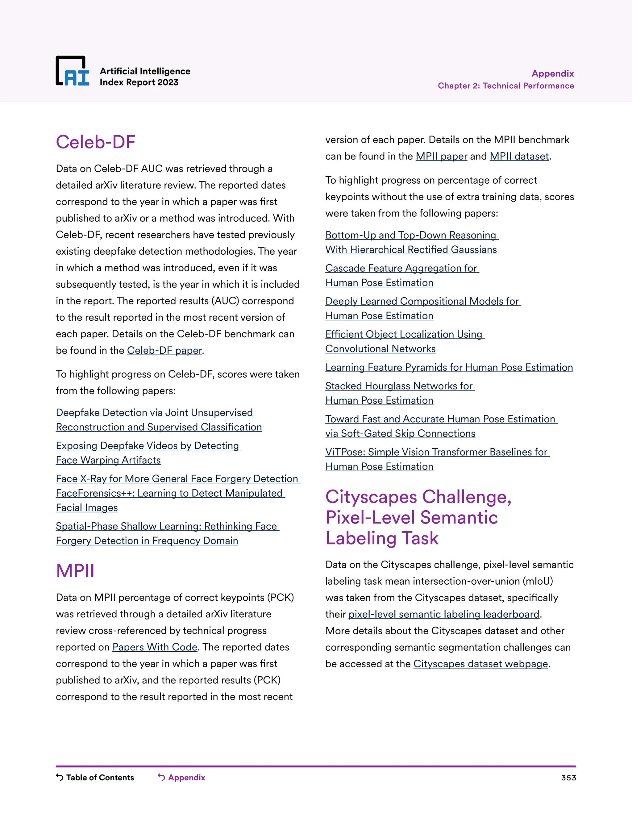 Table of Contents Appendix 353
Artificial Intelligence
Index Report 2023
Celeb-DF
Data on Celeb-DF AUC was retrieved through a
detailed arXiv literature review. The reported dates
correspond to the year in which a paper was first
published to arXiv or a method was introduced. With
Celeb-DF, recent researchers have tested previously
existing deepfake detection methodologies. The year
in which a method was introduced, even if it was
subsequently tested, is the year in which it is included
in the report. The reported results (AUC) correspond
to the result reported in the most recent version of
each paper. Details on the Celeb-DF benchmark can
be found in the Celeb-DF paper.
To highlight progress on Celeb-DF, scores were taken
from the following papers:
Deepfake Detection via Joint Unsupervised
Reconstruction and Supervised Classification
Exposing Deepfake Videos by Detecting
Face Warping Artifacts
Face X-Ray for More General Face Forgery Detection
FaceForensics++: Learning to Detect Manipulated
Facial Images
Spatial-Phase Shallow Learning: Rethinking Face
Forgery Detection in Frequency Domain
MPII
Data on MPII percentage of correct keypoints (PCK)
was retrieved through a detailed arXiv literature
review cross-referenced by technical progress
reported on Papers With Code. The reported dates
correspond to the year in which a paper was first
published to arXiv, and the reported results (PCK)
correspond to the result reported in the most recent
version of each paper. Details on the MPII benchmark
can be found in the MPII paper and MPII dataset.
To highlight progress on percentage of correct
keypoints without the use of extra training data, scores
were taken from the following papers:
Bottom-Up and Top-Down Reasoning
With Hierarchical Rectified Gaussians
Cascade Feature Aggregation for
Human Pose Estimation
Deeply Learned Compositional Models for
Human Pose Estimation
Efficient Object Localization Using
Convolutional Networks
Learning Feature Pyramids for Human Pose Estimation
Stacked Hourglass Networks for
Human Pose Estimation
Toward Fast and Accurate Human Pose Estimation
via Soft-Gated Skip Connections
ViTPose: Simple Vision Transformer Baselines for
Human Pose Estimation
Cityscapes Challenge,
Pixel-Level Semantic
Labeling Task
Data on the Cityscapes challenge, pixel-level semantic
labeling task mean intersection-over-union (mIoU)
was taken from the Cityscapes dataset, specifically
their pixel-level semantic labeling leaderboard.
More details about the Cityscapes dataset and other
corresponding semantic segmentation challenges can
be accessed at the Cityscapes dataset webpage.
Chapter 2: Technical Performance
Appendix
 