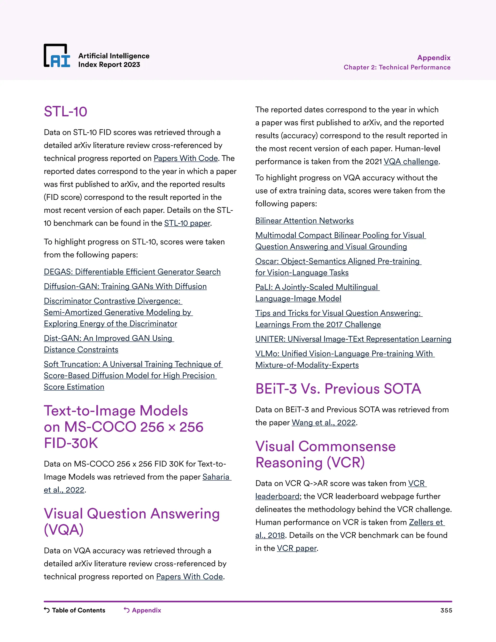 Table of Contents Appendix 355
Artificial Intelligence
Index Report 2023
STL-10
Data on STL-10 FID scores was retrieved through a
detailed arXiv literature review cross-referenced by
technical progress reported on Papers With Code. The
reported dates correspond to the year in which a paper
was first published to arXiv, and the reported results
(FID score) correspond to the result reported in the
most recent version of each paper. Details on the STL-
10 benchmark can be found in the STL-10 paper.
To highlight progress on STL-10, scores were taken
from the following papers:
DEGAS: Differentiable Efficient Generator Search
Diffusion-GAN: Training GANs With Diffusion
Discriminator Contrastive Divergence:
Semi-Amortized Generative Modeling by
Exploring Energy of the Discriminator
Dist-GAN: An Improved GAN Using
Distance Constraints
Soft Truncation: A Universal Training Technique of
Score-Based Diffusion Model for High Precision
Score Estimation
Text-to-Image Models
on MS-COCO 256 × 256
FID-30K
Data on MS-COCO 256 x 256 FID 30K for Text-to-
Image Models was retrieved from the paper Saharia
et al., 2022.
Visual Question Answering
(VQA)
Data on VQA accuracy was retrieved through a
detailed arXiv literature review cross-referenced by
technical progress reported on Papers With Code.
The reported dates correspond to the year in which
a paper was first published to arXiv, and the reported
results (accuracy) correspond to the result reported in
the most recent version of each paper. Human-level
performance is taken from the 2021 VQA challenge.
To highlight progress on VQA accuracy without the
use of extra training data, scores were taken from the
following papers:
Bilinear Attention Networks
Multimodal Compact Bilinear Pooling for Visual
Question Answering and Visual Grounding
Oscar: Object-Semantics Aligned Pre-training
for Vision-Language Tasks
PaLI: A Jointly-Scaled Multilingual
Language-Image Model
Tips and Tricks for Visual Question Answering:
Learnings From the 2017 Challenge
UNITER: UNiversal Image-TExt Representation Learning
VLMo: Unified Vision-Language Pre-training With
Mixture-of-Modality-Experts
BEiT-3 Vs. Previous SOTA
Data on BEiT-3 and Previous SOTA was retrieved from
the paper Wang et al., 2022.
Visual Commonsense
Reasoning (VCR)
Data on VCR Q-AR score was taken from VCR
leaderboard; the VCR leaderboard webpage further
delineates the methodology behind the VCR challenge.
Human performance on VCR is taken from Zellers et
al., 2018. Details on the VCR benchmark can be found
in the VCR paper.
Chapter 2: Technical Performance
Appendix
 
