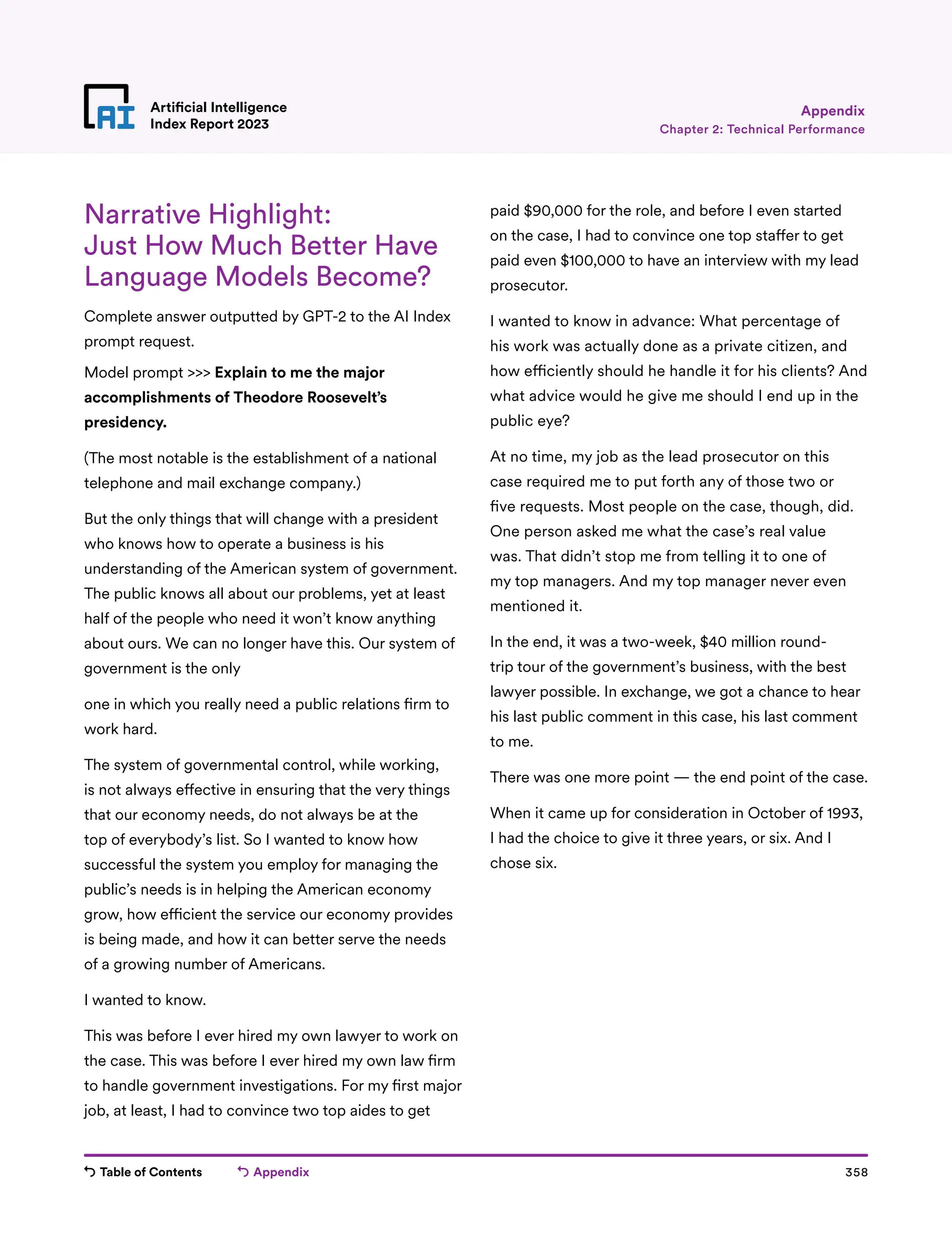 Table of Contents Appendix 358
Artificial Intelligence
Index Report 2023
Narrative Highlight:
Just How Much Better Have
Language Models Become?
Complete answer outputted by GPT-2 to the AI Index
prompt request.
Model prompt  Explain to me the major
accomplishments of Theodore Roosevelt’s
presidency.
(The most notable is the establishment of a national
telephone and mail exchange company.)
But the only things that will change with a president
who knows how to operate a business is his
understanding of the American system of government.
The public knows all about our problems, yet at least
half of the people who need it won’t know anything
about ours. We can no longer have this. Our system of
government is the only
one in which you really need a public relations firm to
work hard.
The system of governmental control, while working,
is not always effective in ensuring that the very things
that our economy needs, do not always be at the
top of everybody’s list. So I wanted to know how
successful the system you employ for managing the
public’s needs is in helping the American economy
grow, how efficient the service our economy provides
is being made, and how it can better serve the needs
of a growing number of Americans.
I wanted to know.
This was before I ever hired my own lawyer to work on
the case. This was before I ever hired my own law firm
to handle government investigations. For my first major
job, at least, I had to convince two top aides to get
paid $90,000 for the role, and before I even started
on the case, I had to convince one top staffer to get
paid even $100,000 to have an interview with my lead
prosecutor.
I wanted to know in advance: What percentage of
his work was actually done as a private citizen, and
how efficiently should he handle it for his clients? And
what advice would he give me should I end up in the
public eye?
At no time, my job as the lead prosecutor on this
case required me to put forth any of those two or
five requests. Most people on the case, though, did.
One person asked me what the case’s real value
was. That didn’t stop me from telling it to one of
my top managers. And my top manager never even
mentioned it.
In the end, it was a two-week, $40 million round-
trip tour of the government’s business, with the best
lawyer possible. In exchange, we got a chance to hear
his last public comment in this case, his last comment
to me.
There was one more point — the end point of the case.
When it came up for consideration in October of 1993,
I had the choice to give it three years, or six. And I
chose six.
Chapter 2: Technical Performance
Appendix
 