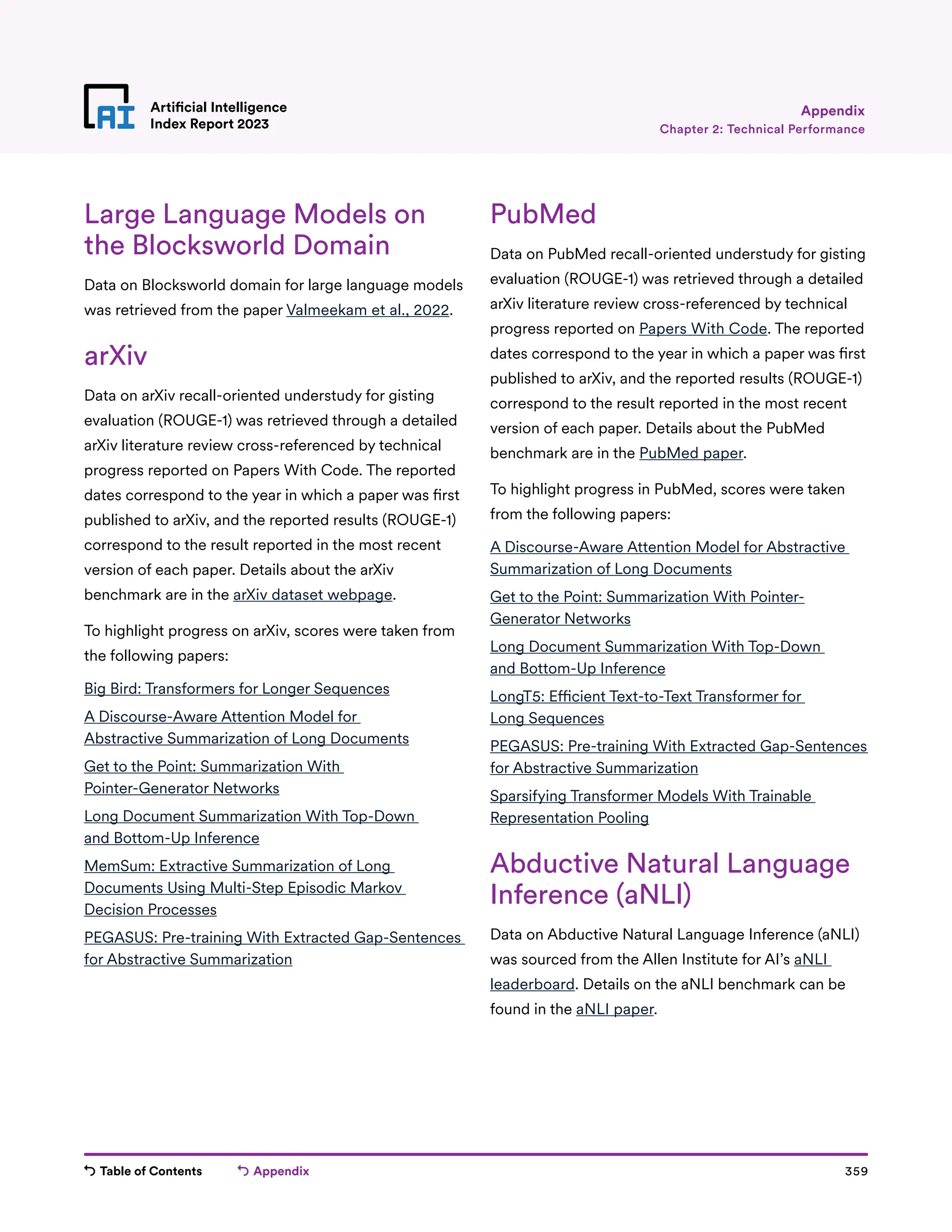 Table of Contents Appendix 359
Artificial Intelligence
Index Report 2023
Large Language Models on
the Blocksworld Domain
Data on Blocksworld domain for large language models
was retrieved from the paper Valmeekam et al., 2022.
arXiv
Data on arXiv recall-oriented understudy for gisting
evaluation (ROUGE-1) was retrieved through a detailed
arXiv literature review cross-referenced by technical
progress reported on Papers With Code. The reported
dates correspond to the year in which a paper was first
published to arXiv, and the reported results (ROUGE-1)
correspond to the result reported in the most recent
version of each paper. Details about the arXiv
benchmark are in the arXiv dataset webpage.
To highlight progress on arXiv, scores were taken from
the following papers:
Big Bird: Transformers for Longer Sequences
A Discourse-Aware Attention Model for
Abstractive Summarization of Long Documents
Get to the Point: Summarization With
Pointer-Generator Networks
Long Document Summarization With Top-Down
and Bottom-Up Inference
MemSum: Extractive Summarization of Long
Documents Using Multi-Step Episodic Markov
Decision Processes
PEGASUS: Pre-training With Extracted Gap-Sentences
for Abstractive Summarization
PubMed
Data on PubMed recall-oriented understudy for gisting
evaluation (ROUGE-1) was retrieved through a detailed
arXiv literature review cross-referenced by technical
progress reported on Papers With Code. The reported
dates correspond to the year in which a paper was first
published to arXiv, and the reported results (ROUGE-1)
correspond to the result reported in the most recent
version of each paper. Details about the PubMed
benchmark are in the PubMed paper.
To highlight progress in PubMed, scores were taken
from the following papers:
A Discourse-Aware Attention Model for Abstractive
Summarization of Long Documents
Get to the Point: Summarization With Pointer-
Generator Networks
Long Document Summarization With Top-Down
and Bottom-Up Inference
LongT5: Efficient Text-to-Text Transformer for
Long Sequences
PEGASUS: Pre-training With Extracted Gap-Sentences
for Abstractive Summarization
Sparsifying Transformer Models With Trainable
Representation Pooling
Abductive Natural Language
Inference (aNLI)
Data on Abductive Natural Language Inference (aNLI)
was sourced from the Allen Institute for AI’s aNLI
leaderboard. Details on the aNLI benchmark can be
found in the aNLI paper.
Chapter 2: Technical Performance
Appendix
 