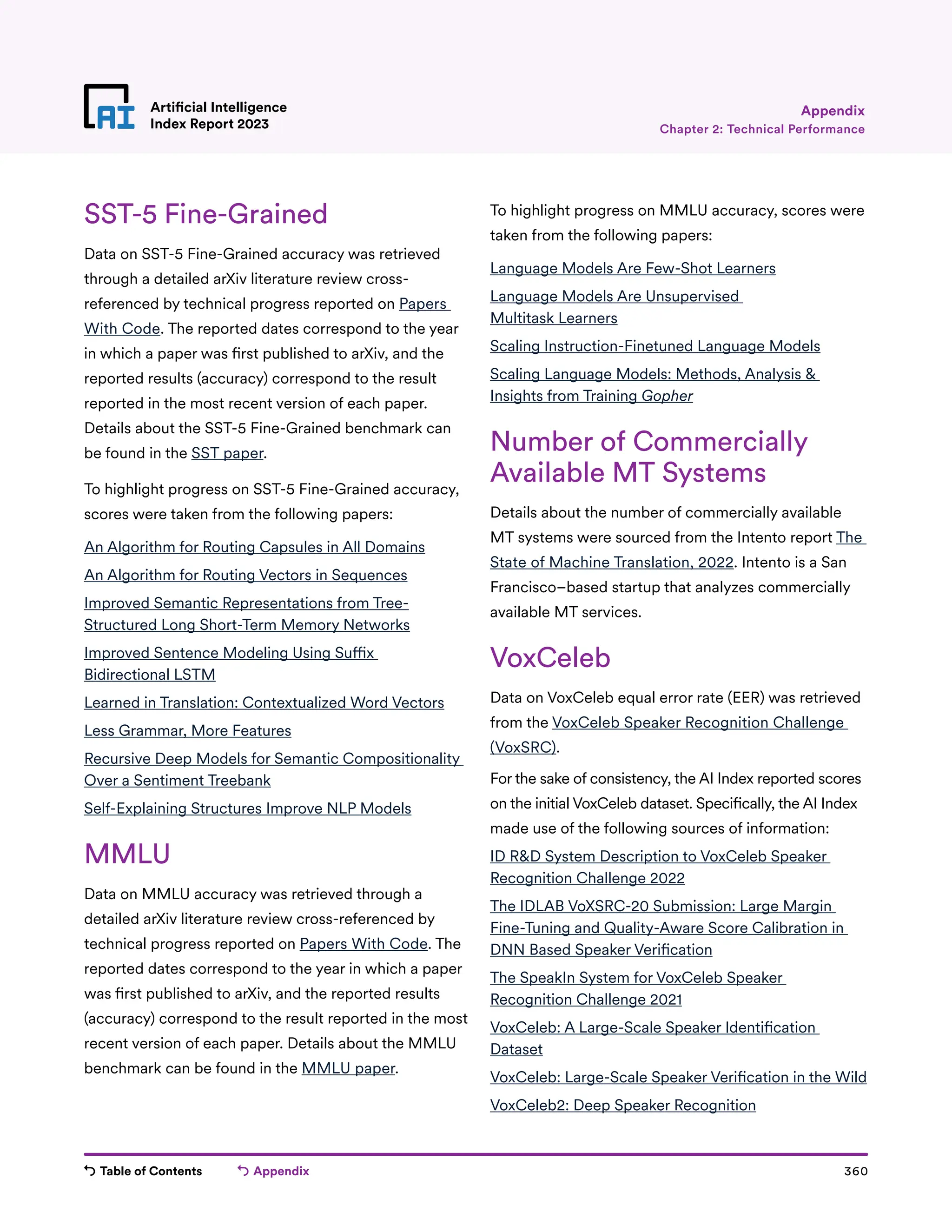 Table of Contents Appendix 360
Artificial Intelligence
Index Report 2023
SST-5 Fine-Grained
Data on SST-5 Fine-Grained accuracy was retrieved
through a detailed arXiv literature review cross-
referenced by technical progress reported on Papers
With Code. The reported dates correspond to the year
in which a paper was first published to arXiv, and the
reported results (accuracy) correspond to the result
reported in the most recent version of each paper.
Details about the SST-5 Fine-Grained benchmark can
be found in the SST paper.
To highlight progress on SST-5 Fine-Grained accuracy,
scores were taken from the following papers:
An Algorithm for Routing Capsules in All Domains
An Algorithm for Routing Vectors in Sequences
Improved Semantic Representations from Tree-
Structured Long Short-Term Memory Networks
Improved Sentence Modeling Using Suffix
Bidirectional LSTM
Learned in Translation: Contextualized Word Vectors
Less Grammar, More Features
Recursive Deep Models for Semantic Compositionality
Over a Sentiment Treebank
Self-Explaining Structures Improve NLP Models
MMLU
Data on MMLU accuracy was retrieved through a
detailed arXiv literature review cross-referenced by
technical progress reported on Papers With Code. The
reported dates correspond to the year in which a paper
was first published to arXiv, and the reported results
(accuracy) correspond to the result reported in the most
recent version of each paper. Details about the MMLU
benchmark can be found in the MMLU paper.
To highlight progress on MMLU accuracy, scores were
taken from the following papers:
Language Models Are Few-Shot Learners
Language Models Are Unsupervised
Multitask Learners
Scaling Instruction-Finetuned Language Models
Scaling Language Models: Methods, Analysis 
Insights from Training Gopher
Number of Commercially
Available MT Systems
Details about the number of commercially available
MT systems were sourced from the Intento report The
State of Machine Translation, 2022. Intento is a San
Francisco–based startup that analyzes commercially
available MT services.
VoxCeleb
Data on VoxCeleb equal error rate (EER) was retrieved
from the VoxCeleb Speaker Recognition Challenge
(VoxSRC).
For the sake of consistency, the AI Index reported scores
on the initial VoxCeleb dataset. Specifically, the AI Index
made use of the following sources of information:
ID RD System Description to VoxCeleb Speaker
Recognition Challenge 2022
The IDLAB VoXSRC-20 Submission: Large Margin
Fine-Tuning and Quality-Aware Score Calibration in
DNN Based Speaker Verification
The SpeakIn System for VoxCeleb Speaker
Recognition Challenge 2021
VoxCeleb: A Large-Scale Speaker Identification
Dataset
VoxCeleb: Large-Scale Speaker Verification in the Wild
VoxCeleb2: Deep Speaker Recognition
Chapter 2: Technical Performance
Appendix
 