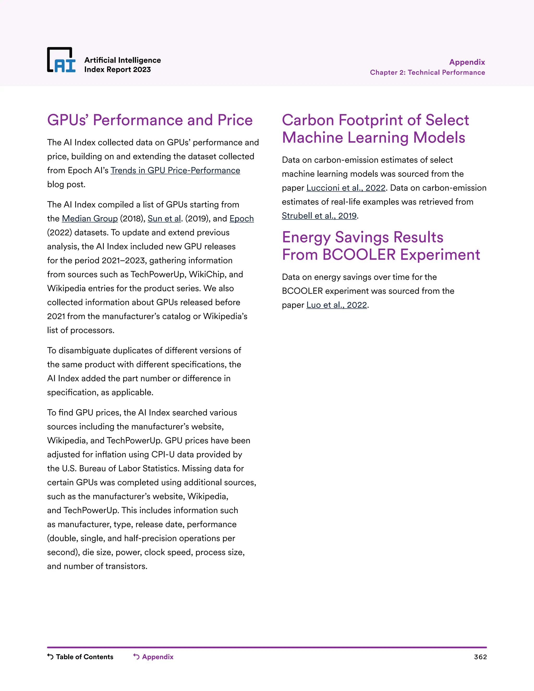 Table of Contents Appendix 362
Artificial Intelligence
Index Report 2023
GPUs’ Performance and Price
The AI Index collected data on GPUs’ performance and
price, building on and extending the dataset collected
from Epoch AI’s Trends in GPU Price-Performance
blog post.
The AI Index compiled a list of GPUs starting from
the Median Group (2018), Sun et al. (2019), and Epoch
(2022) datasets. To update and extend previous
analysis, the AI Index included new GPU releases
for the period 2021–2023, gathering information
from sources such as TechPowerUp, WikiChip, and
Wikipedia entries for the product series. We also
collected information about GPUs released before
2021 from the manufacturer’s catalog or Wikipedia’s
list of processors.
To disambiguate duplicates of different versions of
the same product with different specifications, the
AI Index added the part number or difference in
specification, as applicable.
To find GPU prices, the AI Index searched various
sources including the manufacturer’s website,
Wikipedia, and TechPowerUp. GPU prices have been
adjusted for inflation using CPI-U data provided by
the U.S. Bureau of Labor Statistics. Missing data for
certain GPUs was completed using additional sources,
such as the manufacturer’s website, Wikipedia,
and TechPowerUp. This includes information such
as manufacturer, type, release date, performance
(double, single, and half-precision operations per
second), die size, power, clock speed, process size,
and number of transistors.
Carbon Footprint of Select
Machine Learning Models
Data on carbon-emission estimates of select
machine learning models was sourced from the
paper Luccioni et al., 2022. Data on carbon-emission
estimates of real-life examples was retrieved from
Strubell et al., 2019.
Energy Savings Results
From BCOOLER Experiment
Data on energy savings over time for the
BCOOLER experiment was sourced from the
paper Luo et al., 2022.
Chapter 2: Technical Performance
Appendix
 