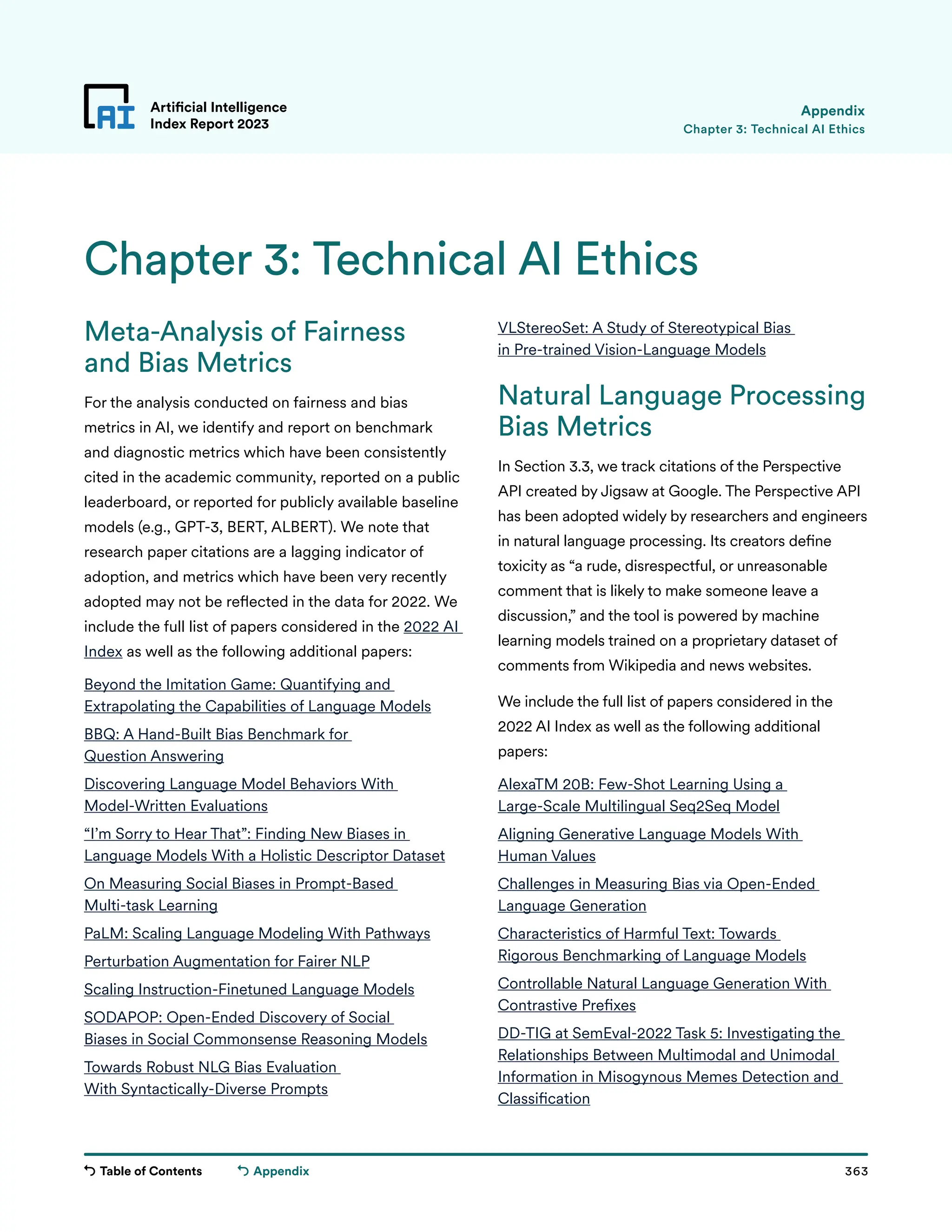 Table of Contents 363
Artificial Intelligence
Index Report 2023
Appendix
Meta-Analysis of Fairness
and Bias Metrics
For the analysis conducted on fairness and bias
metrics in AI, we identify and report on benchmark
and diagnostic metrics which have been consistently
cited in the academic community, reported on a public
leaderboard, or reported for publicly available baseline
models (e.g., GPT-3, BERT, ALBERT). We note that
research paper citations are a lagging indicator of
adoption, and metrics which have been very recently
adopted may not be reflected in the data for 2022. We
include the full list of papers considered in the 2022 AI
Index as well as the following additional papers:
Beyond the Imitation Game: Quantifying and
Extrapolating the Capabilities of Language Models
BBQ: A Hand-Built Bias Benchmark for
Question Answering
Discovering Language Model Behaviors With
Model-Written Evaluations
“I’m Sorry to Hear That”: Finding New Biases in
Language Models With a Holistic Descriptor Dataset
On Measuring Social Biases in Prompt-Based
Multi-task Learning
PaLM: Scaling Language Modeling With Pathways
Perturbation Augmentation for Fairer NLP
Scaling Instruction-Finetuned Language Models
SODAPOP: Open-Ended Discovery of Social
Biases in Social Commonsense Reasoning Models
Towards Robust NLG Bias Evaluation
With Syntactically-Diverse Prompts
VLStereoSet: A Study of Stereotypical Bias
in Pre-trained Vision-Language Models
Natural Language Processing
Bias Metrics
In Section 3.3, we track citations of the Perspective
API created by Jigsaw at Google. The Perspective API
has been adopted widely by researchers and engineers
in natural language processing. Its creators define
toxicity as “a rude, disrespectful, or unreasonable
comment that is likely to make someone leave a
discussion,” and the tool is powered by machine
learning models trained on a proprietary dataset of
comments from Wikipedia and news websites.
We include the full list of papers considered in the
2022 AI Index as well as the following additional
papers:
AlexaTM 20B: Few-Shot Learning Using a
Large-Scale Multilingual Seq2Seq Model
Aligning Generative Language Models With
Human Values
Challenges in Measuring Bias via Open-Ended
Language Generation
Characteristics of Harmful Text: Towards
Rigorous Benchmarking of Language Models
Controllable Natural Language Generation With
Contrastive Prefixes
DD-TIG at SemEval-2022 Task 5: Investigating the
Relationships Between Multimodal and Unimodal
Information in Misogynous Memes Detection and
Classification
Chapter 3: Technical AI Ethics
Appendix
Chapter 3: Technical AI Ethics
 