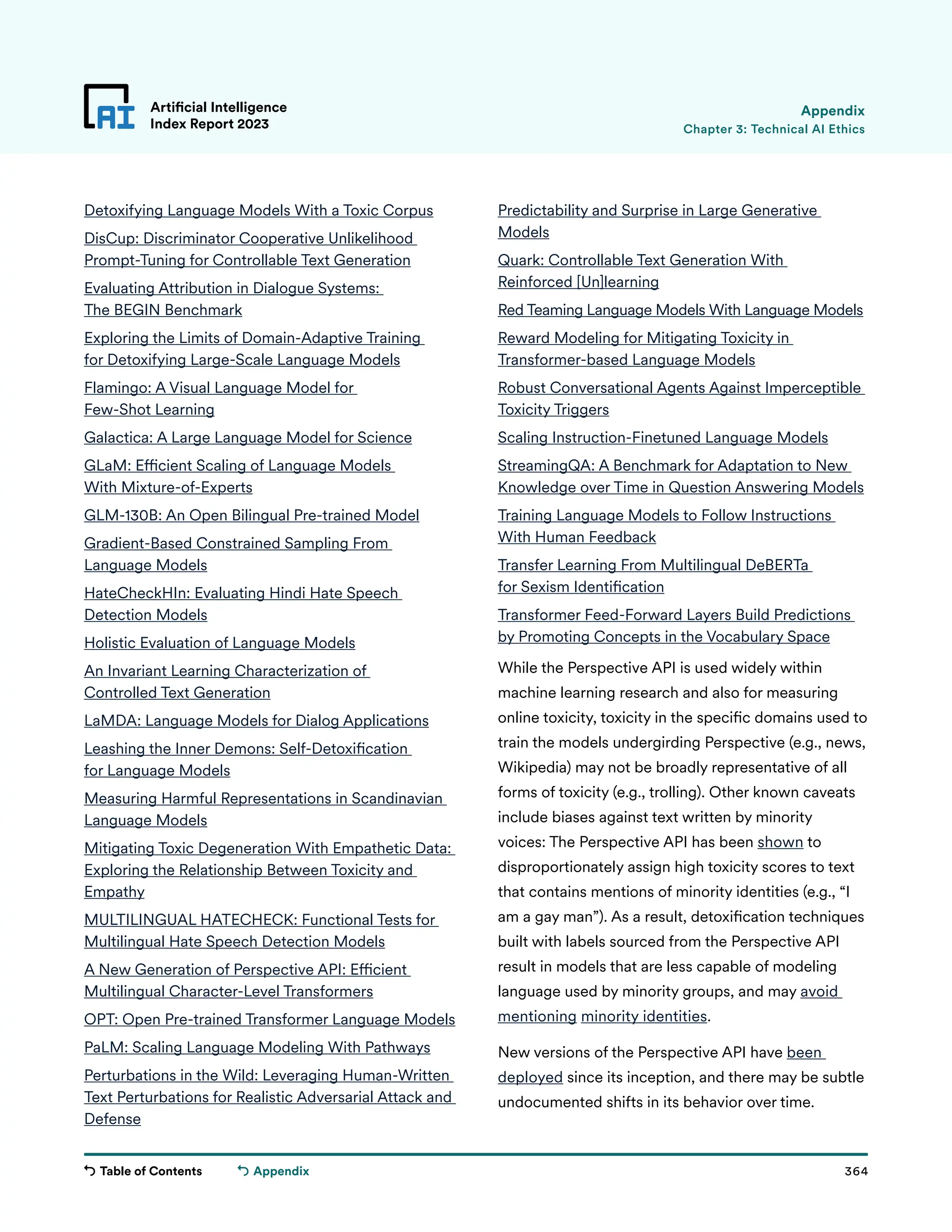 Table of Contents 364
Artificial Intelligence
Index Report 2023
Appendix
Detoxifying Language Models With a Toxic Corpus
DisCup: Discriminator Cooperative Unlikelihood
Prompt-Tuning for Controllable Text Generation
Evaluating Attribution in Dialogue Systems:
The BEGIN Benchmark
Exploring the Limits of Domain-Adaptive Training
for Detoxifying Large-Scale Language Models
Flamingo: A Visual Language Model for
Few-Shot Learning
Galactica: A Large Language Model for Science
GLaM: Efficient Scaling of Language Models
With Mixture-of-Experts
GLM-130B: An Open Bilingual Pre-trained Model
Gradient-Based Constrained Sampling From
Language Models
HateCheckHIn: Evaluating Hindi Hate Speech
Detection Models
Holistic Evaluation of Language Models
An Invariant Learning Characterization of
Controlled Text Generation
LaMDA: Language Models for Dialog Applications
Leashing the Inner Demons: Self-Detoxification
for Language Models
Measuring Harmful Representations in Scandinavian
Language Models
Mitigating Toxic Degeneration With Empathetic Data:
Exploring the Relationship Between Toxicity and
Empathy
MULTILINGUAL HATECHECK: Functional Tests for
Multilingual Hate Speech Detection Models
A New Generation of Perspective API: Efficient
Multilingual Character-Level Transformers
OPT: Open Pre-trained Transformer Language Models
PaLM: Scaling Language Modeling With Pathways
Perturbations in the Wild: Leveraging Human-Written
Text Perturbations for Realistic Adversarial Attack and
Defense
Predictability and Surprise in Large Generative
Models
Quark: Controllable Text Generation With
Reinforced [Un]learning
Red Teaming Language Models With Language Models
Reward Modeling for Mitigating Toxicity in
Transformer-based Language Models
Robust Conversational Agents Against Imperceptible
Toxicity Triggers
Scaling Instruction-Finetuned Language Models
StreamingQA: A Benchmark for Adaptation to New
Knowledge over Time in Question Answering Models
Training Language Models to Follow Instructions
With Human Feedback
Transfer Learning From Multilingual DeBERTa
for Sexism Identification
Transformer Feed-Forward Layers Build Predictions
by Promoting Concepts in the Vocabulary Space
While the Perspective API is used widely within
machine learning research and also for measuring
online toxicity, toxicity in the specific domains used to
train the models undergirding Perspective (e.g., news,
Wikipedia) may not be broadly representative of all
forms of toxicity (e.g., trolling). Other known caveats
include biases against text written by minority
voices: The Perspective API has been shown to
disproportionately assign high toxicity scores to text
that contains mentions of minority identities (e.g., “I
am a gay man”). As a result, detoxification techniques
built with labels sourced from the Perspective API
result in models that are less capable of modeling
language used by minority groups, and may avoid
mentioning minority identities.
New versions of the Perspective API have been
deployed since its inception, and there may be subtle
undocumented shifts in its behavior over time.
Chapter 3: Technical AI Ethics
Appendix
 