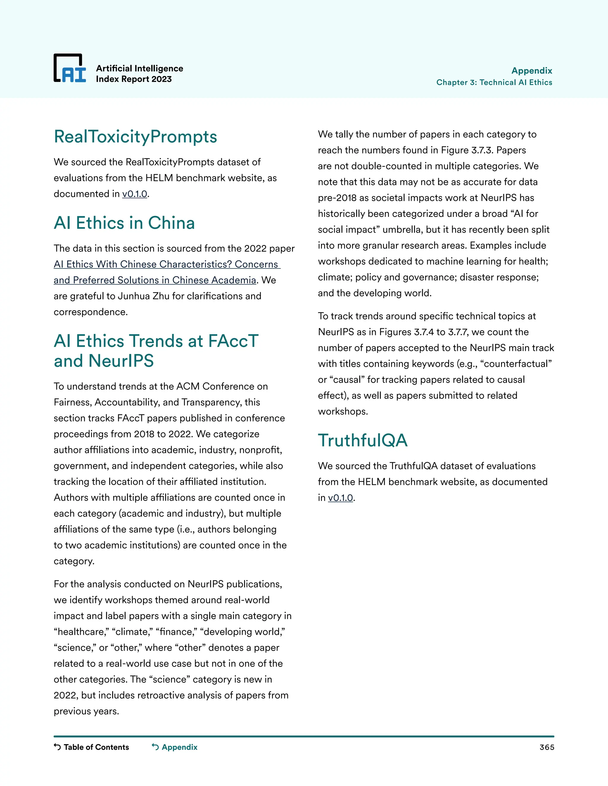 Table of Contents 365
Artificial Intelligence
Index Report 2023
Appendix
RealToxicityPrompts
We sourced the RealToxicityPrompts dataset of
evaluations from the HELM benchmark website, as
documented in v0.1.0.
AI Ethics in China
The data in this section is sourced from the 2022 paper
AI Ethics With Chinese Characteristics? Concerns
and Preferred Solutions in Chinese Academia. We
are grateful to Junhua Zhu for clarifications and
correspondence.
AI Ethics Trends at FAccT
and NeurIPS
To understand trends at the ACM Conference on
Fairness, Accountability, and Transparency, this
section tracks FAccT papers published in conference
proceedings from 2018 to 2022. We categorize
author affiliations into academic, industry, nonprofit,
government, and independent categories, while also
tracking the location of their affiliated institution.
Authors with multiple affiliations are counted once in
each category (academic and industry), but multiple
affiliations of the same type (i.e., authors belonging
to two academic institutions) are counted once in the
category.
For the analysis conducted on NeurIPS publications,
we identify workshops themed around real-world
impact and label papers with a single main category in
“healthcare,” “climate,” “finance,” “developing world,”
“science,” or “other,” where “other” denotes a paper
related to a real-world use case but not in one of the
other categories. The “science” category is new in
2022, but includes retroactive analysis of papers from
previous years.
We tally the number of papers in each category to
reach the numbers found in Figure 3.7.3. Papers
are not double-counted in multiple categories. We
note that this data may not be as accurate for data
pre-2018 as societal impacts work at NeurIPS has
historically been categorized under a broad “AI for
social impact” umbrella, but it has recently been split
into more granular research areas. Examples include
workshops dedicated to machine learning for health;
climate; policy and governance; disaster response;
and the developing world.
To track trends around specific technical topics at
NeurIPS as in Figures 3.7.4 to 3.7.7, we count the
number of papers accepted to the NeurIPS main track
with titles containing keywords (e.g., “counterfactual”
or “causal” for tracking papers related to causal
effect), as well as papers submitted to related
workshops.
TruthfulQA
We sourced the TruthfulQA dataset of evaluations
from the HELM benchmark website, as documented
in v0.1.0.
Chapter 3: Technical AI Ethics
Appendix
 