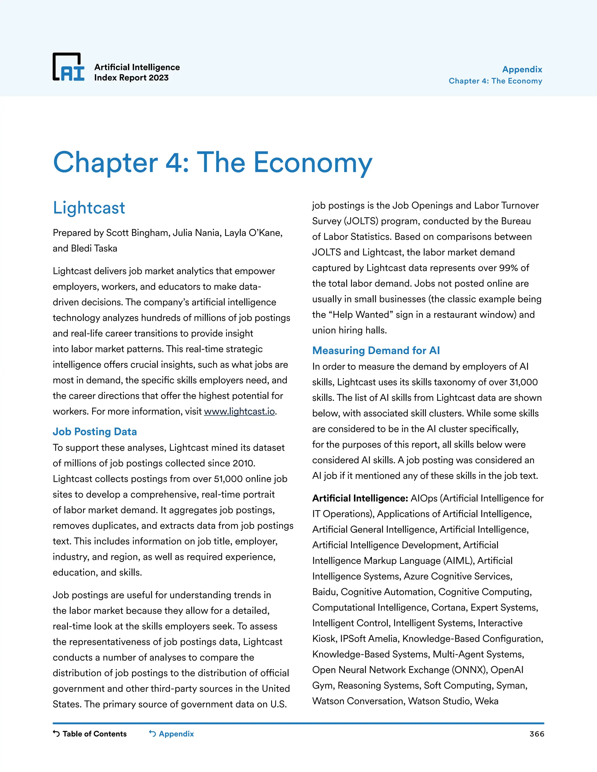 Table of Contents 366
Artificial Intelligence
Index Report 2023
Appendix
Chapter 4: The Economy
Appendix
Lightcast
Prepared by Scott Bingham, Julia Nania, Layla O’Kane,
and Bledi Taska
Lightcast delivers job market analytics that empower
employers, workers, and educators to make data-
driven decisions. The company’s artificial intelligence
technology analyzes hundreds of millions of job postings
and real-life career transitions to provide insight
into labor market patterns. This real-time strategic
intelligence offers crucial insights, such as what jobs are
most in demand, the specific skills employers need, and
the career directions that offer the highest potential for
workers. For more information, visit www.lightcast.io.
Job Posting Data
To support these analyses, Lightcast mined its dataset
of millions of job postings collected since 2010.
Lightcast collects postings from over 51,000 online job
sites to develop a comprehensive, real-time portrait
of labor market demand. It aggregates job postings,
removes duplicates, and extracts data from job postings
text. This includes information on job title, employer,
industry, and region, as well as required experience,
education, and skills.
Job postings are useful for understanding trends in
the labor market because they allow for a detailed,
real-time look at the skills employers seek. To assess
the representativeness of job postings data, Lightcast
conducts a number of analyses to compare the
distribution of job postings to the distribution of official
government and other third-party sources in the United
States. The primary source of government data on U.S.
job postings is the Job Openings and Labor Turnover
Survey (JOLTS) program, conducted by the Bureau
of Labor Statistics. Based on comparisons between
JOLTS and Lightcast, the labor market demand
captured by Lightcast data represents over 99% of
the total labor demand. Jobs not posted online are
usually in small businesses (the classic example being
the “Help Wanted” sign in a restaurant window) and
union hiring halls.
Measuring Demand for AI
In order to measure the demand by employers of AI
skills, Lightcast uses its skills taxonomy of over 31,000
skills. The list of AI skills from Lightcast data are shown
below, with associated skill clusters. While some skills
are considered to be in the AI cluster specifically,
for the purposes of this report, all skills below were
considered AI skills. A job posting was considered an
AI job if it mentioned any of these skills in the job text.
Artificial Intelligence: AIOps (Artificial Intelligence for
IT Operations), Applications of Artificial Intelligence,
Artificial General Intelligence, Artificial Intelligence,
Artificial Intelligence Development, Artificial
Intelligence Markup Language (AIML), Artificial
Intelligence Systems, Azure Cognitive Services,
Baidu, Cognitive Automation, Cognitive Computing,
Computational Intelligence, Cortana, Expert Systems,
Intelligent Control, Intelligent Systems, Interactive
Kiosk, IPSoft Amelia, Knowledge-Based Configuration,
Knowledge-Based Systems, Multi-Agent Systems,
Open Neural Network Exchange (ONNX), OpenAI
Gym, Reasoning Systems, Soft Computing, Syman,
Watson Conversation, Watson Studio, Weka
Chapter 4: The Economy
 