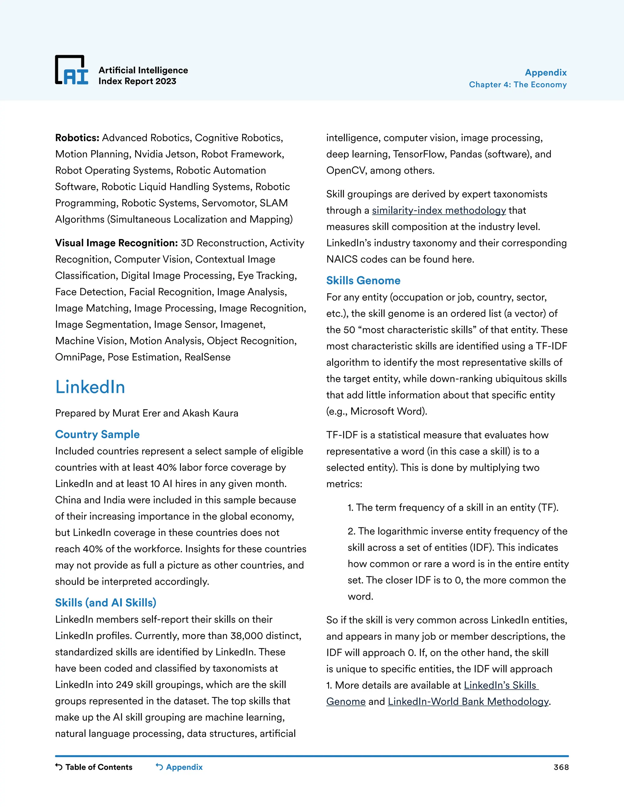 Table of Contents 368
Artificial Intelligence
Index Report 2023
Appendix
Chapter 4: The Economy
Appendix
Robotics: Advanced Robotics, Cognitive Robotics,
Motion Planning, Nvidia Jetson, Robot Framework,
Robot Operating Systems, Robotic Automation
Software, Robotic Liquid Handling Systems, Robotic
Programming, Robotic Systems, Servomotor, SLAM
Algorithms (Simultaneous Localization and Mapping)
Visual Image Recognition: 3D Reconstruction, Activity
Recognition, Computer Vision, Contextual Image
Classification, Digital Image Processing, Eye Tracking,
Face Detection, Facial Recognition, Image Analysis,
Image Matching, Image Processing, Image Recognition,
Image Segmentation, Image Sensor, Imagenet,
Machine Vision, Motion Analysis, Object Recognition,
OmniPage, Pose Estimation, RealSense
LinkedIn
Prepared by Murat Erer and Akash Kaura
Country Sample
Included countries represent a select sample of eligible
countries with at least 40% labor force coverage by
LinkedIn and at least 10 AI hires in any given month.
China and India were included in this sample because
of their increasing importance in the global economy,
but LinkedIn coverage in these countries does not
reach 40% of the workforce. Insights for these countries
may not provide as full a picture as other countries, and
should be interpreted accordingly.
Skills (and AI Skills)
LinkedIn members self-report their skills on their
LinkedIn profiles. Currently, more than 38,000 distinct,
standardized skills are identified by LinkedIn. These
have been coded and classified by taxonomists at
LinkedIn into 249 skill groupings, which are the skill
groups represented in the dataset. The top skills that
make up the AI skill grouping are machine learning,
natural language processing, data structures, artificial
intelligence, computer vision, image processing,
deep learning, TensorFlow, Pandas (software), and
OpenCV, among others.
Skill groupings are derived by expert taxonomists
through a similarity-index methodology that
measures skill composition at the industry level.
LinkedIn’s industry taxonomy and their corresponding
NAICS codes can be found here.
Skills Genome
For any entity (occupation or job, country, sector,
etc.), the skill genome is an ordered list (a vector) of
the 50 “most characteristic skills” of that entity. These
most characteristic skills are identified using a TF-IDF
algorithm to identify the most representative skills of
the target entity, while down-ranking ubiquitous skills
that add little information about that specific entity
(e.g., Microsoft Word).
TF-IDF is a statistical measure that evaluates how
representative a word (in this case a skill) is to a
selected entity). This is done by multiplying two
metrics:
1. The term frequency of a skill in an entity (TF).
	
2. The logarithmic inverse entity frequency of the
skill across a set of entities (IDF). This indicates
how common or rare a word is in the entire entity
set. The closer IDF is to 0, the more common the
word.
So if the skill is very common across LinkedIn entities,
and appears in many job or member descriptions, the
IDF will approach 0. If, on the other hand, the skill
is unique to specific entities, the IDF will approach
1. More details are available at LinkedIn’s Skills
Genome and LinkedIn-World Bank Methodology.
 
